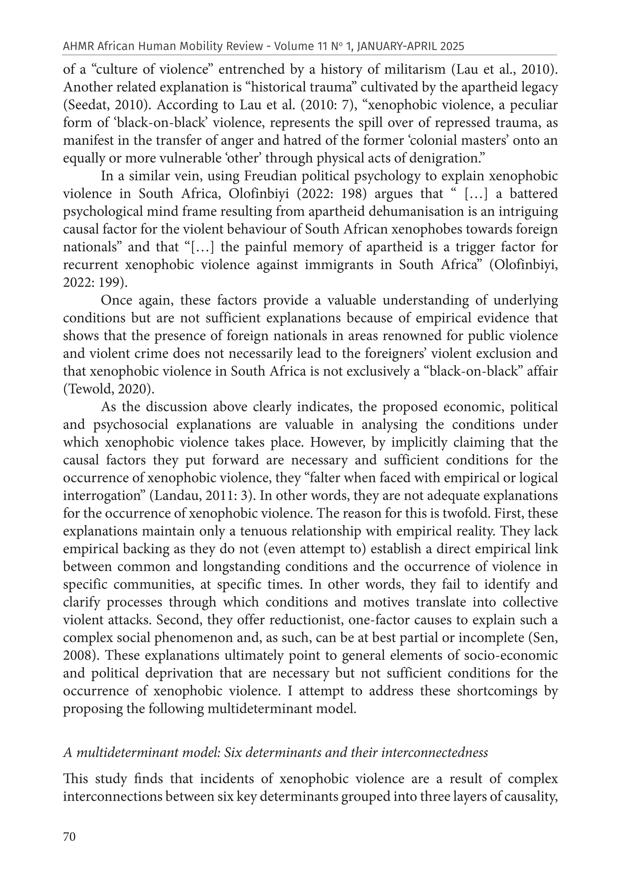 70
AHMR African Human Mobility Review - Volume 11 No
1, JANUARY-APRIL 2025
of a “culture of violence” entrenched by a history of militarism (Lau et al., 2010).
Another related explanation is “historical trauma” cultivated by the apartheid legacy
(Seedat, 2010). According to Lau et al. (2010: 7), “xenophobic violence, a peculiar
form of ‘black-on-black’ violence, represents the spill over of repressed trauma, as
manifest in the transfer of anger and hatred of the former ‘colonial masters’ onto an
equally or more vulnerable ‘other’ through physical acts of denigration.”
In a similar vein, using Freudian political psychology to explain xenophobic
violence in South Africa, Olofinbiyi (2022: 198) argues that “ […] a battered
psychological mind frame resulting from apartheid dehumanisation is an intriguing
causal factor for the violent behaviour of South African xenophobes towards foreign
nationals” and that “[…] the painful memory of apartheid is a trigger factor for
recurrent xenophobic violence against immigrants in South Africa” (Olofinbiyi,
2022: 199).
Once again, these factors provide a valuable understanding of underlying
conditions but are not sufficient explanations because of empirical evidence that
shows that the presence of foreign nationals in areas renowned for public violence
and violent crime does not necessarily lead to the foreigners’ violent exclusion and
that xenophobic violence in South Africa is not exclusively a “black-on-black” affair
(Tewold, 2020).
As the discussion above clearly indicates, the proposed economic, political
and psychosocial explanations are valuable in analysing the conditions under
which xenophobic violence takes place. However, by implicitly claiming that the
causal factors they put forward are necessary and sufficient conditions for the
occurrence of xenophobic violence, they “falter when faced with empirical or logical
interrogation” (Landau, 2011: 3). In other words, they are not adequate explanations
for the occurrence of xenophobic violence. The reason for this is twofold. First, these
explanations maintain only a tenuous relationship with empirical reality. They lack
empirical backing as they do not (even attempt to) establish a direct empirical link
between common and longstanding conditions and the occurrence of violence in
specific communities, at specific times. In other words, they fail to identify and
clarify processes through which conditions and motives translate into collective
violent attacks. Second, they offer reductionist, one-factor causes to explain such a
complex social phenomenon and, as such, can be at best partial or incomplete (Sen,
2008). These explanations ultimately point to general elements of socio-economic
and political deprivation that are necessary but not sufficient conditions for the
occurrence of xenophobic violence. I attempt to address these shortcomings by
proposing the following multideterminant model.
A multideterminant model: Six determinants and their interconnectedness
This study finds that incidents of xenophobic violence are a result of complex
interconnections between six key determinants grouped into three layers of causality,
 