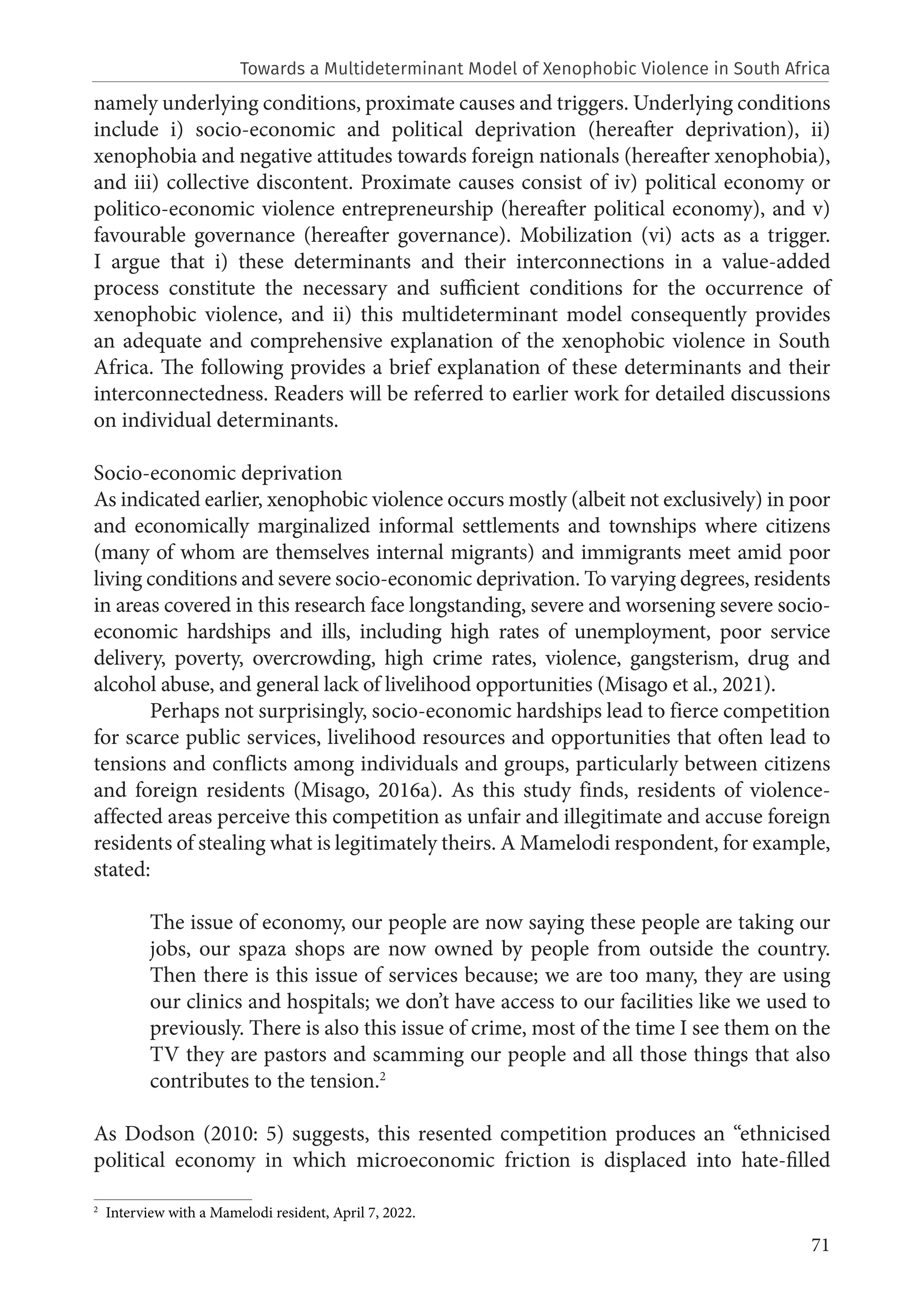 71
namely underlying conditions, proximate causes and triggers. Underlying conditions
include i) socio-economic and political deprivation (hereafter deprivation), ii)
xenophobia and negative attitudes towards foreign nationals (hereafter xenophobia),
and iii) collective discontent. Proximate causes consist of iv) political economy or
politico-economic violence entrepreneurship (hereafter political economy), and v)
favourable governance (hereafter governance). Mobilization (vi) acts as a trigger.
I argue that i) these determinants and their interconnections in a value-added
process constitute the necessary and sufficient conditions for the occurrence of
xenophobic violence, and ii) this multideterminant model consequently provides
an adequate and comprehensive explanation of the xenophobic violence in South
Africa. The following provides a brief explanation of these determinants and their
interconnectedness. Readers will be referred to earlier work for detailed discussions
on individual determinants.
Socio-economic deprivation
As indicated earlier, xenophobic violence occurs mostly (albeit not exclusively) in poor
and economically marginalized informal settlements and townships where citizens
(many of whom are themselves internal migrants) and immigrants meet amid poor
living conditions and severe socio-economic deprivation. To varying degrees, residents
in areas covered in this research face longstanding, severe and worsening severe socio-
economic hardships and ills, including high rates of unemployment, poor service
delivery, poverty, overcrowding, high crime rates, violence, gangsterism, drug and
alcohol abuse, and general lack of livelihood opportunities (Misago et al., 2021).
Perhaps not surprisingly, socio-economic hardships lead to fierce competition
for scarce public services, livelihood resources and opportunities that often lead to
tensions and conflicts among individuals and groups, particularly between citizens
and foreign residents (Misago, 2016a). As this study finds, residents of violence-
affected areas perceive this competition as unfair and illegitimate and accuse foreign
residents of stealing what is legitimately theirs. A Mamelodi respondent, for example,
stated:
The issue of economy, our people are now saying these people are taking our
jobs, our spaza shops are now owned by people from outside the country.
Then there is this issue of services because; we are too many, they are using
our clinics and hospitals; we don’t have access to our facilities like we used to
previously. There is also this issue of crime, most of the time I see them on the
TV they are pastors and scamming our people and all those things that also
contributes to the tension.2
As Dodson (2010: 5) suggests, this resented competition produces an “ethnicised
political economy in which microeconomic friction is displaced into hate-filled
2
Interview with a Mamelodi resident, April 7, 2022.
Towards a Multideterminant Model of Xenophobic Violence in South Africa
 