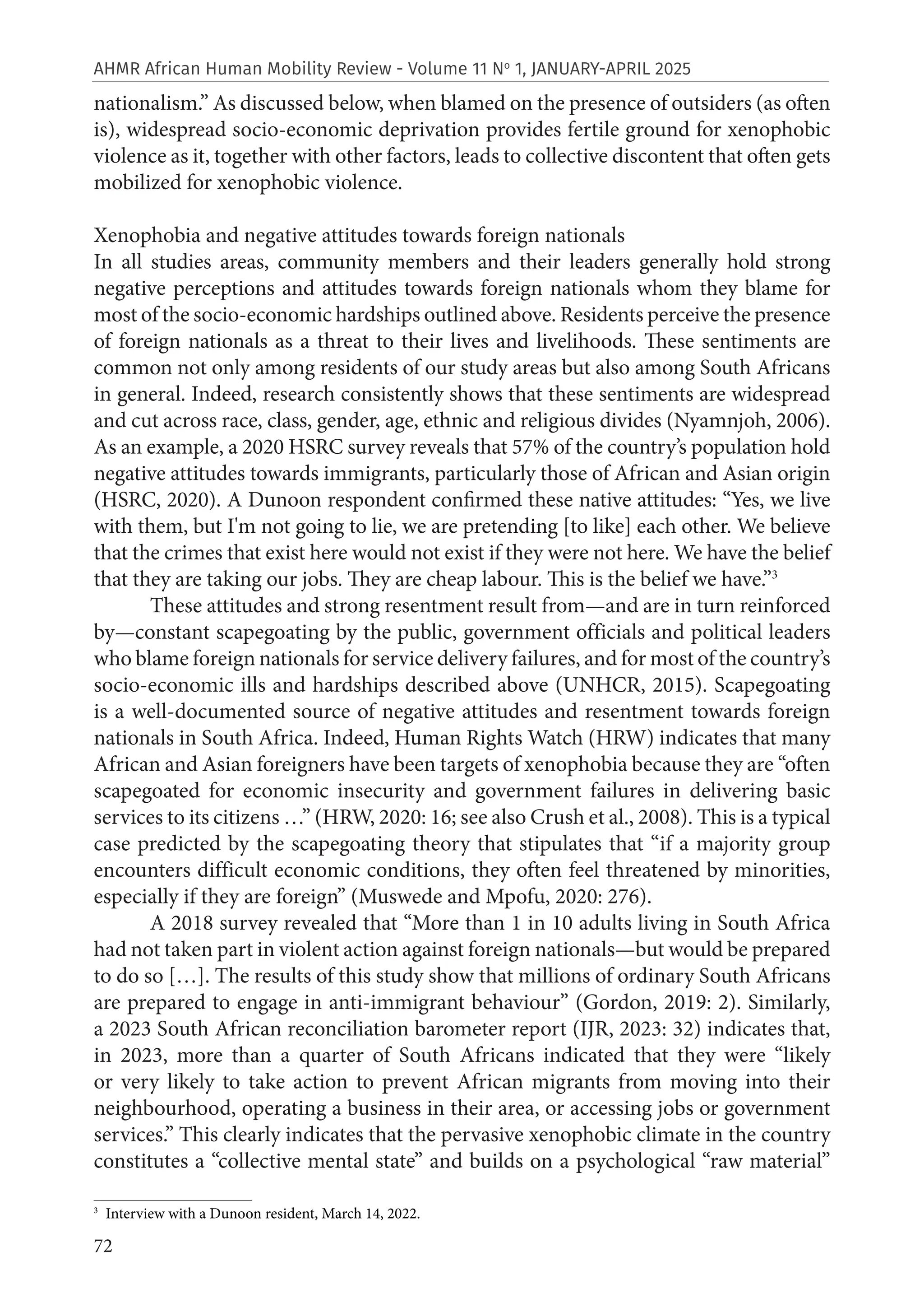 72
AHMR African Human Mobility Review - Volume 11 No
1, JANUARY-APRIL 2025
nationalism.” As discussed below, when blamed on the presence of outsiders (as often
is), widespread socio-economic deprivation provides fertile ground for xenophobic
violence as it, together with other factors, leads to collective discontent that often gets
mobilized for xenophobic violence.
Xenophobia and negative attitudes towards foreign nationals
In all studies areas, community members and their leaders generally hold strong
negative perceptions and attitudes towards foreign nationals whom they blame for
most of the socio-economic hardships outlined above. Residents perceive the presence
of foreign nationals as a threat to their lives and livelihoods. These sentiments are
common not only among residents of our study areas but also among South Africans
in general. Indeed, research consistently shows that these sentiments are widespread
and cut across race, class, gender, age, ethnic and religious divides (Nyamnjoh, 2006).
As an example, a 2020 HSRC survey reveals that 57% of the country’s population hold
negative attitudes towards immigrants, particularly those of African and Asian origin
(HSRC, 2020). A Dunoon respondent confirmed these native attitudes: “Yes, we live
with them, but I'm not going to lie, we are pretending [to like] each other. We believe
that the crimes that exist here would not exist if they were not here. We have the belief
that they are taking our jobs. They are cheap labour. This is the belief we have.”3
These attitudes and strong resentment result from—and are in turn reinforced
by—constant scapegoating by the public, government officials and political leaders
who blame foreign nationals for service delivery failures, and for most of the country’s
socio-economic ills and hardships described above (UNHCR, 2015). Scapegoating
is a well-documented source of negative attitudes and resentment towards foreign
nationals in South Africa. Indeed, Human Rights Watch (HRW) indicates that many
African and Asian foreigners have been targets of xenophobia because they are “often
scapegoated for economic insecurity and government failures in delivering basic
services to its citizens …” (HRW, 2020: 16; see also Crush et al., 2008). This is a typical
case predicted by the scapegoating theory that stipulates that “if a majority group
encounters difficult economic conditions, they often feel threatened by minorities,
especially if they are foreign” (Muswede and Mpofu, 2020: 276).
A 2018 survey revealed that “More than 1 in 10 adults living in South Africa
had not taken part in violent action against foreign nationals—but would be prepared
to do so […]. The results of this study show that millions of ordinary South Africans
are prepared to engage in anti-immigrant behaviour” (Gordon, 2019: 2). Similarly,
a 2023 South African reconciliation barometer report (IJR, 2023: 32) indicates that,
in 2023, more than a quarter of South Africans indicated that they were “likely
or very likely to take action to prevent African migrants from moving into their
neighbourhood, operating a business in their area, or accessing jobs or government
services.” This clearly indicates that the pervasive xenophobic climate in the country
constitutes a “collective mental state” and builds on a psychological “raw material”
3
Interview with a Dunoon resident, March 14, 2022.
 