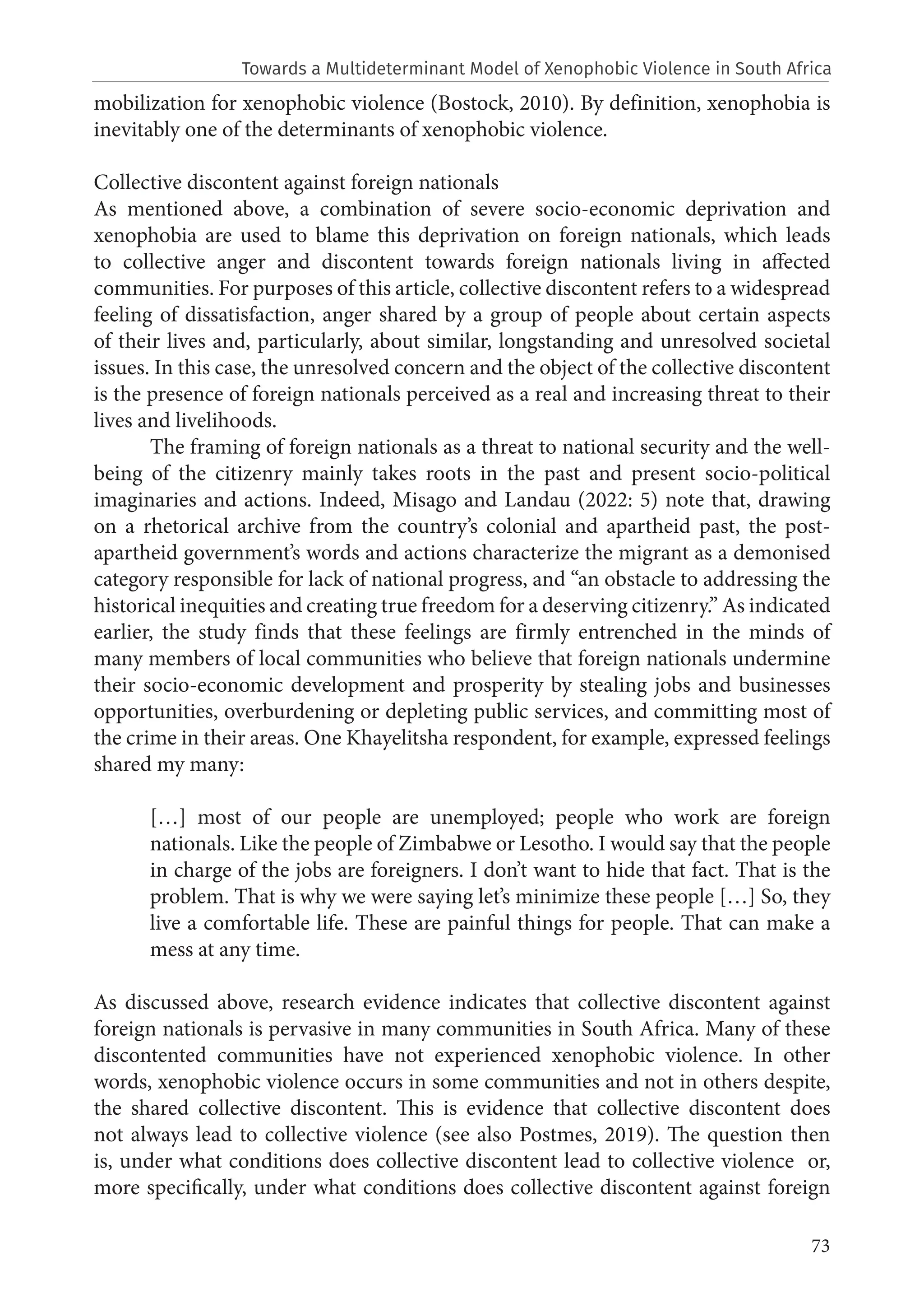 73
mobilization for xenophobic violence (Bostock, 2010). By definition, xenophobia is
inevitably one of the determinants of xenophobic violence.
Collective discontent against foreign nationals
As mentioned above, a combination of severe socio-economic deprivation and
xenophobia are used to blame this deprivation on foreign nationals, which leads
to collective anger and discontent towards foreign nationals living in affected
communities. For purposes of this article, collective discontent refers to a widespread
feeling of dissatisfaction, anger shared by a group of people about certain aspects
of their lives and, particularly, about similar, longstanding and unresolved societal
issues. In this case, the unresolved concern and the object of the collective discontent
is the presence of foreign nationals perceived as a real and increasing threat to their
lives and livelihoods.
The framing of foreign nationals as a threat to national security and the well-
being of the citizenry mainly takes roots in the past and present socio-political
imaginaries and actions. Indeed, Misago and Landau (2022: 5) note that, drawing
on a rhetorical archive from the country’s colonial and apartheid past, the post-
apartheid government’s words and actions characterize the migrant as a demonised
category responsible for lack of national progress, and “an obstacle to addressing the
historical inequities and creating true freedom for a deserving citizenry.” As indicated
earlier, the study finds that these feelings are firmly entrenched in the minds of
many members of local communities who believe that foreign nationals undermine
their socio-economic development and prosperity by stealing jobs and businesses
opportunities, overburdening or depleting public services, and committing most of
the crime in their areas. One Khayelitsha respondent, for example, expressed feelings
shared my many:
[…] most of our people are unemployed; people who work are foreign
nationals. Like the people of Zimbabwe or Lesotho. I would say that the people
in charge of the jobs are foreigners. I don’t want to hide that fact. That is the
problem. That is why we were saying let’s minimize these people […] So, they
live a comfortable life. These are painful things for people. That can make a
mess at any time.
As discussed above, research evidence indicates that collective discontent against
foreign nationals is pervasive in many communities in South Africa. Many of these
discontented communities have not experienced xenophobic violence. In other
words, xenophobic violence occurs in some communities and not in others despite,
the shared collective discontent. This is evidence that collective discontent does
not always lead to collective violence (see also Postmes, 2019). The question then
is, under what conditions does collective discontent lead to collective violence or,
more specifically, under what conditions does collective discontent against foreign
Towards a Multideterminant Model of Xenophobic Violence in South Africa
 