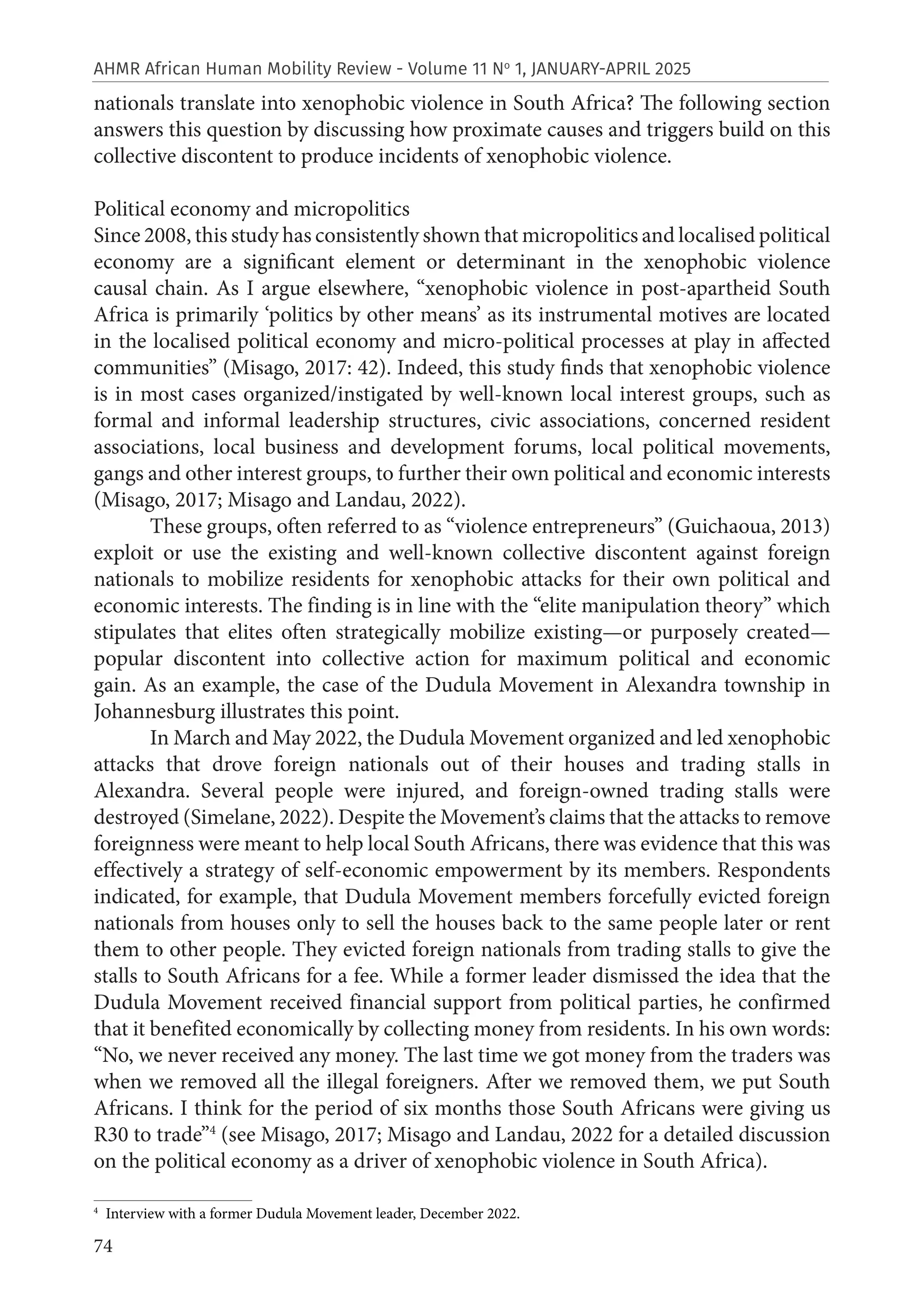 74
AHMR African Human Mobility Review - Volume 11 No
1, JANUARY-APRIL 2025
nationals translate into xenophobic violence in South Africa? The following section
answers this question by discussing how proximate causes and triggers build on this
collective discontent to produce incidents of xenophobic violence.
Political economy and micropolitics
Since 2008, this study has consistently shown that micropolitics and localised political
economy are a significant element or determinant in the xenophobic violence
causal chain. As I argue elsewhere, “xenophobic violence in post-apartheid South
Africa is primarily ‘politics by other means’ as its instrumental motives are located
in the localised political economy and micro-political processes at play in affected
communities” (Misago, 2017: 42). Indeed, this study finds that xenophobic violence
is in most cases organized/instigated by well-known local interest groups, such as
formal and informal leadership structures, civic associations, concerned resident
associations, local business and development forums, local political movements,
gangs and other interest groups, to further their own political and economic interests
(Misago, 2017; Misago and Landau, 2022).
These groups, often referred to as “violence entrepreneurs” (Guichaoua, 2013)
exploit or use the existing and well-known collective discontent against foreign
nationals to mobilize residents for xenophobic attacks for their own political and
economic interests. The finding is in line with the “elite manipulation theory” which
stipulates that elites often strategically mobilize existing—or purposely created—
popular discontent into collective action for maximum political and economic
gain. As an example, the case of the Dudula Movement in Alexandra township in
Johannesburg illustrates this point.
In March and May 2022, the Dudula Movement organized and led xenophobic
attacks that drove foreign nationals out of their houses and trading stalls in
Alexandra. Several people were injured, and foreign-owned trading stalls were
destroyed (Simelane, 2022). Despite the Movement’s claims that the attacks to remove
foreignness were meant to help local South Africans, there was evidence that this was
effectively a strategy of self-economic empowerment by its members. Respondents
indicated, for example, that Dudula Movement members forcefully evicted foreign
nationals from houses only to sell the houses back to the same people later or rent
them to other people. They evicted foreign nationals from trading stalls to give the
stalls to South Africans for a fee. While a former leader dismissed the idea that the
Dudula Movement received financial support from political parties, he confirmed
that it benefited economically by collecting money from residents. In his own words:
“No, we never received any money. The last time we got money from the traders was
when we removed all the illegal foreigners. After we removed them, we put South
Africans. I think for the period of six months those South Africans were giving us
R30 to trade”4
(see Misago, 2017; Misago and Landau, 2022 for a detailed discussion
on the political economy as a driver of xenophobic violence in South Africa).
4
Interview with a former Dudula Movement leader, December 2022.
 