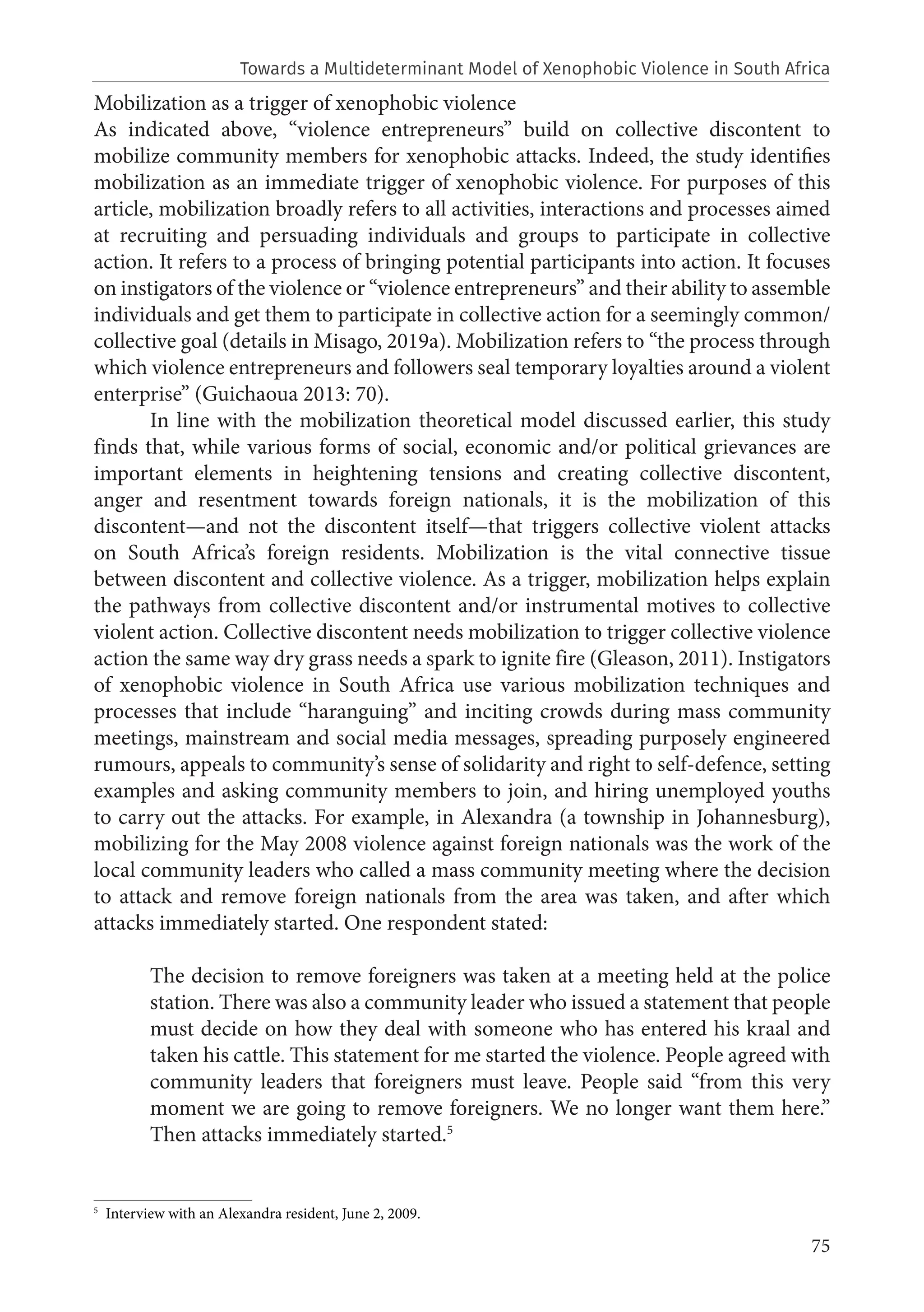 75
Mobilization as a trigger of xenophobic violence
As indicated above, “violence entrepreneurs” build on collective discontent to
mobilize community members for xenophobic attacks. Indeed, the study identifies
mobilization as an immediate trigger of xenophobic violence. For purposes of this
article, mobilization broadly refers to all activities, interactions and processes aimed
at recruiting and persuading individuals and groups to participate in collective
action. It refers to a process of bringing potential participants into action. It focuses
on instigators of the violence or “violence entrepreneurs” and their ability to assemble
individuals and get them to participate in collective action for a seemingly common/
collective goal (details in Misago, 2019a). Mobilization refers to “the process through
which violence entrepreneurs and followers seal temporary loyalties around a violent
enterprise” (Guichaoua 2013: 70).
In line with the mobilization theoretical model discussed earlier, this study
finds that, while various forms of social, economic and/or political grievances are
important elements in heightening tensions and creating collective discontent,
anger and resentment towards foreign nationals, it is the mobilization of this
discontent—and not the discontent itself—that triggers collective violent attacks
on South Africa’s foreign residents. Mobilization is the vital connective tissue
between discontent and collective violence. As a trigger, mobilization helps explain
the pathways from collective discontent and/or instrumental motives to collective
violent action. Collective discontent needs mobilization to trigger collective violence
action the same way dry grass needs a spark to ignite fire (Gleason, 2011). Instigators
of xenophobic violence in South Africa use various mobilization techniques and
processes that include “haranguing” and inciting crowds during mass community
meetings, mainstream and social media messages, spreading purposely engineered
rumours, appeals to community’s sense of solidarity and right to self-defence, setting
examples and asking community members to join, and hiring unemployed youths
to carry out the attacks. For example, in Alexandra (a township in Johannesburg),
mobilizing for the May 2008 violence against foreign nationals was the work of the
local community leaders who called a mass community meeting where the decision
to attack and remove foreign nationals from the area was taken, and after which
attacks immediately started. One respondent stated:
The decision to remove foreigners was taken at a meeting held at the police
station. There was also a community leader who issued a statement that people
must decide on how they deal with someone who has entered his kraal and
taken his cattle. This statement for me started the violence. People agreed with
community leaders that foreigners must leave. People said “from this very
moment we are going to remove foreigners. We no longer want them here.”
Then attacks immediately started.5
5
Interview with an Alexandra resident, June 2, 2009.
Towards a Multideterminant Model of Xenophobic Violence in South Africa
 