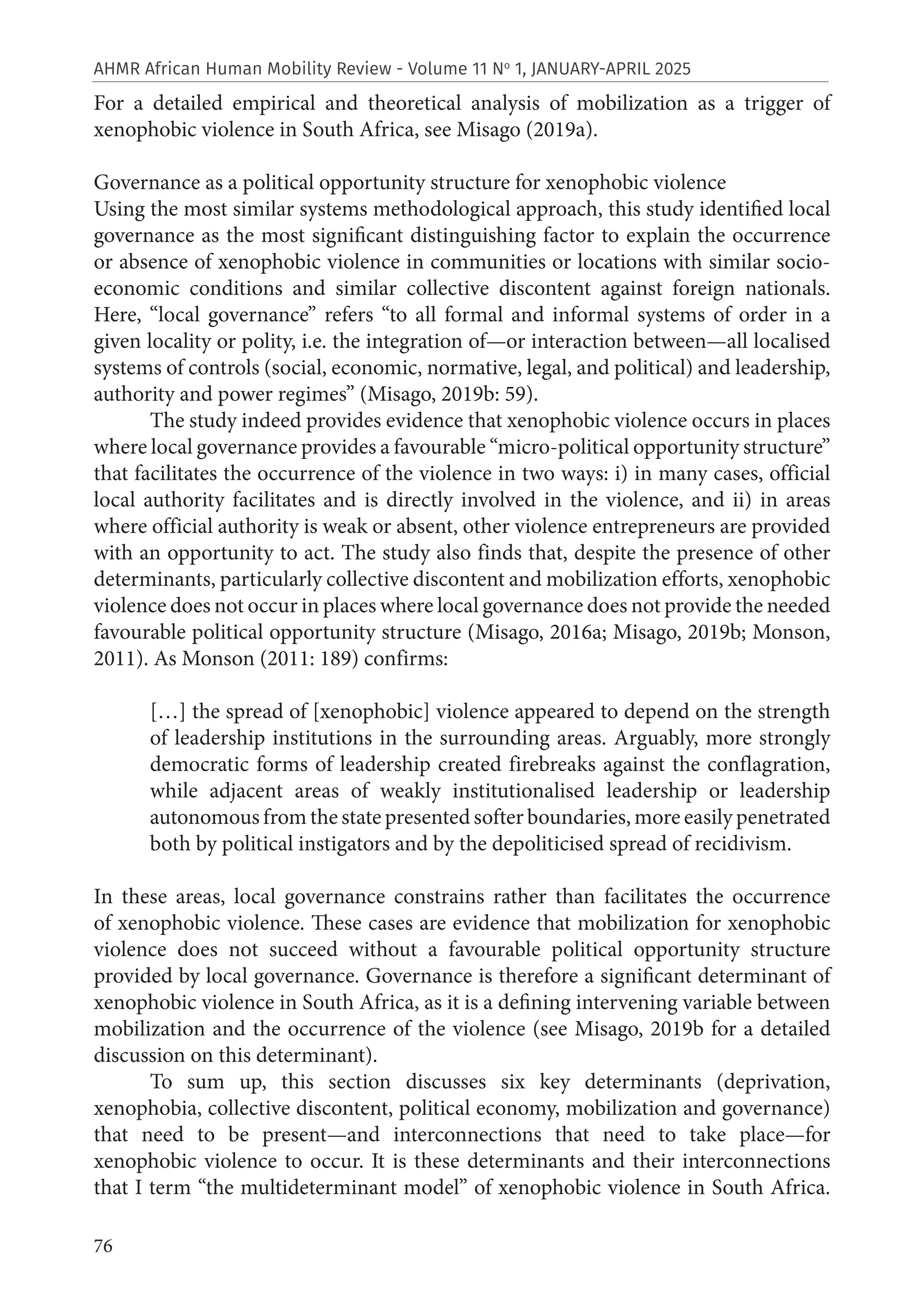 76
AHMR African Human Mobility Review - Volume 11 No
1, JANUARY-APRIL 2025
For a detailed empirical and theoretical analysis of mobilization as a trigger of
xenophobic violence in South Africa, see Misago (2019a).
Governance as a political opportunity structure for xenophobic violence
Using the most similar systems methodological approach, this study identified local
governance as the most significant distinguishing factor to explain the occurrence
or absence of xenophobic violence in communities or locations with similar socio-
economic conditions and similar collective discontent against foreign nationals.
Here, “local governance” refers “to all formal and informal systems of order in a
given locality or polity, i.e. the integration of—or interaction between—all localised
systems of controls (social, economic, normative, legal, and political) and leadership,
authority and power regimes” (Misago, 2019b: 59).
The study indeed provides evidence that xenophobic violence occurs in places
where local governance provides a favourable “micro-political opportunity structure”
that facilitates the occurrence of the violence in two ways: i) in many cases, official
local authority facilitates and is directly involved in the violence, and ii) in areas
where official authority is weak or absent, other violence entrepreneurs are provided
with an opportunity to act. The study also finds that, despite the presence of other
determinants, particularly collective discontent and mobilization efforts, xenophobic
violence does not occur in places where local governance does not provide the needed
favourable political opportunity structure (Misago, 2016a; Misago, 2019b; Monson,
2011). As Monson (2011: 189) confirms:
[…] the spread of [xenophobic] violence appeared to depend on the strength
of leadership institutions in the surrounding areas. Arguably, more strongly
democratic forms of leadership created firebreaks against the conflagration,
while adjacent areas of weakly institutionalised leadership or leadership
autonomous from the state presented softer boundaries, more easily penetrated
both by political instigators and by the depoliticised spread of recidivism.
In these areas, local governance constrains rather than facilitates the occurrence
of xenophobic violence. These cases are evidence that mobilization for xenophobic
violence does not succeed without a favourable political opportunity structure
provided by local governance. Governance is therefore a significant determinant of
xenophobic violence in South Africa, as it is a defining intervening variable between
mobilization and the occurrence of the violence (see Misago, 2019b for a detailed
discussion on this determinant).
To sum up, this section discusses six key determinants (deprivation,
xenophobia, collective discontent, political economy, mobilization and governance)
that need to be present—and interconnections that need to take place—for
xenophobic violence to occur. It is these determinants and their interconnections
that I term “the multideterminant model” of xenophobic violence in South Africa.
 