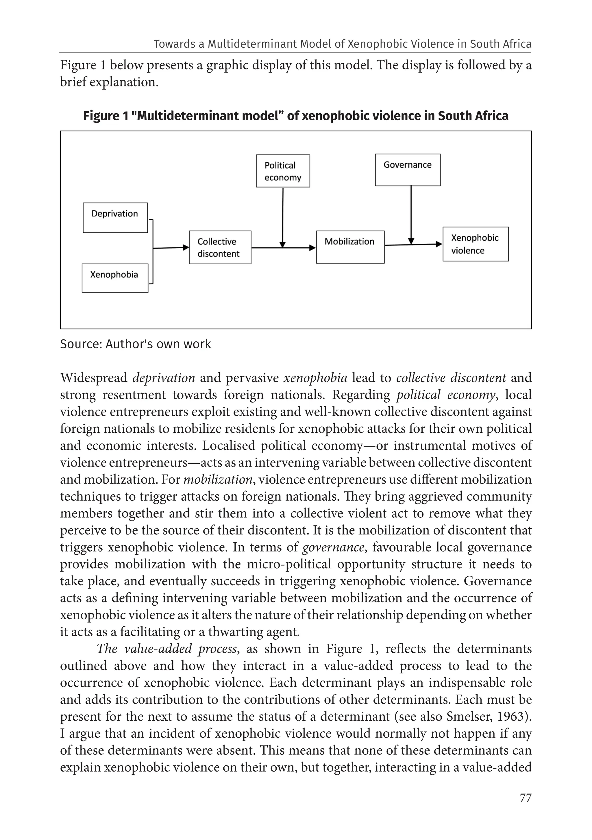 77
Figure 1 below presents a graphic display of this model. The display is followed by a
brief explanation.
Figure 1 "Multideterminant model” of xenophobic violence in South Africa
Source: Author's own work
Widespread deprivation and pervasive xenophobia lead to collective discontent and
strong resentment towards foreign nationals. Regarding political economy, local
violence entrepreneurs exploit existing and well-known collective discontent against
foreign nationals to mobilize residents for xenophobic attacks for their own political
and economic interests. Localised political economy—or instrumental motives of
violence entrepreneurs—acts as an intervening variable between collective discontent
and mobilization. For mobilization, violence entrepreneurs use different mobilization
techniques to trigger attacks on foreign nationals. They bring aggrieved community
members together and stir them into a collective violent act to remove what they
perceive to be the source of their discontent. It is the mobilization of discontent that
triggers xenophobic violence. In terms of governance, favourable local governance
provides mobilization with the micro-political opportunity structure it needs to
take place, and eventually succeeds in triggering xenophobic violence. Governance
acts as a defining intervening variable between mobilization and the occurrence of
xenophobic violence as it alters the nature of their relationship depending on whether
it acts as a facilitating or a thwarting agent.
The value-added process, as shown in Figure 1, reflects the determinants
outlined above and how they interact in a value-added process to lead to the
occurrence of xenophobic violence. Each determinant plays an indispensable role
and adds its contribution to the contributions of other determinants. Each must be
present for the next to assume the status of a determinant (see also Smelser, 1963).
I argue that an incident of xenophobic violence would normally not happen if any
of these determinants were absent. This means that none of these determinants can
explain xenophobic violence on their own, but together, interacting in a value-added
Towards a Multideterminant Model of Xenophobic Violence in South Africa
 