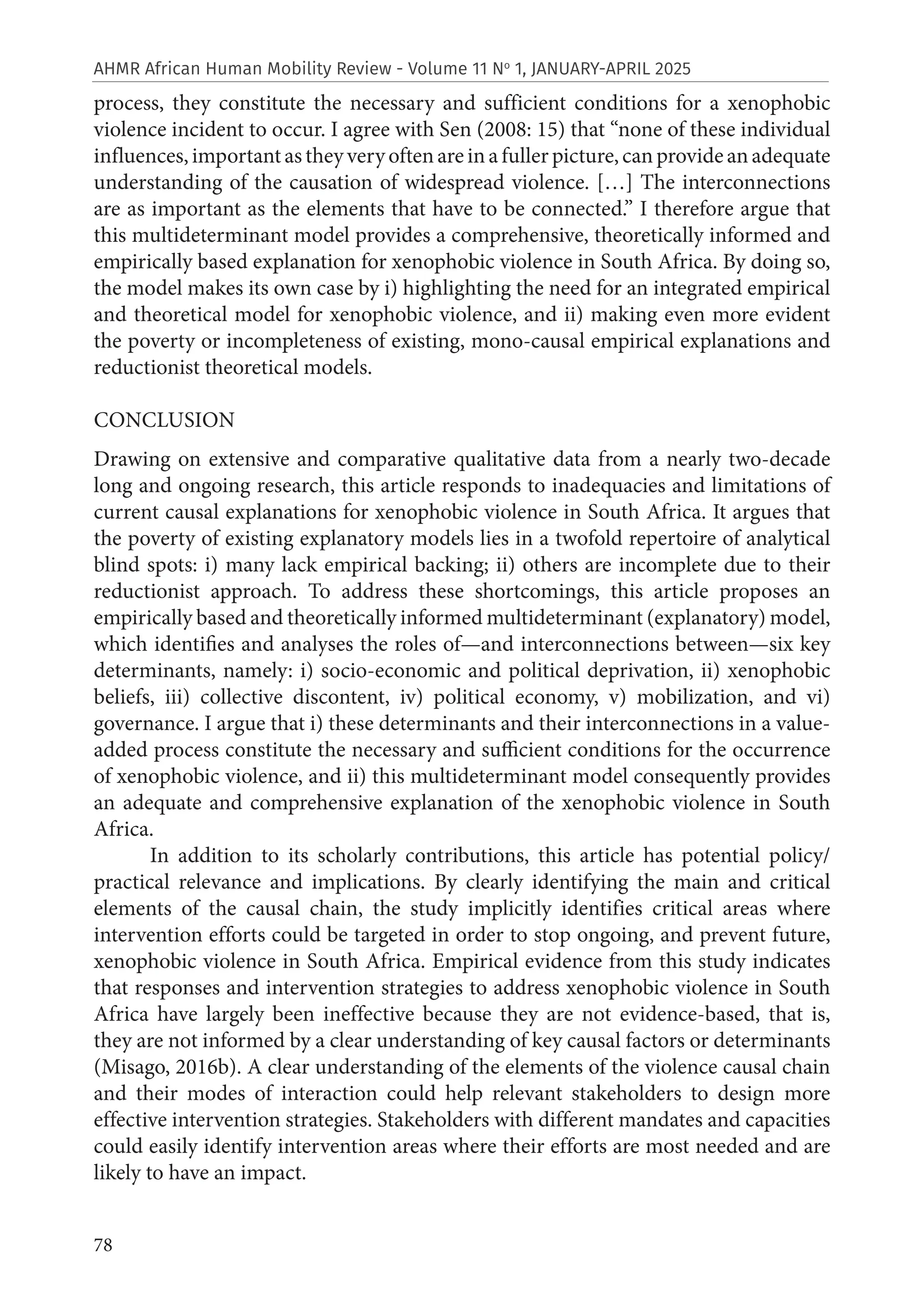 78
AHMR African Human Mobility Review - Volume 11 No
1, JANUARY-APRIL 2025
process, they constitute the necessary and sufficient conditions for a xenophobic
violence incident to occur. I agree with Sen (2008: 15) that “none of these individual
influences,importantastheyveryoftenareinafullerpicture,canprovideanadequate
understanding of the causation of widespread violence. […] The interconnections
are as important as the elements that have to be connected.” I therefore argue that
this multideterminant model provides a comprehensive, theoretically informed and
empirically based explanation for xenophobic violence in South Africa. By doing so,
the model makes its own case by i) highlighting the need for an integrated empirical
and theoretical model for xenophobic violence, and ii) making even more evident
the poverty or incompleteness of existing, mono-causal empirical explanations and
reductionist theoretical models.
CONCLUSION
Drawing on extensive and comparative qualitative data from a nearly two-decade
long and ongoing research, this article responds to inadequacies and limitations of
current causal explanations for xenophobic violence in South Africa. It argues that
the poverty of existing explanatory models lies in a twofold repertoire of analytical
blind spots: i) many lack empirical backing; ii) others are incomplete due to their
reductionist approach. To address these shortcomings, this article proposes an
empirically based and theoretically informed multideterminant (explanatory) model,
which identifies and analyses the roles of—and interconnections between—six key
determinants, namely: i) socio-economic and political deprivation, ii) xenophobic
beliefs, iii) collective discontent, iv) political economy, v) mobilization, and vi)
governance. I argue that i) these determinants and their interconnections in a value-
added process constitute the necessary and sufficient conditions for the occurrence
of xenophobic violence, and ii) this multideterminant model consequently provides
an adequate and comprehensive explanation of the xenophobic violence in South
Africa.
In addition to its scholarly contributions, this article has potential policy/
practical relevance and implications. By clearly identifying the main and critical
elements of the causal chain, the study implicitly identifies critical areas where
intervention efforts could be targeted in order to stop ongoing, and prevent future,
xenophobic violence in South Africa. Empirical evidence from this study indicates
that responses and intervention strategies to address xenophobic violence in South
Africa have largely been ineffective because they are not evidence-based, that is,
they are not informed by a clear understanding of key causal factors or determinants
(Misago, 2016b). A clear understanding of the elements of the violence causal chain
and their modes of interaction could help relevant stakeholders to design more
effective intervention strategies. Stakeholders with different mandates and capacities
could easily identify intervention areas where their efforts are most needed and are
likely to have an impact.
 