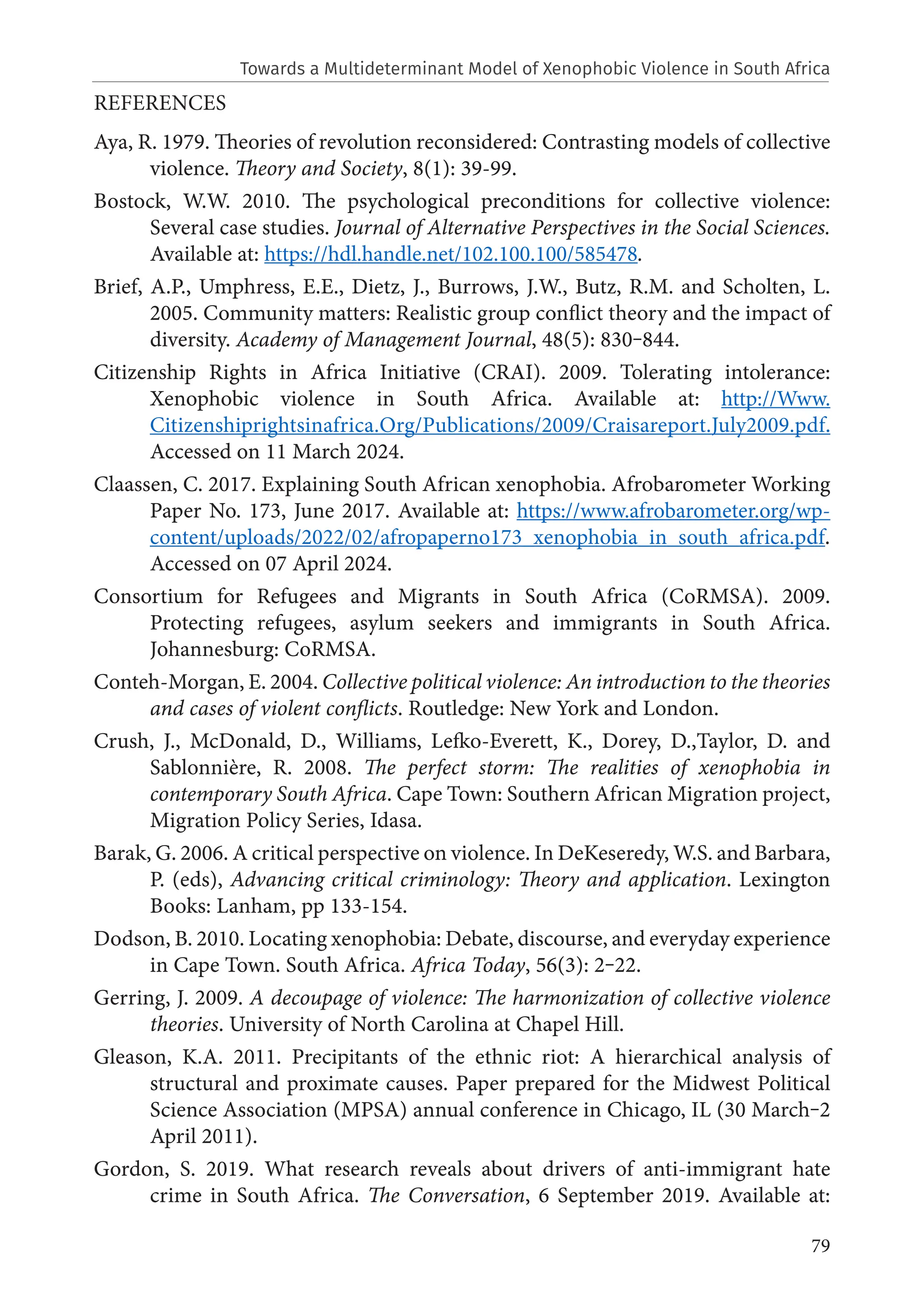 79
REFERENCES
Aya, R. 1979. Theories of revolution reconsidered: Contrasting models of collective
violence. Theory and Society, 8(1): 39-99.
Bostock, W.W. 2010. The psychological preconditions for collective violence:
Several case studies. Journal of Alternative Perspectives in the Social Sciences.
Available at: https://hdl.handle.net/102.100.100/585478.
Brief, A.P., Umphress, E.E., Dietz, J., Burrows, J.W., Butz, R.M. and Scholten, L.
2005. Community matters: Realistic group conflict theory and the impact of
diversity. Academy of Management Journal, 48(5): 830‒844.
Citizenship Rights in Africa Initiative (CRAI). 2009. Tolerating intolerance:
Xenophobic violence in South Africa. Available at: http://Www.
Citizenshiprightsinafrica.Org/Publications/2009/Craisareport.July2009.pdf.
Accessed on 11 March 2024.
Claassen, C. 2017. Explaining South African xenophobia. Afrobarometer Working
Paper No. 173, June 2017. Available at: https://www.afrobarometer.org/wp-
content/uploads/2022/02/afropaperno173_xenophobia_in_south_africa.pdf.
Accessed on 07 April 2024.
Consortium for Refugees and Migrants in South Africa (CoRMSA). 2009.
Protecting refugees, asylum seekers and immigrants in South Africa.
Johannesburg: CoRMSA.
Conteh-Morgan, E. 2004. Collective political violence: An introduction to the theories
and cases of violent conflicts. Routledge: New York and London.
Crush, J., McDonald, D., Williams, Lefko-Everett, K., Dorey, D.,Taylor, D. and
Sablonnière, R. 2008. The perfect storm: The realities of xenophobia in
contemporary South Africa. Cape Town: Southern African Migration project,
Migration Policy Series, Idasa.
Barak, G. 2006. A critical perspective on violence. In DeKeseredy, W.S. and Barbara,
P. (eds), Advancing critical criminology: Theory and application. Lexington
Books: Lanham, pp 133-154.
Dodson, B. 2010. Locating xenophobia: Debate, discourse, and everyday experience
in Cape Town. South Africa. Africa Today, 56(3): 2‒22.
Gerring, J. 2009. A decoupage of violence: The harmonization of collective violence
theories. University of North Carolina at Chapel Hill.
Gleason, K.A. 2011. Precipitants of the ethnic riot: A hierarchical analysis of
structural and proximate causes. Paper prepared for the Midwest Political
Science Association (MPSA) annual conference in Chicago, IL (30 March‒2
April 2011).
Gordon, S. 2019. What research reveals about drivers of anti-immigrant hate
crime in South Africa. The Conversation, 6 September 2019. Available at:
Towards a Multideterminant Model of Xenophobic Violence in South Africa
 