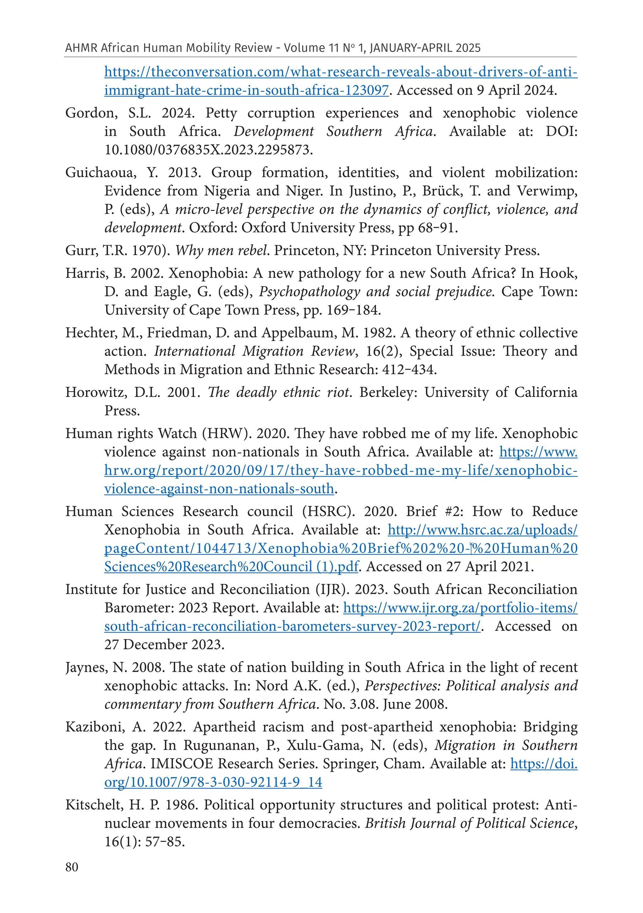 80
AHMR African Human Mobility Review - Volume 11 No
1, JANUARY-APRIL 2025
https://theconversation.com/‌
what-research-reveals-about-drivers-of-anti-
immigrant-hate-crime-in-south-africa-123097. Accessed on 9 April 2024.
Gordon, S.L. 2024. Petty corruption experiences and xenophobic violence
in South Africa. Development Southern Africa. Available at: DOI:
10.1080/0376835X.2023.2295873.
Guichaoua, Y. 2013. Group formation, identities, and violent mobilization:
Evidence from Nigeria and Niger. In Justino, P., Brück, T. and Verwimp,
P. (eds), A micro-level perspective on the dynamics of conflict, violence, and
development. Oxford: Oxford University Press, pp 68‒91.
Gurr, T.R. 1970). Why men rebel. Princeton, NY: Princeton University Press.
Harris, B. 2002. Xenophobia: A new pathology for a new South Africa? In Hook,
D. and Eagle, G. (eds), Psychopathology and social prejudice. Cape Town:
University of Cape Town Press, pp. 169‒184.
Hechter, M., Friedman, D. and Appelbaum, M. 1982. A theory of ethnic collective
action. International Migration Review, 16(2), Special Issue: Theory and
Methods in Migration and Ethnic Research: 412‒434.
Horowitz, D.L. 2001. The deadly ethnic riot. Berkeley: University of California
Press.
Human rights Watch (HRW). 2020. They have robbed me of my life. Xenophobic
violence against non-nationals in South Africa. Available at: https://www.
hrw.org/report/2020/09/17/they-have-robbed-me-my-life/xenophobic-
violence-against-non-nationals-south.
Human Sciences Research council (HSRC). 2020. Brief #2: How to Reduce
Xenophobia in South Africa. Available at: http://www.hsrc.ac.za/uploads/
pageContent/1044713/‌
Xenophobia%20Brief%202%20-‍%20Human%20
Sciences%20Research%20Council (1).pdf. Accessed on 27 April 2021.
Institute for Justice and Reconciliation (IJR). 2023. South African Reconciliation
Barometer: 2023 Report. Available at: https://www.ijr.org.za/portfolio-items/
south-african-reconciliation-barometers-survey-2023-report/. Accessed on
27 December 2023.
Jaynes, N. 2008. The state of nation building in South Africa in the light of recent
xenophobic attacks. In: Nord A.K. (ed.), Perspectives: Political analysis and
commentary from Southern Africa. No. 3.08. June 2008.
Kaziboni, A. 2022. Apartheid racism and post-apartheid xenophobia: Bridging
the gap. In Rugunanan, P., Xulu-Gama, N. (eds), Migration in Southern
Africa. IMISCOE Research Series. Springer, Cham. Available at: https://doi.
org/10.1007/978-3-030-92114-9_14
Kitschelt, H. P. 1986. Political opportunity structures and political protest: Anti-
nuclear movements in four democracies. British Journal of Political Science,
16(1): 57‒85.
 