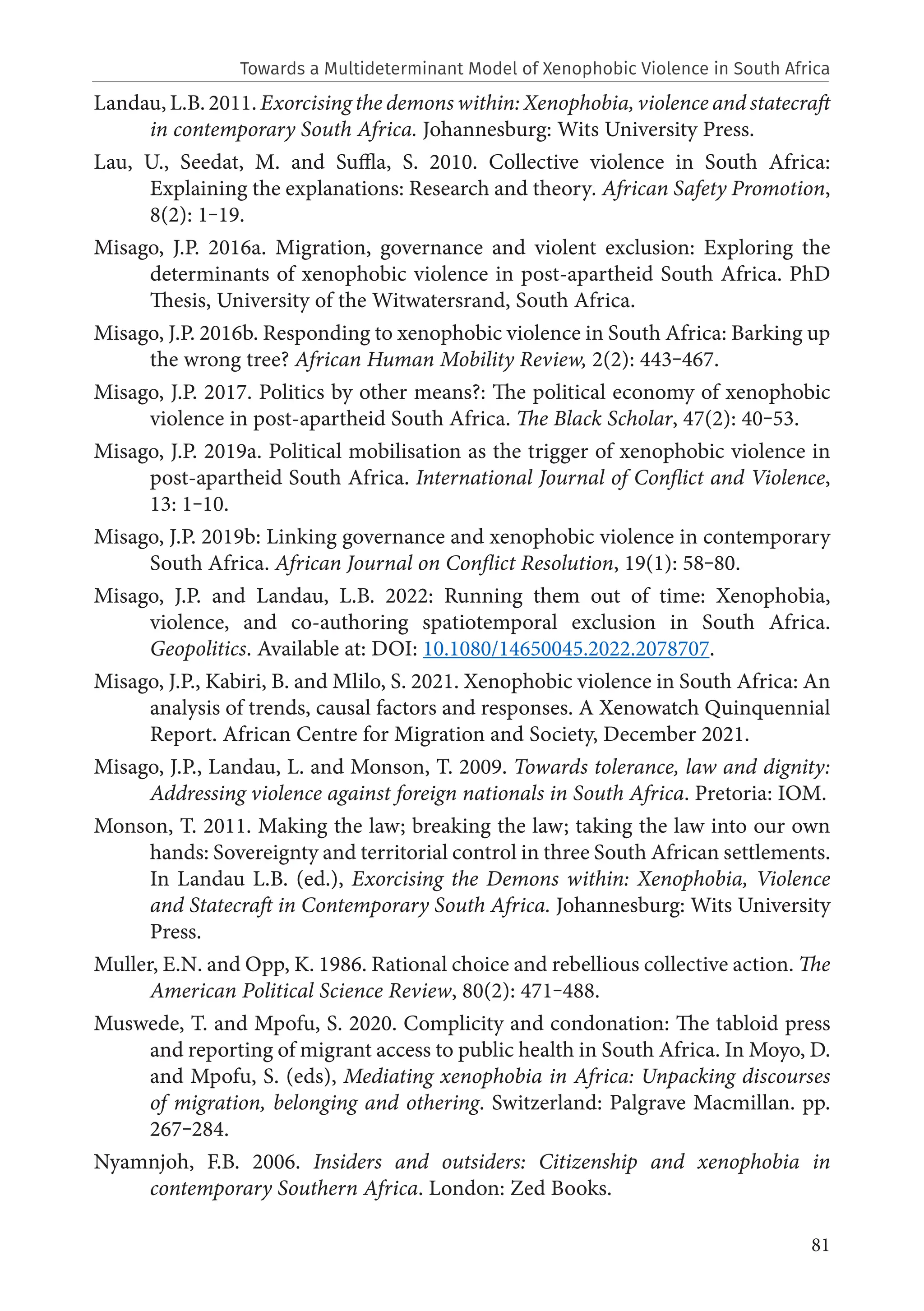 81
Landau, L.B. 2011. Exorcising the demons within: Xenophobia, violence and statecraft
in contemporary South Africa. Johannesburg: Wits University Press.
Lau, U., Seedat, M. and Suffla, S. 2010. Collective violence in South Africa:
Explaining the explanations: Research and theory. African Safety Promotion,
8(2): 1‒19.
Misago, J.P. 2016a. Migration, governance and violent exclusion: Exploring the
determinants of xenophobic violence in post-apartheid South Africa. PhD
Thesis, University of the Witwatersrand, South Africa.
Misago, J.P. 2016b. Responding to xenophobic violence in South Africa: Barking up
the wrong tree? African Human Mobility Review, 2(2): 443‒467.
Misago, J.P. 2017. Politics by other means?: The political economy of xenophobic
violence in post-apartheid South Africa. The Black Scholar, 47(2): 40‒53.
Misago, J.P. 2019a. Political mobilisation as the trigger of xenophobic violence in
post-apartheid South Africa. International Journal of Conflict and Violence,
13: 1‒10.
Misago, J.P. 2019b: Linking governance and xenophobic violence in contemporary
South Africa. African Journal on Conflict Resolution, 19(1): 58‒80.
Misago, J.P. and Landau, L.B. 2022: Running them out of time: Xenophobia,
violence, and co-authoring spatiotemporal exclusion in South Africa.
Geopolitics. Available at: DOI: 10.1080/14650045.2022.2078707.
Misago, J.P., Kabiri, B. and Mlilo, S. 2021. Xenophobic violence in South Africa: An
analysis of trends, causal factors and responses. A Xenowatch Quinquennial
Report. African Centre for Migration and Society, December 2021.
Misago, J.P., Landau, L. and Monson, T. 2009. Towards tolerance, law and dignity:
Addressing violence against foreign nationals in South Africa. Pretoria: IOM.
Monson, T. 2011. Making the law; breaking the law; taking the law into our own
hands: Sovereignty and territorial control in three South African settlements.
In Landau L.B. (ed.), Exorcising the Demons within: Xenophobia, Violence
and Statecraft in Contemporary South Africa. Johannesburg: Wits University
Press.
Muller, E.N. and Opp, K. 1986. Rational choice and rebellious collective action. The
American Political Science Review, 80(2): 471‒488.
Muswede, T. and Mpofu, S. 2020. Complicity and condonation: The tabloid press
and reporting of migrant access to public health in South Africa. In Moyo, D.
and Mpofu, S. (eds), Mediating xenophobia in Africa: Unpacking discourses
of migration, belonging and othering. Switzerland: Palgrave Macmillan. pp.
267‒284.
Nyamnjoh, F.B. 2006. Insiders and outsiders: Citizenship and xenophobia in
contemporary Southern Africa. London: Zed Books.
Towards a Multideterminant Model of Xenophobic Violence in South Africa
 