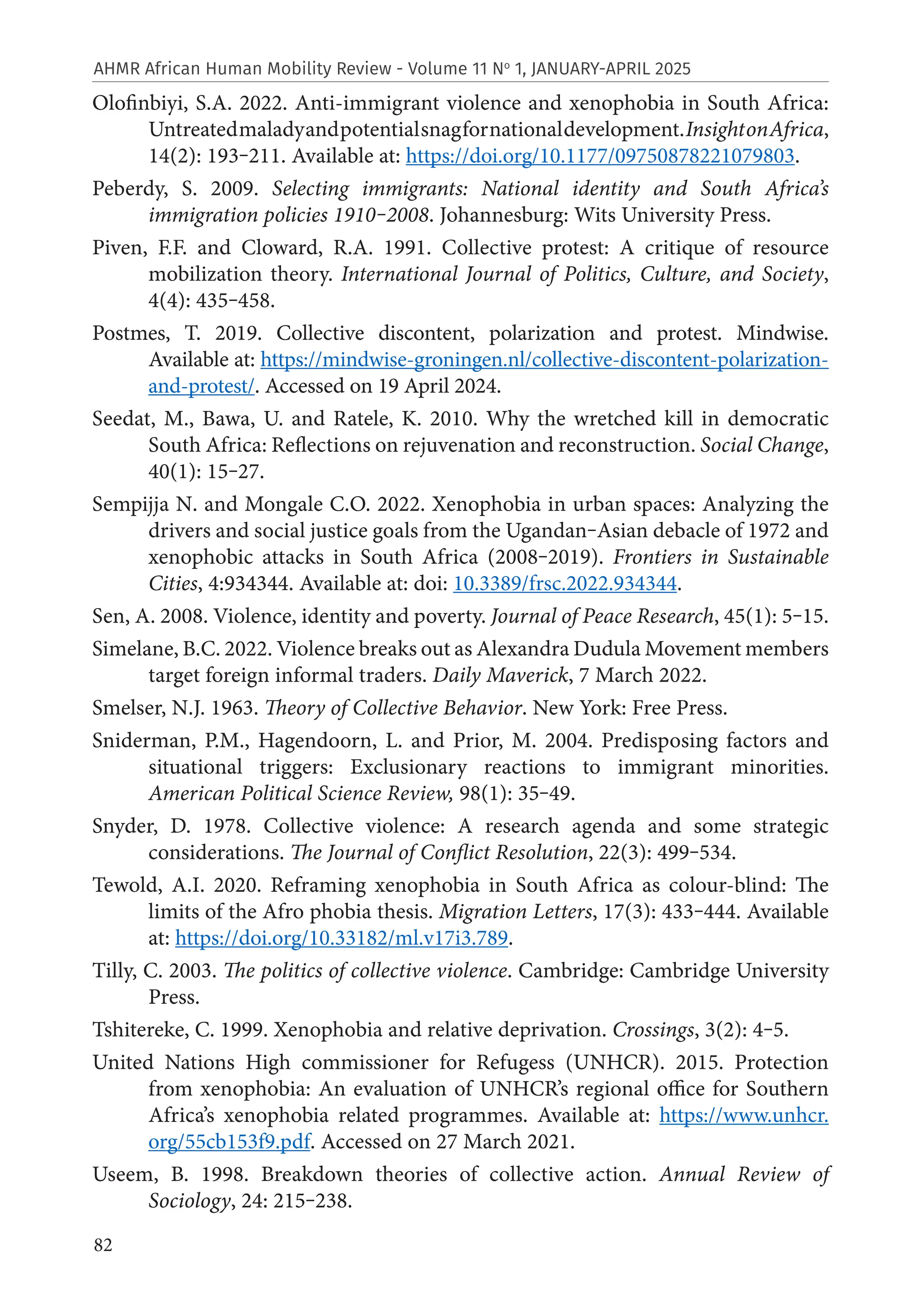 82
AHMR African Human Mobility Review - Volume 11 No
1, JANUARY-APRIL 2025
Olofinbiyi, S.A. 2022. Anti-immigrant violence and xenophobia in South Africa:
Untreatedmaladyandpotentialsnagfornationaldevelopment.InsightonAfrica,
14(2): 193‒211. Available at: https://doi.org/10.1177/09750878221079803.
Peberdy, S. 2009. Selecting immigrants: National identity and South Africa’s
immigration policies 1910‒2008. Johannesburg: Wits University Press.
Piven, F.F. and Cloward, R.A. 1991. Collective protest: A critique of resource
mobilization theory. International Journal of Politics, Culture, and Society,
4(4): 435‒458.
Postmes, T. 2019. Collective discontent, polarization and protest. Mindwise.
Available at: https://mindwise-groningen.nl/collective-discontent-polarization-
and-protest/. Accessed on 19 April 2024.
Seedat, M., Bawa, U. and Ratele, K. 2010. Why the wretched kill in democratic
South Africa: Reflections on rejuvenation and reconstruction. Social Change,
40(1): 15‒27.
Sempijja N. and Mongale C.O. 2022. Xenophobia in urban spaces: Analyzing the
drivers and social justice goals from the Ugandan‒Asian debacle of 1972 and
xenophobic attacks in South Africa (2008‒2019). Frontiers in Sustainable
Cities, 4:934344. Available at: doi: 10.3389/frsc.2022.934344.
Sen, A. 2008. Violence, identity and poverty. Journal of Peace Research, 45(1): 5‒15.
Simelane, B.C. 2022. Violence breaks out as Alexandra Dudula Movement members
target foreign informal traders. Daily Maverick, 7 March 2022.
Smelser, N.J. 1963. Theory of Collective Behavior. New York: Free Press.
Sniderman, P.M., Hagendoorn, L. and Prior, M. 2004. Predisposing factors and
situational triggers: Exclusionary reactions to immigrant minorities.
American Political Science Review, 98(1): 35‒49.
Snyder, D. 1978. Collective violence: A research agenda and some strategic
considerations. The Journal of Conflict Resolution, 22(3): 499‒534.
Tewold, A.I. 2020. Reframing xenophobia in South Africa as colour-blind: The
limits of the Afro phobia thesis. Migration Letters, 17(3): 433‒444. Available
at: https://doi.org/10.33182/ml.v17i3.789.
Tilly, C. 2003. The politics of collective violence. Cambridge: Cambridge University
Press.
Tshitereke, C. 1999. Xenophobia and relative deprivation. Crossings, 3(2): 4‒5.
United Nations High commissioner for Refugess (UNHCR). 2015. Protection
from xenophobia: An evaluation of UNHCR’s regional office for Southern
Africa’s xenophobia related programmes. Available at: https://www.unhcr.
org/55cb153f9.pdf. Accessed on 27 March 2021.
Useem, B. 1998. Breakdown theories of collective action. Annual Review of
Sociology, 24: 215‒238.
 