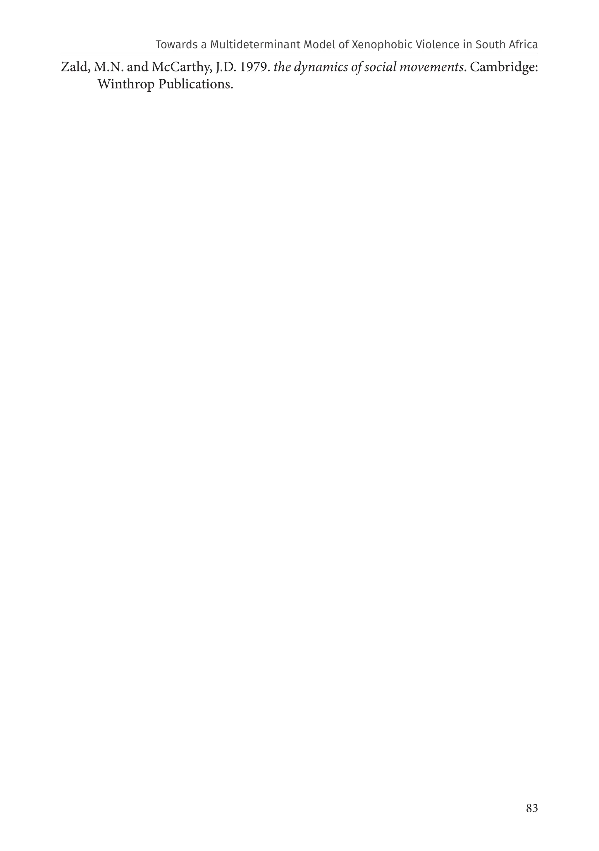 83
Zald, M.N. and McCarthy, J.D. 1979. the dynamics of social movements. Cambridge:
Winthrop Publications.
Towards a Multideterminant Model of Xenophobic Violence in South Africa
 