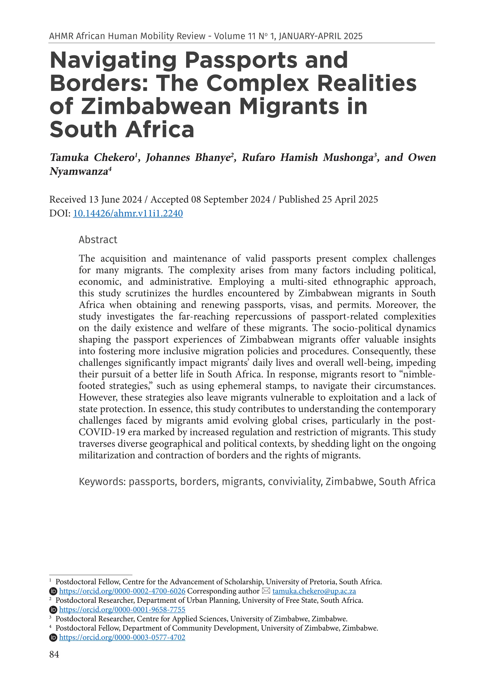84
AHMR African Human Mobility Review - Volume 11 No
1, JANUARY-APRIL 2025
Navigating Passports and
Borders: The Complex Realities
of Zimbabwean Migrants in
South Africa
Tamuka Chekero1
, Johannes Bhanye2
, Rufaro Hamish Mushonga3
, and Owen
Nyamwanza4
Received 13 June 2024 / Accepted 08 September 2024 / Published 25 April 2025
DOI: 10.14426/ahmr.v11i1.2240
Abstract
The acquisition and maintenance of valid passports present complex challenges
for many migrants. The complexity arises from many factors including political,
economic, and administrative. Employing a multi-sited ethnographic approach,
this study scrutinizes the hurdles encountered by Zimbabwean migrants in South
Africa when obtaining and renewing passports, visas, and permits. Moreover, the
study investigates the far-reaching repercussions of passport-related complexities
on the daily existence and welfare of these migrants. The socio-political dynamics
shaping the passport experiences of Zimbabwean migrants offer valuable insights
into fostering more inclusive migration policies and procedures. Consequently, these
challenges significantly impact migrants’ daily lives and overall well-being, impeding
their pursuit of a better life in South Africa. In response, migrants resort to “nimble-
footed strategies,” such as using ephemeral stamps, to navigate their circumstances.
However, these strategies also leave migrants vulnerable to exploitation and a lack of
state protection. In essence, this study contributes to understanding the contemporary
challenges faced by migrants amid evolving global crises, particularly in the post-
COVID-19 era marked by increased regulation and restriction of migrants. This study
traverses diverse geographical and political contexts, by shedding light on the ongoing
militarization and contraction of borders and the rights of migrants.
Keywords: passports, borders, migrants, conviviality, Zimbabwe, South Africa
1
Postdoctoral Fellow, Centre for the Advancement of Scholarship, University of Pretoria, South Africa.
https://orcid.org/0000-0002-4700-6026 Corresponding author  tamuka.chekero@up.ac.za
2
Postdoctoral Researcher, Department of Urban Planning, University of Free State, South Africa.
https://orcid.org/0000-0001-9658-7755
3
Postdoctoral Researcher, Centre for Applied Sciences, University of Zimbabwe, Zimbabwe.
4
Postdoctoral Fellow, Department of Community Development, University of Zimbabwe, Zimbabwe.
https://orcid.org/0000-0003-0577-4702
 
