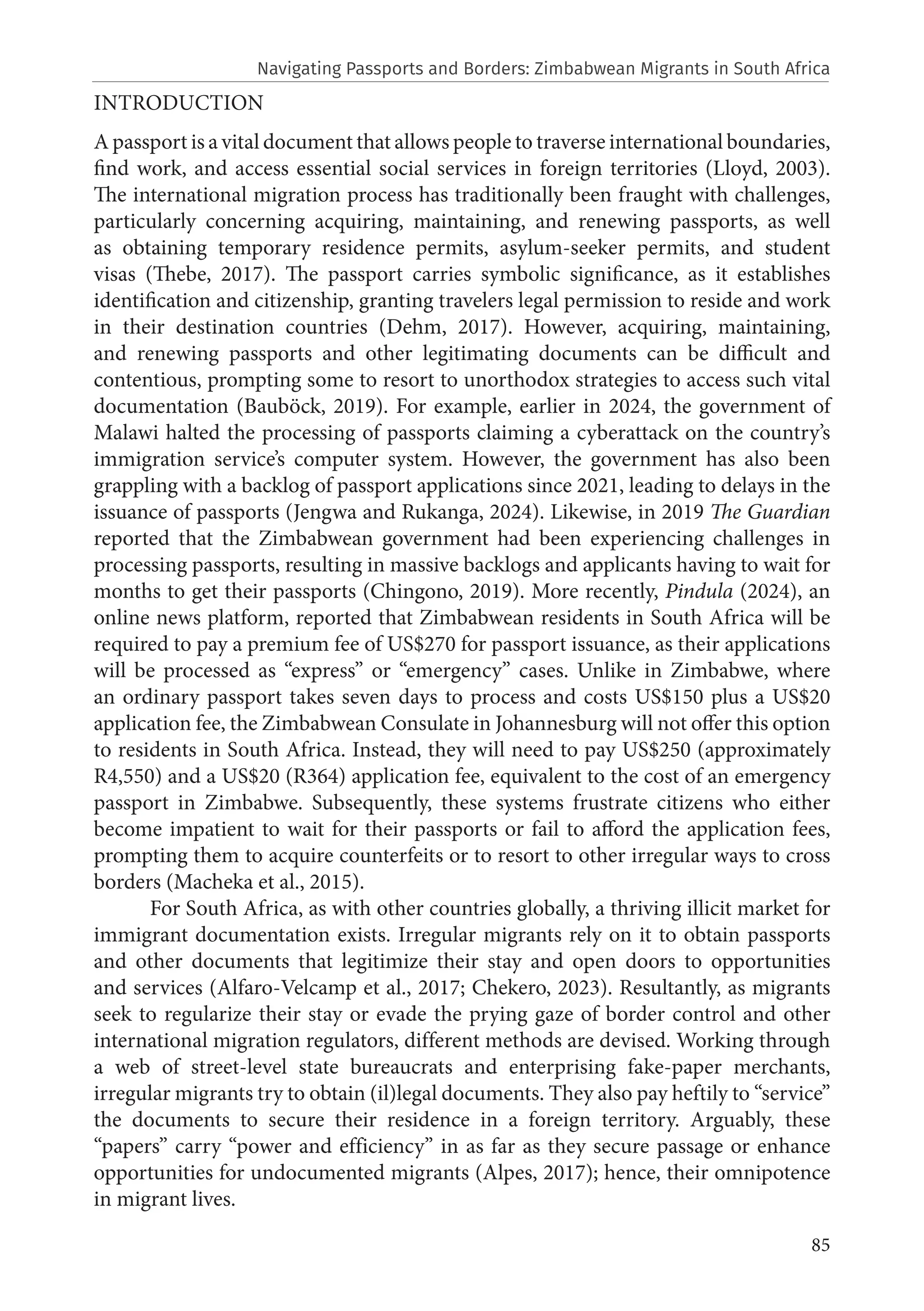 85
INTRODUCTION
A passport is a vital document that allows people to traverse international boundaries,
find work, and access essential social services in foreign territories (Lloyd, 2003).
The international migration process has traditionally been fraught with challenges,
particularly concerning acquiring, maintaining, and renewing passports, as well
as obtaining temporary residence permits, asylum-seeker permits, and student
visas (Thebe, 2017). The passport carries symbolic significance, as it establishes
identification and citizenship, granting travelers legal permission to reside and work
in their destination countries (Dehm, 2017). However, acquiring, maintaining,
and renewing passports and other legitimating documents can be difficult and
contentious, prompting some to resort to unorthodox strategies to access such vital
documentation (Bauböck, 2019). For example, earlier in 2024, the government of
Malawi halted the processing of passports claiming a cyberattack on the country’s
immigration service’s computer system. However, the government has also been
grappling with a backlog of passport applications since 2021, leading to delays in the
issuance of passports (Jengwa and Rukanga, 2024). Likewise, in 2019 The Guardian
reported that the Zimbabwean government had been experiencing challenges in
processing passports, resulting in massive backlogs and applicants having to wait for
months to get their passports (Chingono, 2019). More recently, Pindula (2024), an
online news platform, reported that Zimbabwean residents in South Africa will be
required to pay a premium fee of US$270 for passport issuance, as their applications
will be processed as “express” or “emergency” cases. Unlike in Zimbabwe, where
an ordinary passport takes seven days to process and costs US$150 plus a US$20
application fee, the Zimbabwean Consulate in Johannesburg will not offer this option
to residents in South Africa. Instead, they will need to pay US$250 (approximately
R4,550) and a US$20 (R364) application fee, equivalent to the cost of an emergency
passport in Zimbabwe. Subsequently, these systems frustrate citizens who either
become impatient to wait for their passports or fail to afford the application fees,
prompting them to acquire counterfeits or to resort to other irregular ways to cross
borders (Macheka et al., 2015).
For South Africa, as with other countries globally, a thriving illicit market for
immigrant documentation exists. Irregular migrants rely on it to obtain passports
and other documents that legitimize their stay and open doors to opportunities
and services (Alfaro-Velcamp et al., 2017; Chekero, 2023). Resultantly, as migrants
seek to regularize their stay or evade the prying gaze of border control and other
international migration regulators, different methods are devised. Working through
a web of street-level state bureaucrats and enterprising fake-paper merchants,
irregular migrants try to obtain (il)legal documents. They also pay heftily to “service”
the documents to secure their residence in a foreign territory. Arguably, these
“papers” carry “power and efficiency” in as far as they secure passage or enhance
opportunities for undocumented migrants (Alpes, 2017); hence, their omnipotence
in migrant lives.
Navigating Passports and Borders: Zimbabwean Migrants in South Africa
 