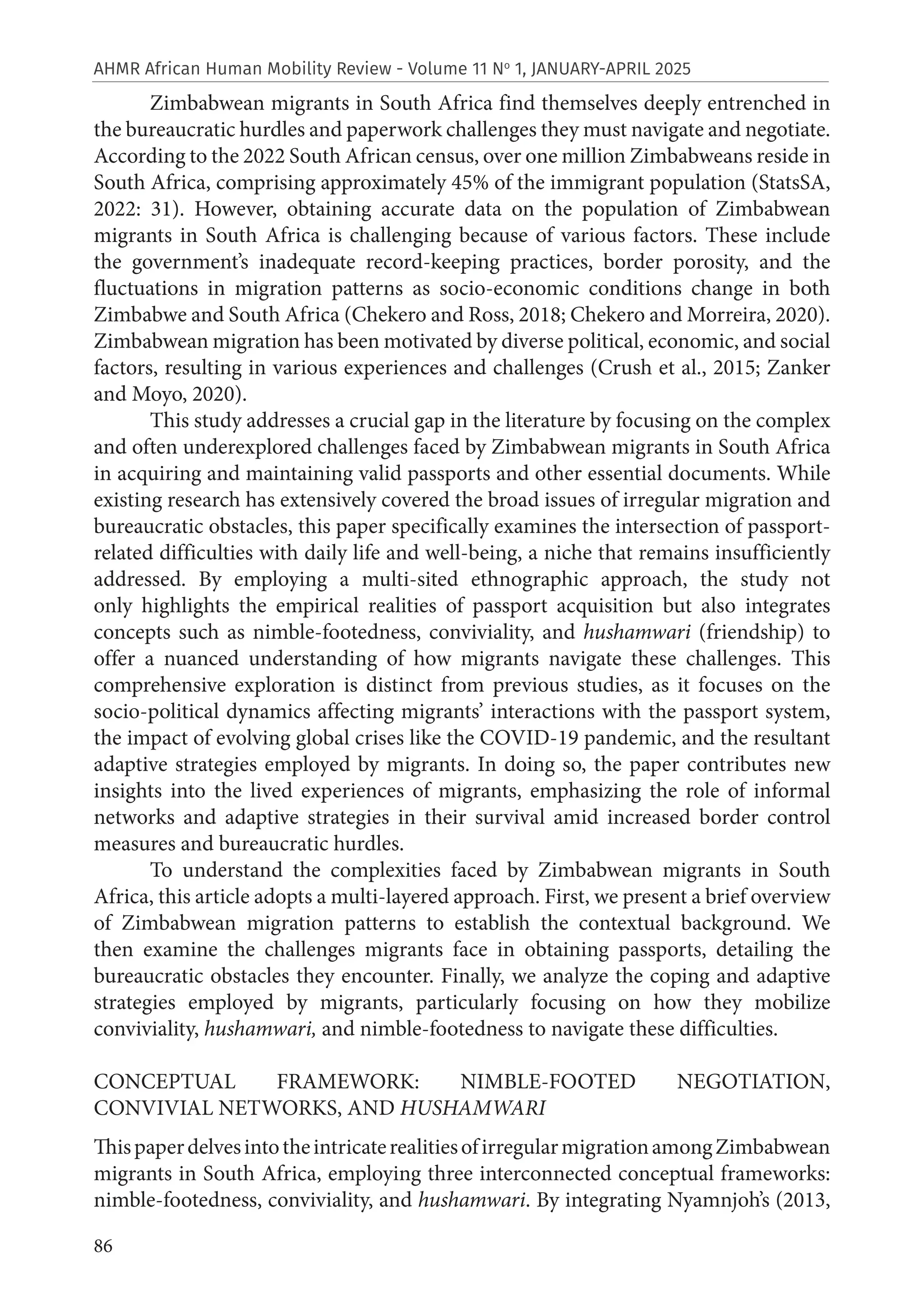 86
AHMR African Human Mobility Review - Volume 11 No
1, JANUARY-APRIL 2025
Zimbabwean migrants in South Africa find themselves deeply entrenched in
the bureaucratic hurdles and paperwork challenges they must navigate and negotiate.
According to the 2022 South African census, over one million Zimbabweans reside in
South Africa, comprising approximately 45% of the immigrant population (StatsSA,
2022: 31). However, obtaining accurate data on the population of Zimbabwean
migrants in South Africa is challenging because of various factors. These include
the government’s inadequate record-keeping practices, border porosity, and the
fluctuations in migration patterns as socio-economic conditions change in both
Zimbabwe and South Africa (Chekero and Ross, 2018; Chekero and Morreira, 2020).
Zimbabwean migration has been motivated by diverse political, economic, and social
factors, resulting in various experiences and challenges (Crush et al., 2015; Zanker
and Moyo, 2020).
This study addresses a crucial gap in the literature by focusing on the complex
and often underexplored challenges faced by Zimbabwean migrants in South Africa
in acquiring and maintaining valid passports and other essential documents. While
existing research has extensively covered the broad issues of irregular migration and
bureaucratic obstacles, this paper specifically examines the intersection of passport-
related difficulties with daily life and well-being, a niche that remains insufficiently
addressed. By employing a multi-sited ethnographic approach, the study not
only highlights the empirical realities of passport acquisition but also integrates
concepts such as nimble-footedness, conviviality, and hushamwari (friendship) to
offer a nuanced understanding of how migrants navigate these challenges. This
comprehensive exploration is distinct from previous studies, as it focuses on the
socio-political dynamics affecting migrants’ interactions with the passport system,
the impact of evolving global crises like the COVID-19 pandemic, and the resultant
adaptive strategies employed by migrants. In doing so, the paper contributes new
insights into the lived experiences of migrants, emphasizing the role of informal
networks and adaptive strategies in their survival amid increased border control
measures and bureaucratic hurdles.
To understand the complexities faced by Zimbabwean migrants in South
Africa, this article adopts a multi-layered approach. First, we present a brief overview
of Zimbabwean migration patterns to establish the contextual background. We
then examine the challenges migrants face in obtaining passports, detailing the
bureaucratic obstacles they encounter. Finally, we analyze the coping and adaptive
strategies employed by migrants, particularly focusing on how they mobilize
conviviality, hushamwari, and nimble-footedness to navigate these difficulties.
CONCEPTUAL FRAMEWORK: NIMBLE-FOOTED NEGOTIATION,
CONVIVIAL NETWORKS, AND HUSHAMWARI
ThispaperdelvesintotheintricaterealitiesofirregularmigrationamongZimbabwean
migrants in South Africa, employing three interconnected conceptual frameworks:
nimble-footedness, conviviality, and hushamwari. By integrating Nyamnjoh’s (2013,
 