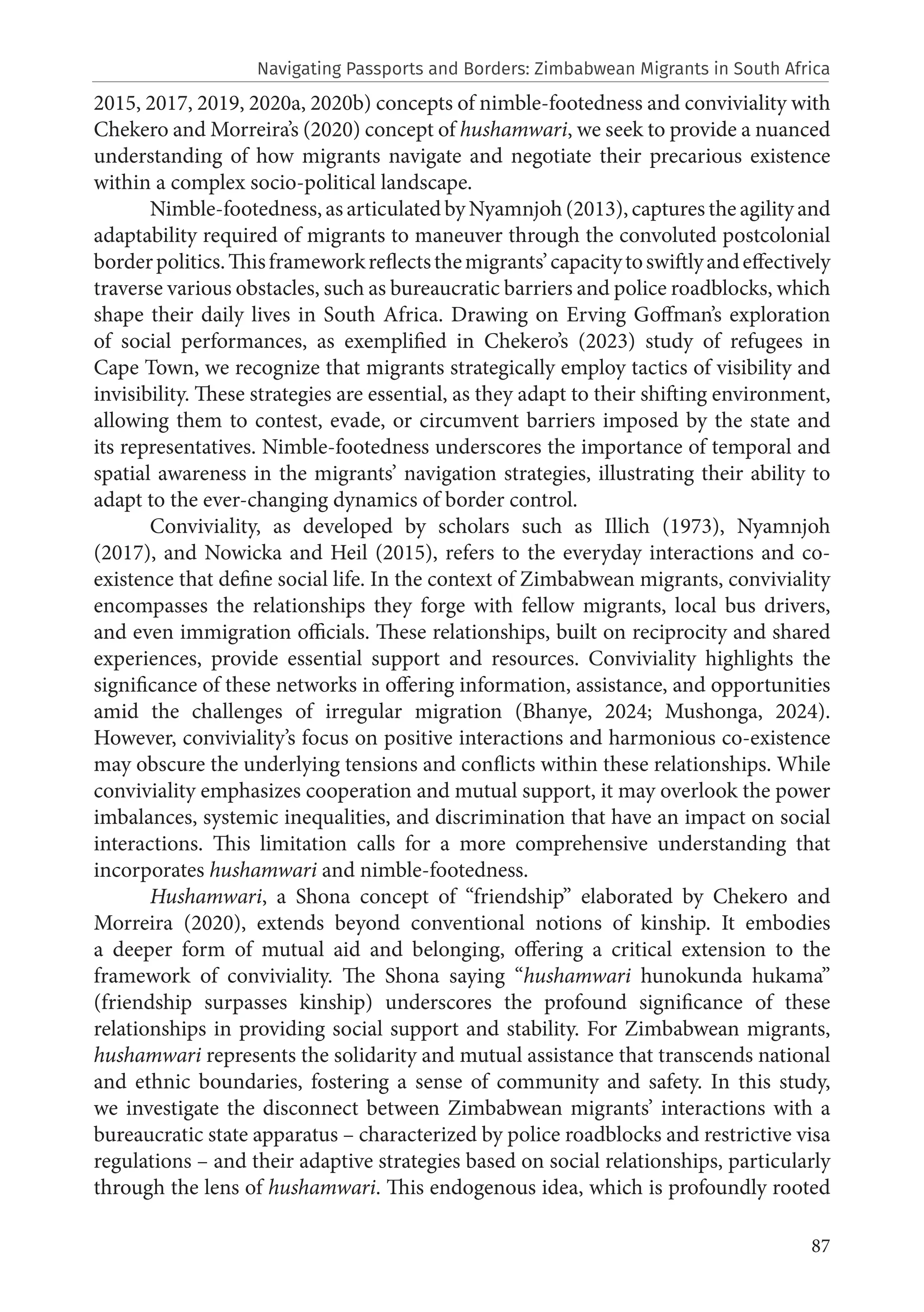 87
2015, 2017, 2019, 2020a, 2020b) concepts of nimble-footedness and conviviality with
Chekero and Morreira’s (2020) concept of hushamwari, we seek to provide a nuanced
understanding of how migrants navigate and negotiate their precarious existence
within a complex socio-political landscape.
Nimble-footedness, as articulated by Nyamnjoh (2013), captures the agility and
adaptability required of migrants to maneuver through the convoluted postcolonial
borderpolitics.Thisframeworkreflectsthemigrants’capacitytoswiftlyandeffectively
traverse various obstacles, such as bureaucratic barriers and police roadblocks, which
shape their daily lives in South Africa. Drawing on Erving Goffman’s exploration
of social performances, as exemplified in Chekero’s (2023) study of refugees in
Cape Town, we recognize that migrants strategically employ tactics of visibility and
invisibility. These strategies are essential, as they adapt to their shifting environment,
allowing them to contest, evade, or circumvent barriers imposed by the state and
its representatives. Nimble-footedness underscores the importance of temporal and
spatial awareness in the migrants’ navigation strategies, illustrating their ability to
adapt to the ever-changing dynamics of border control.
Conviviality, as developed by scholars such as Illich (1973), Nyamnjoh
(2017), and Nowicka and Heil (2015), refers to the everyday interactions and co-
existence that define social life. In the context of Zimbabwean migrants, conviviality
encompasses the relationships they forge with fellow migrants, local bus drivers,
and even immigration officials. These relationships, built on reciprocity and shared
experiences, provide essential support and resources. Conviviality highlights the
significance of these networks in offering information, assistance, and opportunities
amid the challenges of irregular migration (Bhanye, 2024; Mushonga, 2024).
However, conviviality’s focus on positive interactions and harmonious co-existence
may obscure the underlying tensions and conflicts within these relationships. While
conviviality emphasizes cooperation and mutual support, it may overlook the power
imbalances, systemic inequalities, and discrimination that have an impact on social
interactions. This limitation calls for a more comprehensive understanding that
incorporates hushamwari and nimble-footedness.
Hushamwari, a Shona concept of “friendship” elaborated by Chekero and
Morreira (2020), extends beyond conventional notions of kinship. It embodies
a deeper form of mutual aid and belonging, offering a critical extension to the
framework of conviviality. The Shona saying “hushamwari hunokunda hukama”
(friendship surpasses kinship) underscores the profound significance of these
relationships in providing social support and stability. For Zimbabwean migrants,
hushamwari represents the solidarity and mutual assistance that transcends national
and ethnic boundaries, fostering a sense of community and safety. In this study,
we investigate the disconnect between Zimbabwean migrants’ interactions with a
bureaucratic state apparatus – characterized by police roadblocks and restrictive visa
regulations – and their adaptive strategies based on social relationships, particularly
through the lens of hushamwari. This endogenous idea, which is profoundly rooted
Navigating Passports and Borders: Zimbabwean Migrants in South Africa
 