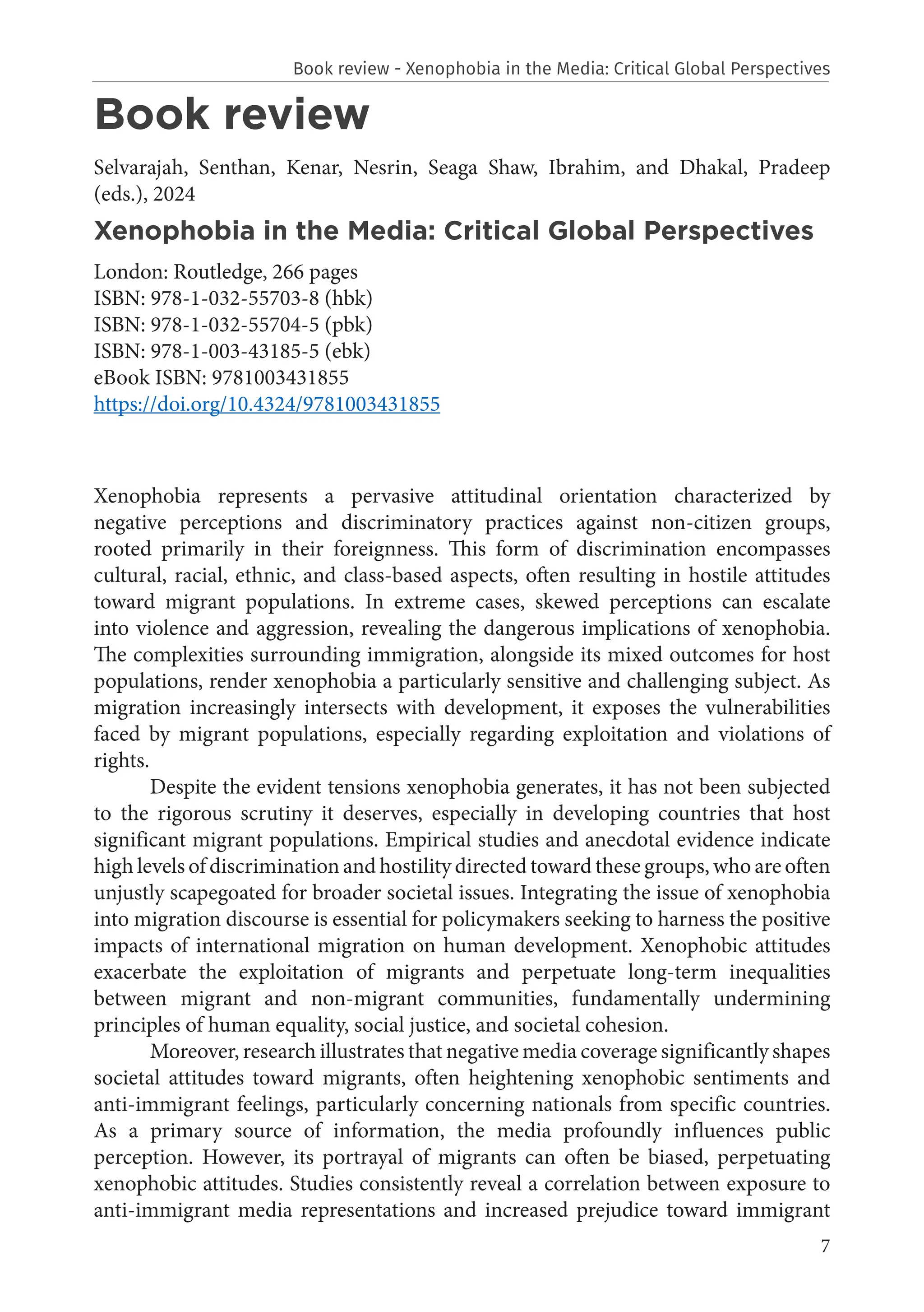7
Book review
Selvarajah, Senthan, Kenar, Nesrin, Seaga Shaw, Ibrahim, and Dhakal, Pradeep
(eds.), 2024
Xenophobia in the Media: Critical Global Perspectives
London: Routledge, 266 pages
ISBN: 978-1-032-55703-8 (hbk)
ISBN: 978-1-032-55704-5 (pbk)
ISBN: 978-1-003-43185-5 (ebk)
eBook ISBN: 9781003431855
https://doi.org/10.4324/9781003431855
Xenophobia represents a pervasive attitudinal orientation characterized by
negative perceptions and discriminatory practices against non-citizen groups,
rooted primarily in their foreignness. This form of discrimination encompasses
cultural, racial, ethnic, and class-based aspects, often resulting in hostile attitudes
toward migrant populations. In extreme cases, skewed perceptions can escalate
into violence and aggression, revealing the dangerous implications of xenophobia.
The complexities surrounding immigration, alongside its mixed outcomes for host
populations, render xenophobia a particularly sensitive and challenging subject. As
migration increasingly intersects with development, it exposes the vulnerabilities
faced by migrant populations, especially regarding exploitation and violations of
rights.
Despite the evident tensions xenophobia generates, it has not been subjected
to the rigorous scrutiny it deserves, especially in developing countries that host
significant migrant populations. Empirical studies and anecdotal evidence indicate
high levels of discrimination and hostility directed toward these groups, who are often
unjustly scapegoated for broader societal issues. Integrating the issue of xenophobia
into migration discourse is essential for policymakers seeking to harness the positive
impacts of international migration on human development. Xenophobic attitudes
exacerbate the exploitation of migrants and perpetuate long-term inequalities
between migrant and non-migrant communities, fundamentally undermining
principles of human equality, social justice, and societal cohesion.
Moreover, research illustrates that negative media coverage significantly shapes
societal attitudes toward migrants, often heightening xenophobic sentiments and
anti-immigrant feelings, particularly concerning nationals from specific countries.
As a primary source of information, the media profoundly influences public
perception. However, its portrayal of migrants can often be biased, perpetuating
xenophobic attitudes. Studies consistently reveal a correlation between exposure to
anti-immigrant media representations and increased prejudice toward immigrant
Book review - Xenophobia in the Media: Critical Global Perspectives
 