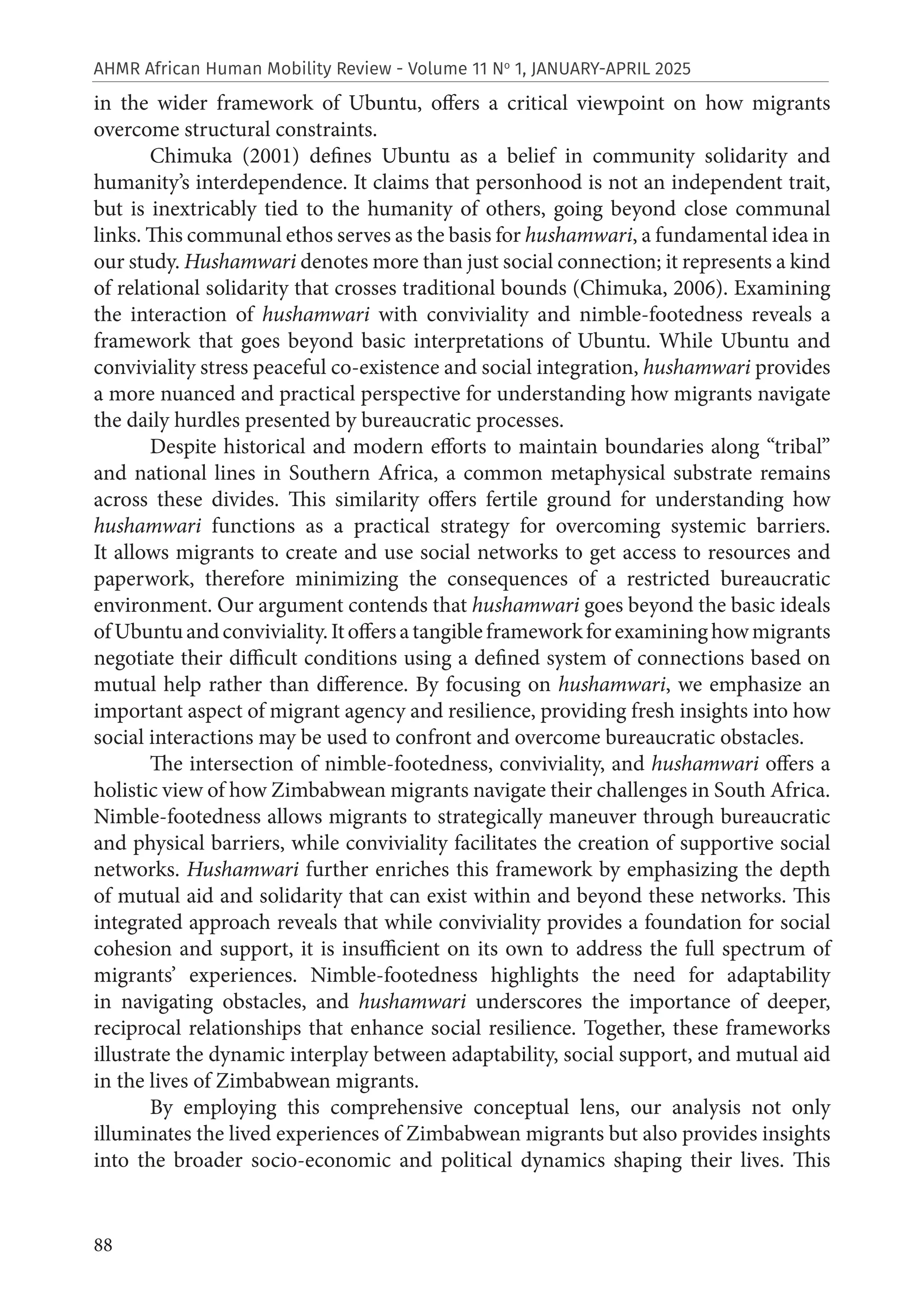88
AHMR African Human Mobility Review - Volume 11 No
1, JANUARY-APRIL 2025
in the wider framework of Ubuntu, offers a critical viewpoint on how migrants
overcome structural constraints.
Chimuka (2001) defines Ubuntu as a belief in community solidarity and
humanity’s interdependence. It claims that personhood is not an independent trait,
but is inextricably tied to the humanity of others, going beyond close communal
links. This communal ethos serves as the basis for hushamwari, a fundamental idea in
our study. Hushamwari denotes more than just social connection; it represents a kind
of relational solidarity that crosses traditional bounds (Chimuka, 2006). Examining
the interaction of hushamwari with conviviality and nimble-footedness reveals a
framework that goes beyond basic interpretations of Ubuntu. While Ubuntu and
conviviality stress peaceful co-existence and social integration, hushamwari provides
a more nuanced and practical perspective for understanding how migrants navigate
the daily hurdles presented by bureaucratic processes.
Despite historical and modern efforts to maintain boundaries along “tribal”
and national lines in Southern Africa, a common metaphysical substrate remains
across these divides. This similarity offers fertile ground for understanding how
hushamwari functions as a practical strategy for overcoming systemic barriers.
It allows migrants to create and use social networks to get access to resources and
paperwork, therefore minimizing the consequences of a restricted bureaucratic
environment. Our argument contends that hushamwari goes beyond the basic ideals
ofUbuntuandconviviality.Itoffersatangibleframeworkforexamininghowmigrants
negotiate their difficult conditions using a defined system of connections based on
mutual help rather than difference. By focusing on hushamwari, we emphasize an
important aspect of migrant agency and resilience, providing fresh insights into how
social interactions may be used to confront and overcome bureaucratic obstacles.
The intersection of nimble-footedness, conviviality, and hushamwari offers a
holistic view of how Zimbabwean migrants navigate their challenges in South Africa.
Nimble-footedness allows migrants to strategically maneuver through bureaucratic
and physical barriers, while conviviality facilitates the creation of supportive social
networks. Hushamwari further enriches this framework by emphasizing the depth
of mutual aid and solidarity that can exist within and beyond these networks. This
integrated approach reveals that while conviviality provides a foundation for social
cohesion and support, it is insufficient on its own to address the full spectrum of
migrants’ experiences. Nimble-footedness highlights the need for adaptability
in navigating obstacles, and hushamwari underscores the importance of deeper,
reciprocal relationships that enhance social resilience. Together, these frameworks
illustrate the dynamic interplay between adaptability, social support, and mutual aid
in the lives of Zimbabwean migrants.
By employing this comprehensive conceptual lens, our analysis not only
illuminates the lived experiences of Zimbabwean migrants but also provides insights
into the broader socio-economic and political dynamics shaping their lives. This
 