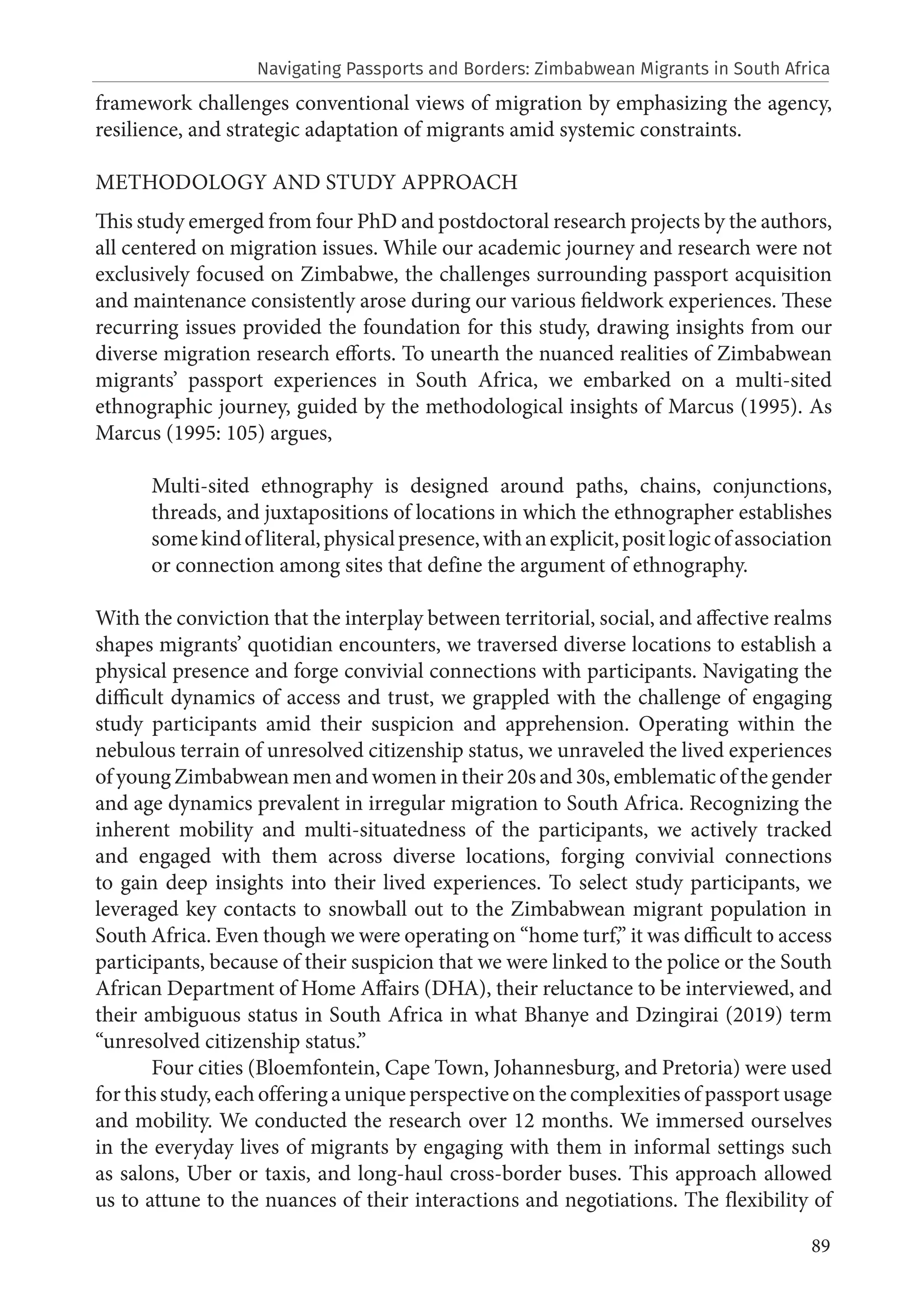 89
framework challenges conventional views of migration by emphasizing the agency,
resilience, and strategic adaptation of migrants amid systemic constraints.
METHODOLOGY AND STUDY APPROACH
This study emerged from four PhD and postdoctoral research projects by the authors,
all centered on migration issues. While our academic journey and research were not
exclusively focused on Zimbabwe, the challenges surrounding passport acquisition
and maintenance consistently arose during our various fieldwork experiences. These
recurring issues provided the foundation for this study, drawing insights from our
diverse migration research efforts. To unearth the nuanced realities of Zimbabwean
migrants’ passport experiences in South Africa, we embarked on a multi-sited
ethnographic journey, guided by the methodological insights of Marcus (1995). As
Marcus (1995: 105) argues,
Multi-sited ethnography is designed around paths, chains, conjunctions,
threads, and juxtapositions of locations in which the ethnographer establishes
somekindofliteral,physicalpresence,withanexplicit,positlogicofassociation
or connection among sites that define the argument of ethnography.
With the conviction that the interplay between territorial, social, and affective realms
shapes migrants’ quotidian encounters, we traversed diverse locations to establish a
physical presence and forge convivial connections with participants. Navigating the
difficult dynamics of access and trust, we grappled with the challenge of engaging
study participants amid their suspicion and apprehension. Operating within the
nebulous terrain of unresolved citizenship status, we unraveled the lived experiences
of young Zimbabwean men and women in their 20s and 30s, emblematic of the gender
and age dynamics prevalent in irregular migration to South Africa. Recognizing the
inherent mobility and multi-situatedness of the participants, we actively tracked
and engaged with them across diverse locations, forging convivial connections
to gain deep insights into their lived experiences. To select study participants, we
leveraged key contacts to snowball out to the Zimbabwean migrant population in
South Africa. Even though we were operating on “home turf,” it was difficult to access
participants, because of their suspicion that we were linked to the police or the South
African Department of Home Affairs (DHA), their reluctance to be interviewed, and
their ambiguous status in South Africa in what Bhanye and Dzingirai (2019) term
“unresolved citizenship status.”
Four cities (Bloemfontein, Cape Town, Johannesburg, and Pretoria) were used
for this study, each offering a unique perspective on the complexities of passport usage
and mobility. We conducted the research over 12 months. We immersed ourselves
in the everyday lives of migrants by engaging with them in informal settings such
as salons, Uber or taxis, and long-haul cross-border buses. This approach allowed
us to attune to the nuances of their interactions and negotiations. The flexibility of
Navigating Passports and Borders: Zimbabwean Migrants in South Africa
 
