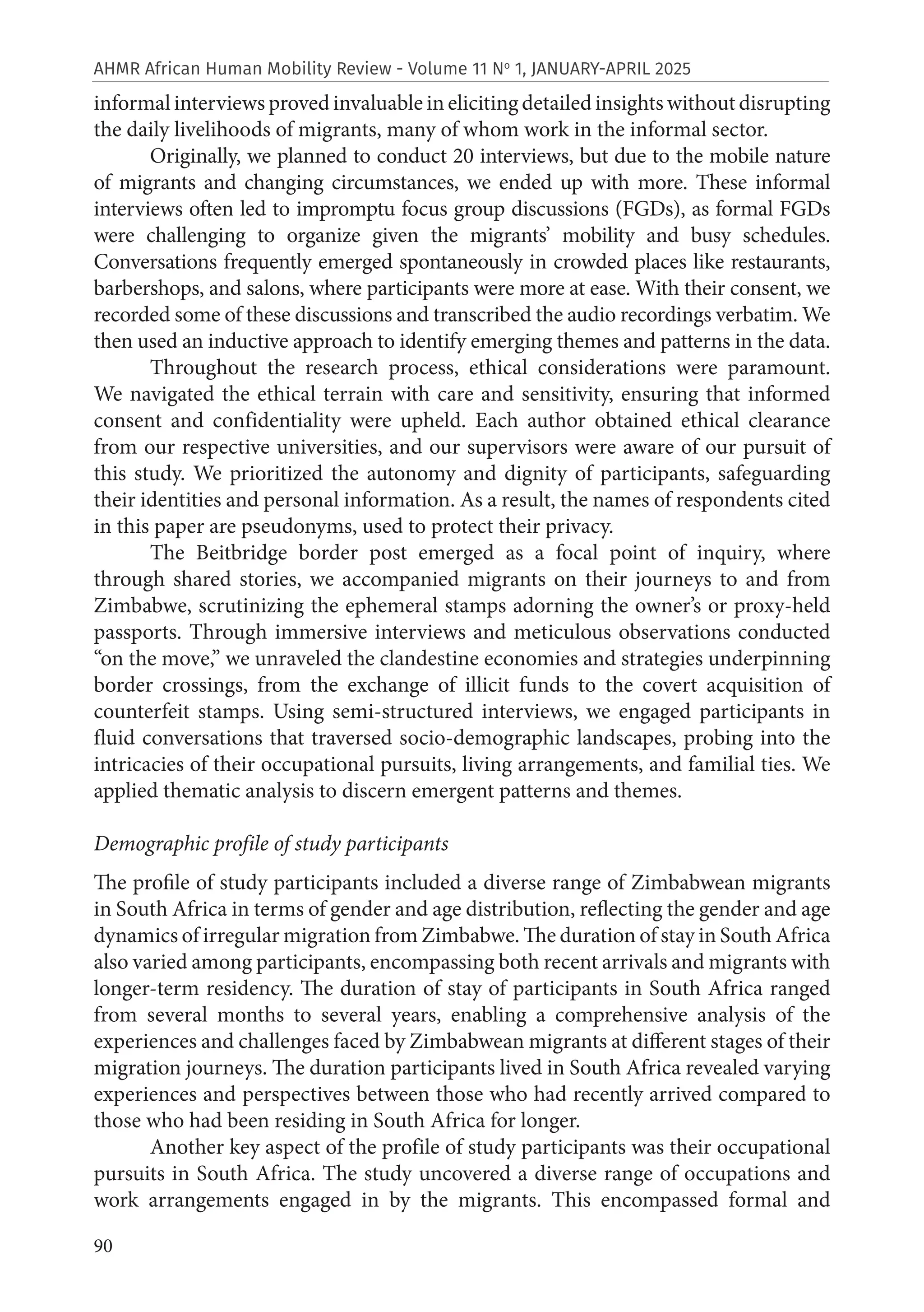 90
AHMR African Human Mobility Review - Volume 11 No
1, JANUARY-APRIL 2025
informal interviews proved invaluable in eliciting detailed insights without disrupting
the daily livelihoods of migrants, many of whom work in the informal sector.
Originally, we planned to conduct 20 interviews, but due to the mobile nature
of migrants and changing circumstances, we ended up with more. These informal
interviews often led to impromptu focus group discussions (FGDs), as formal FGDs
were challenging to organize given the migrants’ mobility and busy schedules.
Conversations frequently emerged spontaneously in crowded places like restaurants,
barbershops, and salons, where participants were more at ease. With their consent, we
recorded some of these discussions and transcribed the audio recordings verbatim. We
then used an inductive approach to identify emerging themes and patterns in the data.
Throughout the research process, ethical considerations were paramount.
We navigated the ethical terrain with care and sensitivity, ensuring that informed
consent and confidentiality were upheld. Each author obtained ethical clearance
from our respective universities, and our supervisors were aware of our pursuit of
this study. We prioritized the autonomy and dignity of participants, safeguarding
their identities and personal information. As a result, the names of respondents cited
in this paper are pseudonyms, used to protect their privacy.
The Beitbridge border post emerged as a focal point of inquiry, where
through shared stories, we accompanied migrants on their journeys to and from
Zimbabwe, scrutinizing the ephemeral stamps adorning the owner’s or proxy-held
passports. Through immersive interviews and meticulous observations conducted
“on the move,” we unraveled the clandestine economies and strategies underpinning
border crossings, from the exchange of illicit funds to the covert acquisition of
counterfeit stamps. Using semi-structured interviews, we engaged participants in
fluid conversations that traversed socio-demographic landscapes, probing into the
intricacies of their occupational pursuits, living arrangements, and familial ties. We
applied thematic analysis to discern emergent patterns and themes.
Demographic profile of study participants
The profile of study participants included a diverse range of Zimbabwean migrants
in South Africa in terms of gender and age distribution, reflecting the gender and age
dynamics of irregular migration from Zimbabwe. The duration of stay in South Africa
also varied among participants, encompassing both recent arrivals and migrants with
longer-term residency. The duration of stay of participants in South Africa ranged
from several months to several years, enabling a comprehensive analysis of the
experiences and challenges faced by Zimbabwean migrants at different stages of their
migration journeys. The duration participants lived in South Africa revealed varying
experiences and perspectives between those who had recently arrived compared to
those who had been residing in South Africa for longer.
Another key aspect of the profile of study participants was their occupational
pursuits in South Africa. The study uncovered a diverse range of occupations and
work arrangements engaged in by the migrants. This encompassed formal and
 