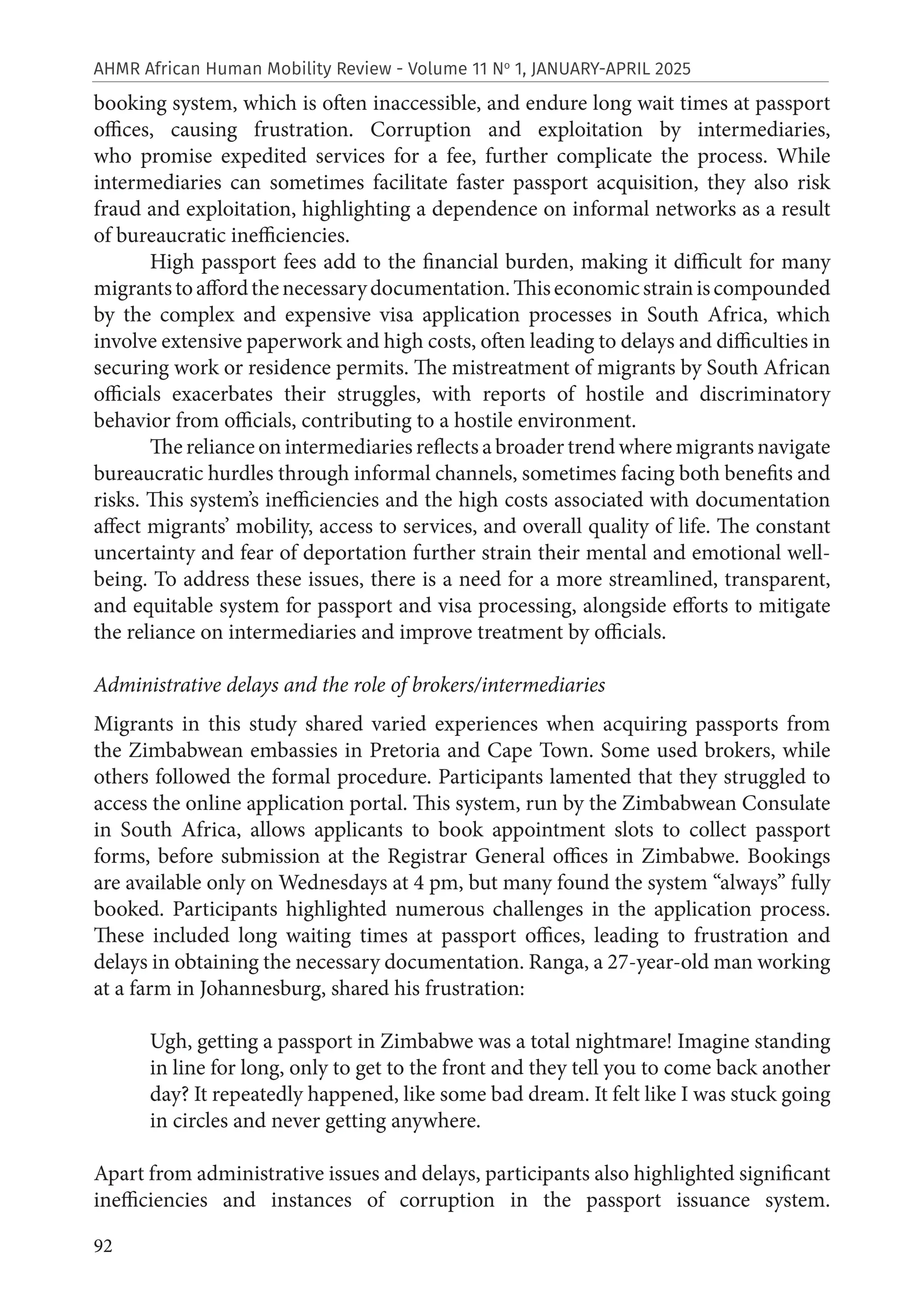 92
AHMR African Human Mobility Review - Volume 11 No
1, JANUARY-APRIL 2025
booking system, which is often inaccessible, and endure long wait times at passport
offices, causing frustration. Corruption and exploitation by intermediaries,
who promise expedited services for a fee, further complicate the process. While
intermediaries can sometimes facilitate faster passport acquisition, they also risk
fraud and exploitation, highlighting a dependence on informal networks as a result
of bureaucratic inefficiencies.
High passport fees add to the financial burden, making it difficult for many
migrantstoaffordthenecessarydocumentation.Thiseconomicstrainiscompounded
by the complex and expensive visa application processes in South Africa, which
involve extensive paperwork and high costs, often leading to delays and difficulties in
securing work or residence permits. The mistreatment of migrants by South African
officials exacerbates their struggles, with reports of hostile and discriminatory
behavior from officials, contributing to a hostile environment.
The reliance on intermediaries reflects a broader trend where migrants navigate
bureaucratic hurdles through informal channels, sometimes facing both benefits and
risks. This system’s inefficiencies and the high costs associated with documentation
affect migrants’ mobility, access to services, and overall quality of life. The constant
uncertainty and fear of deportation further strain their mental and emotional well-
being. To address these issues, there is a need for a more streamlined, transparent,
and equitable system for passport and visa processing, alongside efforts to mitigate
the reliance on intermediaries and improve treatment by officials.
Administrative delays and the role of brokers/intermediaries
Migrants in this study shared varied experiences when acquiring passports from
the Zimbabwean embassies in Pretoria and Cape Town. Some used brokers, while
others followed the formal procedure. Participants lamented that they struggled to
access the online application portal. This system, run by the Zimbabwean Consulate
in South Africa, allows applicants to book appointment slots to collect passport
forms, before submission at the Registrar General offices in Zimbabwe. Bookings
are available only on Wednesdays at 4 pm, but many found the system “always” fully
booked. Participants highlighted numerous challenges in the application process.
These included long waiting times at passport offices, leading to frustration and
delays in obtaining the necessary documentation. Ranga, a 27-year-old man working
at a farm in Johannesburg, shared his frustration:
Ugh, getting a passport in Zimbabwe was a total nightmare! Imagine standing
in line for long, only to get to the front and they tell you to come back another
day? It repeatedly happened, like some bad dream. It felt like I was stuck going
in circles and never getting anywhere.
Apart from administrative issues and delays, participants also highlighted significant
inefficiencies and instances of corruption in the passport issuance system.
 