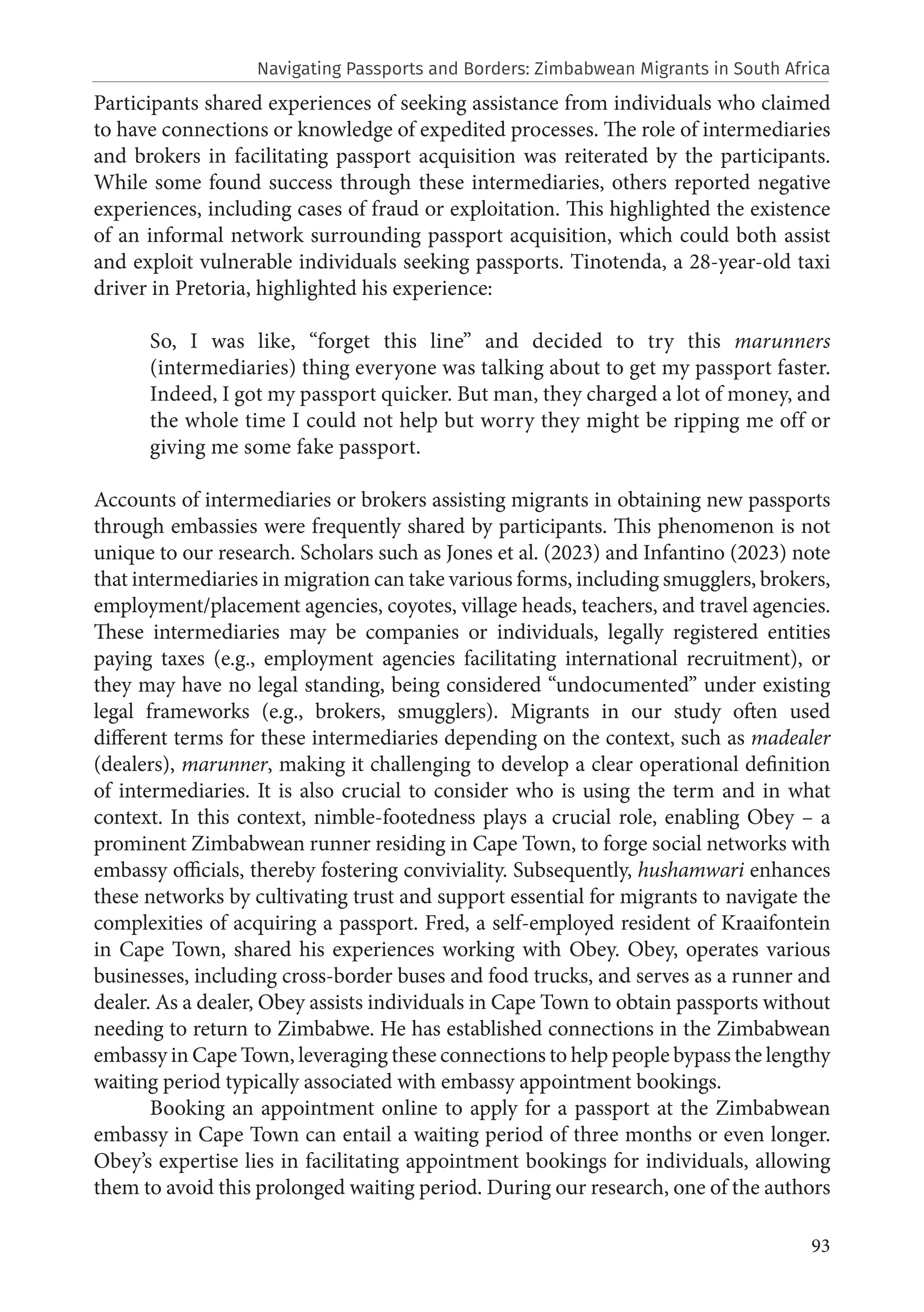 93
Participants shared experiences of seeking assistance from individuals who claimed
to have connections or knowledge of expedited processes. The role of intermediaries
and brokers in facilitating passport acquisition was reiterated by the participants.
While some found success through these intermediaries, others reported negative
experiences, including cases of fraud or exploitation. This highlighted the existence
of an informal network surrounding passport acquisition, which could both assist
and exploit vulnerable individuals seeking passports. Tinotenda, a 28-year-old taxi
driver in Pretoria, highlighted his experience:
So, I was like, “forget this line” and decided to try this marunners
(intermediaries) thing everyone was talking about to get my passport faster.
Indeed, I got my passport quicker. But man, they charged a lot of money, and
the whole time I could not help but worry they might be ripping me off or
giving me some fake passport.
Accounts of intermediaries or brokers assisting migrants in obtaining new passports
through embassies were frequently shared by participants. This phenomenon is not
unique to our research. Scholars such as Jones et al. (2023) and Infantino (2023) note
that intermediaries in migration can take various forms, including smugglers, brokers,
employment/placement agencies, coyotes, village heads, teachers, and travel agencies.
These intermediaries may be companies or individuals, legally registered entities
paying taxes (e.g., employment agencies facilitating international recruitment), or
they may have no legal standing, being considered “undocumented” under existing
legal frameworks (e.g., brokers, smugglers). Migrants in our study often used
different terms for these intermediaries depending on the context, such as madealer
(dealers), marunner, making it challenging to develop a clear operational definition
of intermediaries. It is also crucial to consider who is using the term and in what
context. In this context, nimble-footedness plays a crucial role, enabling Obey – a
prominent Zimbabwean runner residing in Cape Town, to forge social networks with
embassy officials, thereby fostering conviviality. Subsequently, hushamwari enhances
these networks by cultivating trust and support essential for migrants to navigate the
complexities of acquiring a passport. Fred, a self-employed resident of Kraaifontein
in Cape Town, shared his experiences working with Obey. Obey, operates various
businesses, including cross-border buses and food trucks, and serves as a runner and
dealer. As a dealer, Obey assists individuals in Cape Town to obtain passports without
needing to return to Zimbabwe. He has established connections in the Zimbabwean
embassy in Cape Town, leveraging these connections to help people bypass the lengthy
waiting period typically associated with embassy appointment bookings.
Booking an appointment online to apply for a passport at the Zimbabwean
embassy in Cape Town can entail a waiting period of three months or even longer.
Obey’s expertise lies in facilitating appointment bookings for individuals, allowing
them to avoid this prolonged waiting period. During our research, one of the authors
Navigating Passports and Borders: Zimbabwean Migrants in South Africa
 