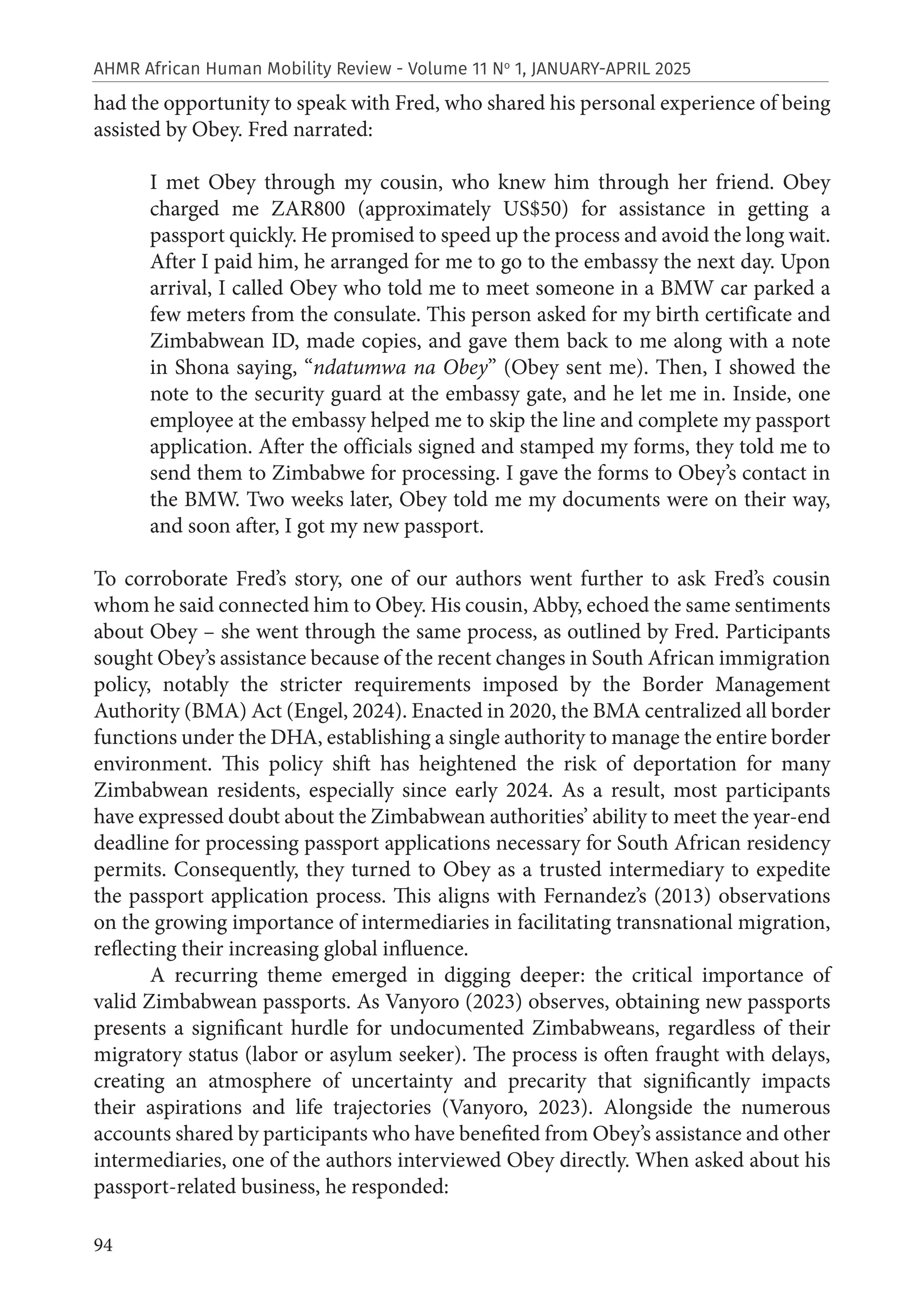 94
AHMR African Human Mobility Review - Volume 11 No
1, JANUARY-APRIL 2025
had the opportunity to speak with Fred, who shared his personal experience of being
assisted by Obey. Fred narrated:
I met Obey through my cousin, who knew him through her friend. Obey
charged me ZAR800 (approximately US$50) for assistance in getting a
passport quickly. He promised to speed up the process and avoid the long wait.
After I paid him, he arranged for me to go to the embassy the next day. Upon
arrival, I called Obey who told me to meet someone in a BMW car parked a
few meters from the consulate. This person asked for my birth certificate and
Zimbabwean ID, made copies, and gave them back to me along with a note
in Shona saying, “ndatumwa na Obey” (Obey sent me). Then, I showed the
note to the security guard at the embassy gate, and he let me in. Inside, one
employee at the embassy helped me to skip the line and complete my passport
application. After the officials signed and stamped my forms, they told me to
send them to Zimbabwe for processing. I gave the forms to Obey’s contact in
the BMW. Two weeks later, Obey told me my documents were on their way,
and soon after, I got my new passport.
To corroborate Fred’s story, one of our authors went further to ask Fred’s cousin
whom he said connected him to Obey. His cousin, Abby, echoed the same sentiments
about Obey – she went through the same process, as outlined by Fred. Participants
sought Obey’s assistance because of the recent changes in South African immigration
policy, notably the stricter requirements imposed by the Border Management
Authority (BMA) Act (Engel, 2024). Enacted in 2020, the BMA centralized all border
functions under the DHA, establishing a single authority to manage the entire border
environment. This policy shift has heightened the risk of deportation for many
Zimbabwean residents, especially since early 2024. As a result, most participants
have expressed doubt about the Zimbabwean authorities’ ability to meet the year-end
deadline for processing passport applications necessary for South African residency
permits. Consequently, they turned to Obey as a trusted intermediary to expedite
the passport application process. This aligns with Fernandez’s (2013) observations
on the growing importance of intermediaries in facilitating transnational migration,
reflecting their increasing global influence.
A recurring theme emerged in digging deeper: the critical importance of
valid Zimbabwean passports. As Vanyoro (2023) observes, obtaining new passports
presents a significant hurdle for undocumented Zimbabweans, regardless of their
migratory status (labor or asylum seeker). The process is often fraught with delays,
creating an atmosphere of uncertainty and precarity that significantly impacts
their aspirations and life trajectories (Vanyoro, 2023). Alongside the numerous
accounts shared by participants who have benefited from Obey’s assistance and other
intermediaries, one of the authors interviewed Obey directly. When asked about his
passport-related business, he responded:
 