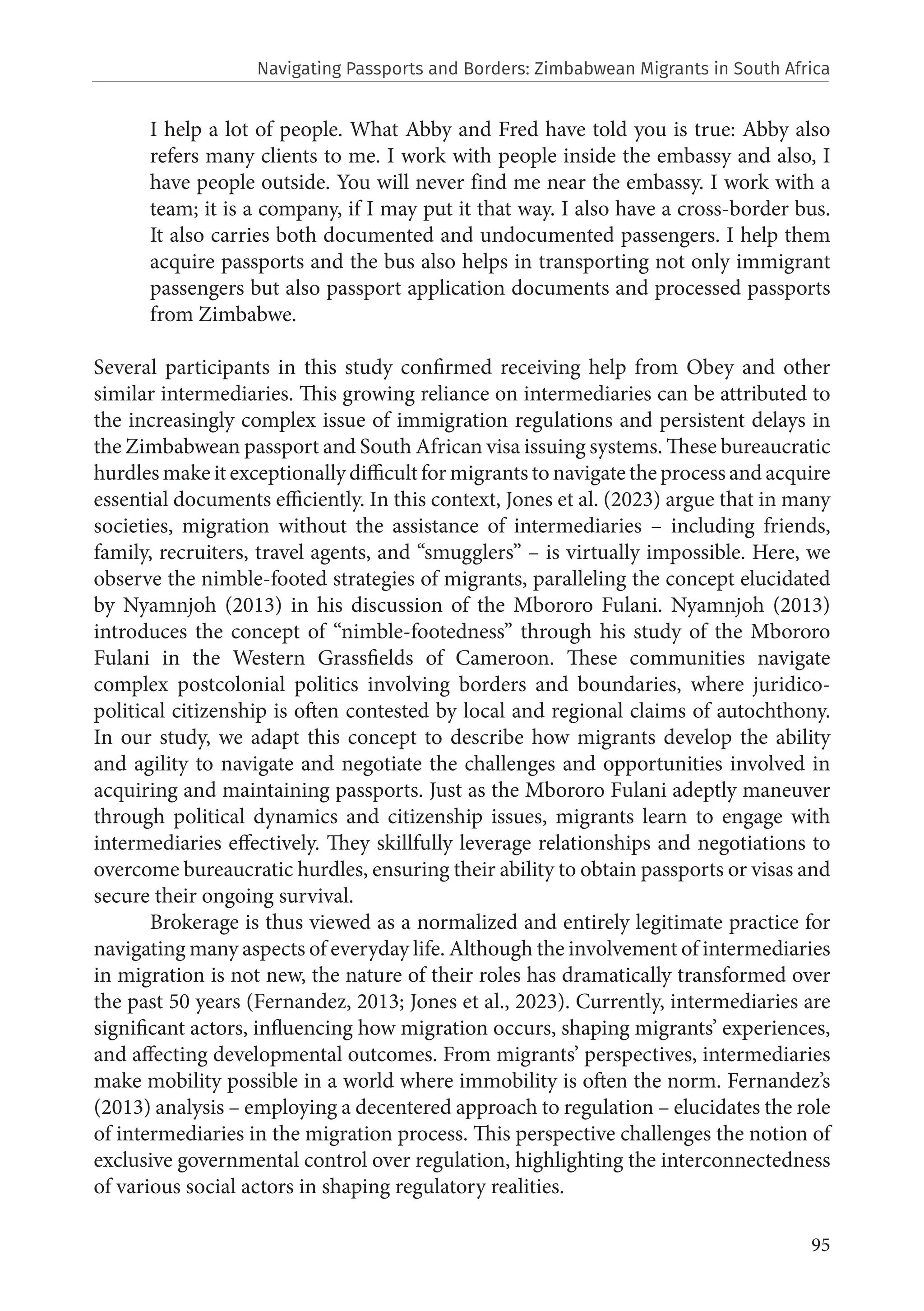 95
I help a lot of people. What Abby and Fred have told you is true: Abby also
refers many clients to me. I work with people inside the embassy and also, I
have people outside. You will never find me near the embassy. I work with a
team; it is a company, if I may put it that way. I also have a cross-border bus.
It also carries both documented and undocumented passengers. I help them
acquire passports and the bus also helps in transporting not only immigrant
passengers but also passport application documents and processed passports
from Zimbabwe.
Several participants in this study confirmed receiving help from Obey and other
similar intermediaries. This growing reliance on intermediaries can be attributed to
the increasingly complex issue of immigration regulations and persistent delays in
the Zimbabwean passport and South African visa issuing systems. These bureaucratic
hurdles make it exceptionally difficult for migrants to navigate the process and acquire
essential documents efficiently. In this context, Jones et al. (2023) argue that in many
societies, migration without the assistance of intermediaries – including friends,
family, recruiters, travel agents, and “smugglers” – is virtually impossible. Here, we
observe the nimble-footed strategies of migrants, paralleling the concept elucidated
by Nyamnjoh (2013) in his discussion of the Mbororo Fulani. Nyamnjoh (2013)
introduces the concept of “nimble-footedness” through his study of the Mbororo
Fulani in the Western Grassfields of Cameroon. These communities navigate
complex postcolonial politics involving borders and boundaries, where juridico-
political citizenship is often contested by local and regional claims of autochthony.
In our study, we adapt this concept to describe how migrants develop the ability
and agility to navigate and negotiate the challenges and opportunities involved in
acquiring and maintaining passports. Just as the Mbororo Fulani adeptly maneuver
through political dynamics and citizenship issues, migrants learn to engage with
intermediaries effectively. They skillfully leverage relationships and negotiations to
overcome bureaucratic hurdles, ensuring their ability to obtain passports or visas and
secure their ongoing survival.
Brokerage is thus viewed as a normalized and entirely legitimate practice for
navigating many aspects of everyday life. Although the involvement of intermediaries
in migration is not new, the nature of their roles has dramatically transformed over
the past 50 years (Fernandez, 2013; Jones et al., 2023). Currently, intermediaries are
significant actors, influencing how migration occurs, shaping migrants’ experiences,
and affecting developmental outcomes. From migrants’ perspectives, intermediaries
make mobility possible in a world where immobility is often the norm. Fernandez’s
(2013) analysis – employing a decentered approach to regulation – elucidates the role
of intermediaries in the migration process. This perspective challenges the notion of
exclusive governmental control over regulation, highlighting the interconnectedness
of various social actors in shaping regulatory realities.
Navigating Passports and Borders: Zimbabwean Migrants in South Africa
 