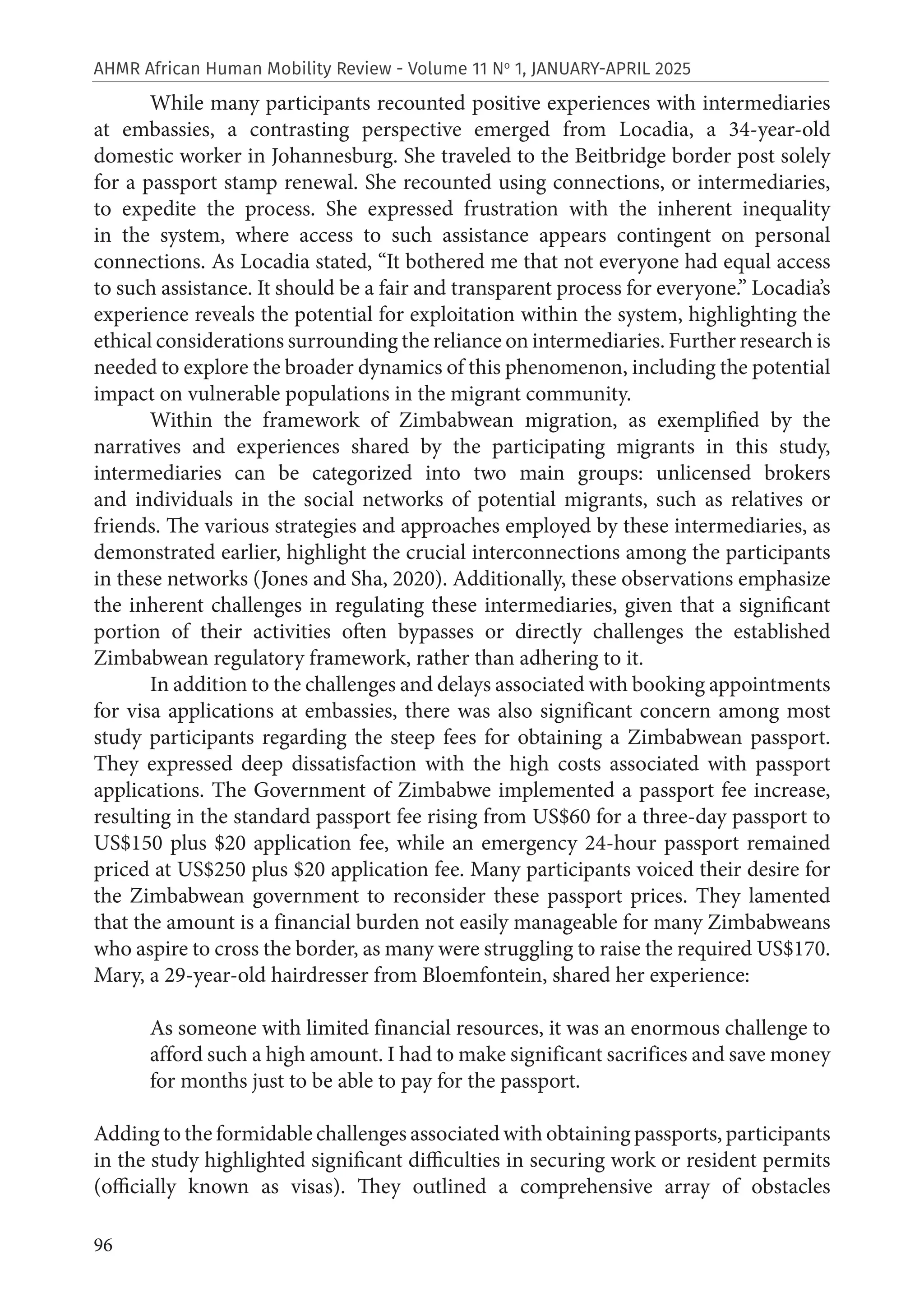 96
AHMR African Human Mobility Review - Volume 11 No
1, JANUARY-APRIL 2025
While many participants recounted positive experiences with intermediaries
at embassies, a contrasting perspective emerged from Locadia, a 34-year-old
domestic worker in Johannesburg. She traveled to the Beitbridge border post solely
for a passport stamp renewal. She recounted using connections, or intermediaries,
to expedite the process. She expressed frustration with the inherent inequality
in the system, where access to such assistance appears contingent on personal
connections. As Locadia stated, “It bothered me that not everyone had equal access
to such assistance. It should be a fair and transparent process for everyone.” Locadia’s
experience reveals the potential for exploitation within the system, highlighting the
ethical considerations surrounding the reliance on intermediaries. Further research is
needed to explore the broader dynamics of this phenomenon, including the potential
impact on vulnerable populations in the migrant community.
Within the framework of Zimbabwean migration, as exemplified by the
narratives and experiences shared by the participating migrants in this study,
intermediaries can be categorized into two main groups: unlicensed brokers
and individuals in the social networks of potential migrants, such as relatives or
friends. The various strategies and approaches employed by these intermediaries, as
demonstrated earlier, highlight the crucial interconnections among the participants
in these networks (Jones and Sha, 2020). Additionally, these observations emphasize
the inherent challenges in regulating these intermediaries, given that a significant
portion of their activities often bypasses or directly challenges the established
Zimbabwean regulatory framework, rather than adhering to it.
In addition to the challenges and delays associated with booking appointments
for visa applications at embassies, there was also significant concern among most
study participants regarding the steep fees for obtaining a Zimbabwean passport.
They expressed deep dissatisfaction with the high costs associated with passport
applications. The Government of Zimbabwe implemented a passport fee increase,
resulting in the standard passport fee rising from US$60 for a three-day passport to
US$150 plus $20 application fee, while an emergency 24-hour passport remained
priced at US$250 plus $20 application fee. Many participants voiced their desire for
the Zimbabwean government to reconsider these passport prices. They lamented
that the amount is a financial burden not easily manageable for many Zimbabweans
who aspire to cross the border, as many were struggling to raise the required US$170.
Mary, a 29-year-old hairdresser from Bloemfontein, shared her experience:
As someone with limited financial resources, it was an enormous challenge to
afford such a high amount. I had to make significant sacrifices and save money
for months just to be able to pay for the passport.
Adding to the formidable challenges associated with obtaining passports, participants
in the study highlighted significant difficulties in securing work or resident permits
(officially known as visas). They outlined a comprehensive array of obstacles
 