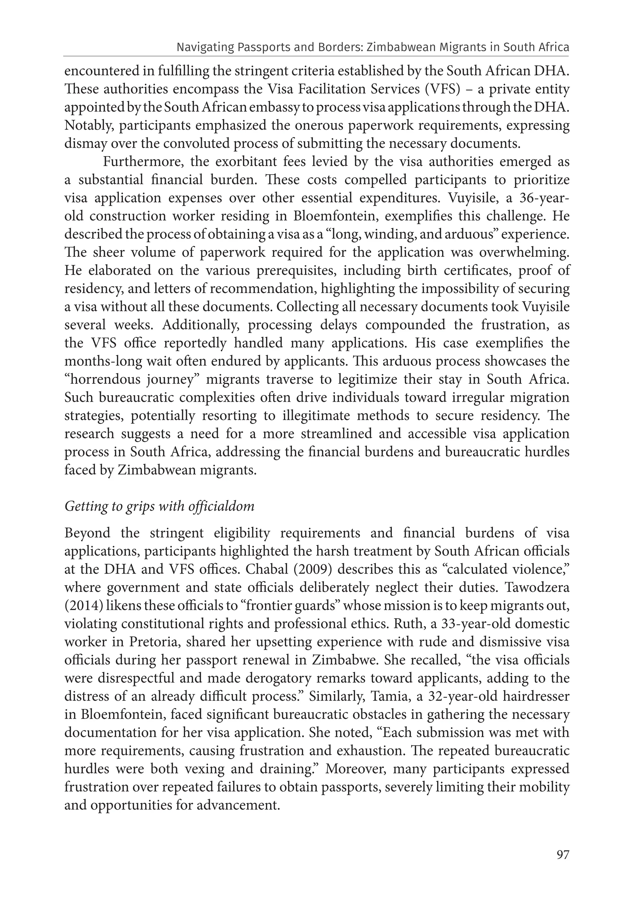 97
encountered in fulfilling the stringent criteria established by the South African DHA.
These authorities encompass the Visa Facilitation Services (VFS) – a private entity
appointedbytheSouthAfricanembassytoprocessvisaapplicationsthroughtheDHA.
Notably, participants emphasized the onerous paperwork requirements, expressing
dismay over the convoluted process of submitting the necessary documents.
Furthermore, the exorbitant fees levied by the visa authorities emerged as
a substantial financial burden. These costs compelled participants to prioritize
visa application expenses over other essential expenditures. Vuyisile, a 36-year-
old construction worker residing in Bloemfontein, exemplifies this challenge. He
describedtheprocess ofobtainingavisaasa“long,winding,andarduous”experience.
The sheer volume of paperwork required for the application was overwhelming.
He elaborated on the various prerequisites, including birth certificates, proof of
residency, and letters of recommendation, highlighting the impossibility of securing
a visa without all these documents. Collecting all necessary documents took Vuyisile
several weeks. Additionally, processing delays compounded the frustration, as
the VFS office reportedly handled many applications. His case exemplifies the
months-long wait often endured by applicants. This arduous process showcases the
“horrendous journey” migrants traverse to legitimize their stay in South Africa.
Such bureaucratic complexities often drive individuals toward irregular migration
strategies, potentially resorting to illegitimate methods to secure residency. The
research suggests a need for a more streamlined and accessible visa application
process in South Africa, addressing the financial burdens and bureaucratic hurdles
faced by Zimbabwean migrants.
Getting to grips with officialdom
Beyond the stringent eligibility requirements and financial burdens of visa
applications, participants highlighted the harsh treatment by South African officials
at the DHA and VFS offices. Chabal (2009) describes this as “calculated violence,”
where government and state officials deliberately neglect their duties. Tawodzera
(2014) likens these officials to “frontier guards” whose mission is to keep migrants out,
violating constitutional rights and professional ethics. Ruth, a 33-year-old domestic
worker in Pretoria, shared her upsetting experience with rude and dismissive visa
officials during her passport renewal in Zimbabwe. She recalled, “the visa officials
were disrespectful and made derogatory remarks toward applicants, adding to the
distress of an already difficult process.” Similarly, Tamia, a 32-year-old hairdresser
in Bloemfontein, faced significant bureaucratic obstacles in gathering the necessary
documentation for her visa application. She noted, “Each submission was met with
more requirements, causing frustration and exhaustion. The repeated bureaucratic
hurdles were both vexing and draining.” Moreover, many participants expressed
frustration over repeated failures to obtain passports, severely limiting their mobility
and opportunities for advancement.
Navigating Passports and Borders: Zimbabwean Migrants in South Africa
 