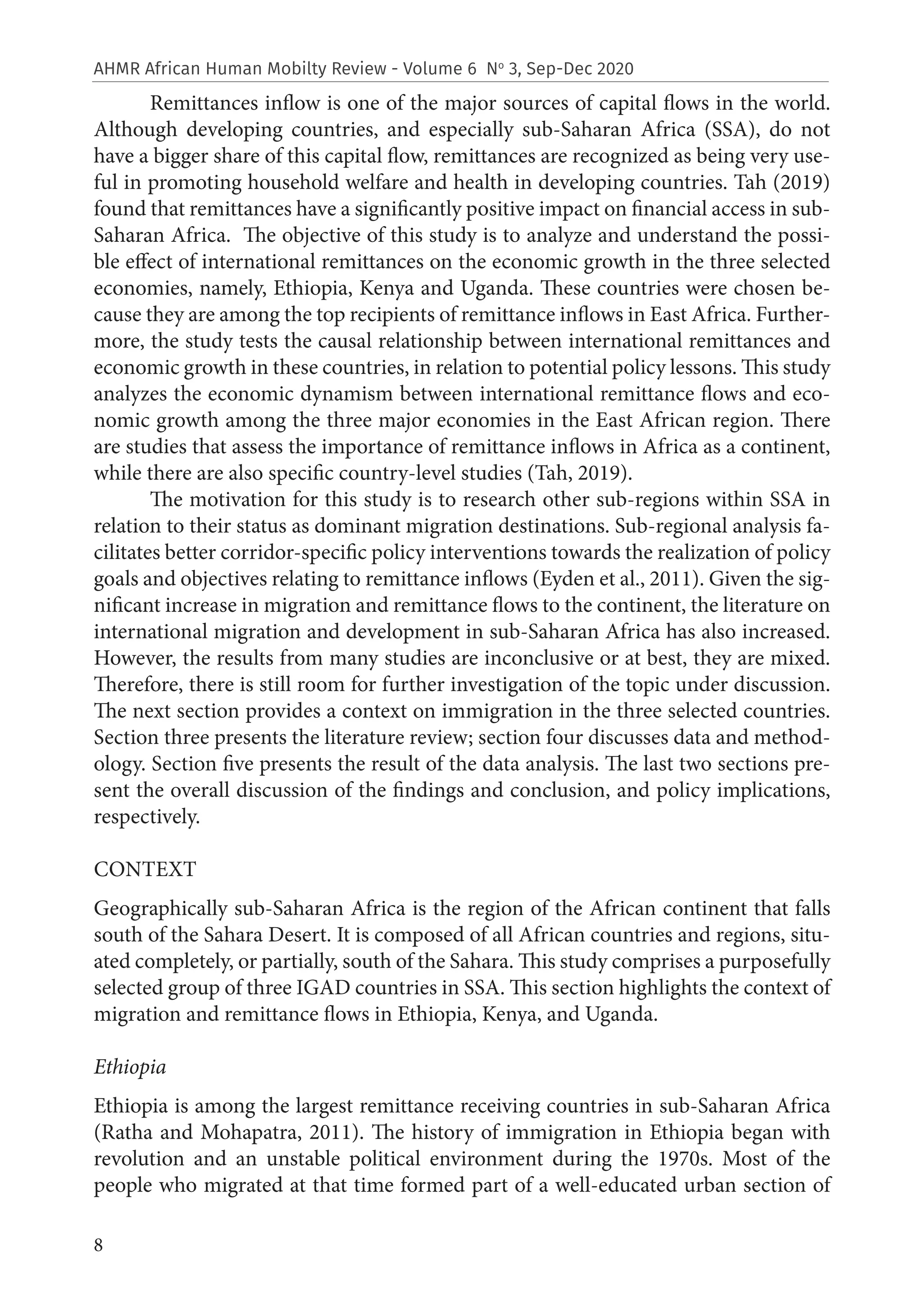 8
AHMR African Human Mobilty Review - Volume 6 No
3, Sep-Dec 2020
Remittances inflow is one of the major sources of capital flows in the world.
Although developing countries, and especially sub-Saharan Africa (SSA), do not
have a bigger share of this capital flow, remittances are recognized as being very use-
ful in promoting household welfare and health in developing countries. Tah (2019)
found that remittances have a significantly positive impact on financial access in sub-
Saharan Africa. The objective of this study is to analyze and understand the possi-
ble effect of international remittances on the economic growth in the three selected
economies, namely, Ethiopia, Kenya and Uganda. These countries were chosen be-
cause they are among the top recipients of remittance inflows in East Africa. Further-
more, the study tests the causal relationship between international remittances and
economic growth in these countries, in relation to potential policy lessons. This study
analyzes the economic dynamism between international remittance flows and eco-
nomic growth among the three major economies in the East African region. There
are studies that assess the importance of remittance inflows in Africa as a continent,
while there are also specific country-level studies (Tah, 2019).
The motivation for this study is to research other sub-regions within SSA in
relation to their status as dominant migration destinations. Sub-regional analysis fa-
cilitates better corridor-specific policy interventions towards the realization of policy
goals and objectives relating to remittance inflows (Eyden et al., 2011). Given the sig-
nificant increase in migration and remittance flows to the continent, the literature on
international migration and development in sub-Saharan Africa has also increased.
However, the results from many studies are inconclusive or at best, they are mixed.
Therefore, there is still room for further investigation of the topic under discussion.
The next section provides a context on immigration in the three selected countries.
Section three presents the literature review; section four discusses data and method-
ology. Section five presents the result of the data analysis. The last two sections pre-
sent the overall discussion of the findings and conclusion, and policy implications,
respectively.
CONTEXT
Geographically sub-Saharan Africa is the region of the African continent that falls
south of the Sahara Desert. It is composed of all African countries and regions, situ-
ated completely, or partially, south of the Sahara. This study comprises a purposefully
selected group of three IGAD countries in SSA. This section highlights the context of
migration and remittance flows in Ethiopia, Kenya, and Uganda.
Ethiopia
Ethiopia is among the largest remittance receiving countries in sub-Saharan Africa
(Ratha and Mohapatra, 2011). The history of immigration in Ethiopia began with
revolution and an unstable political environment during the 1970s. Most of the
people who migrated at that time formed part of a well-educated urban section of
 