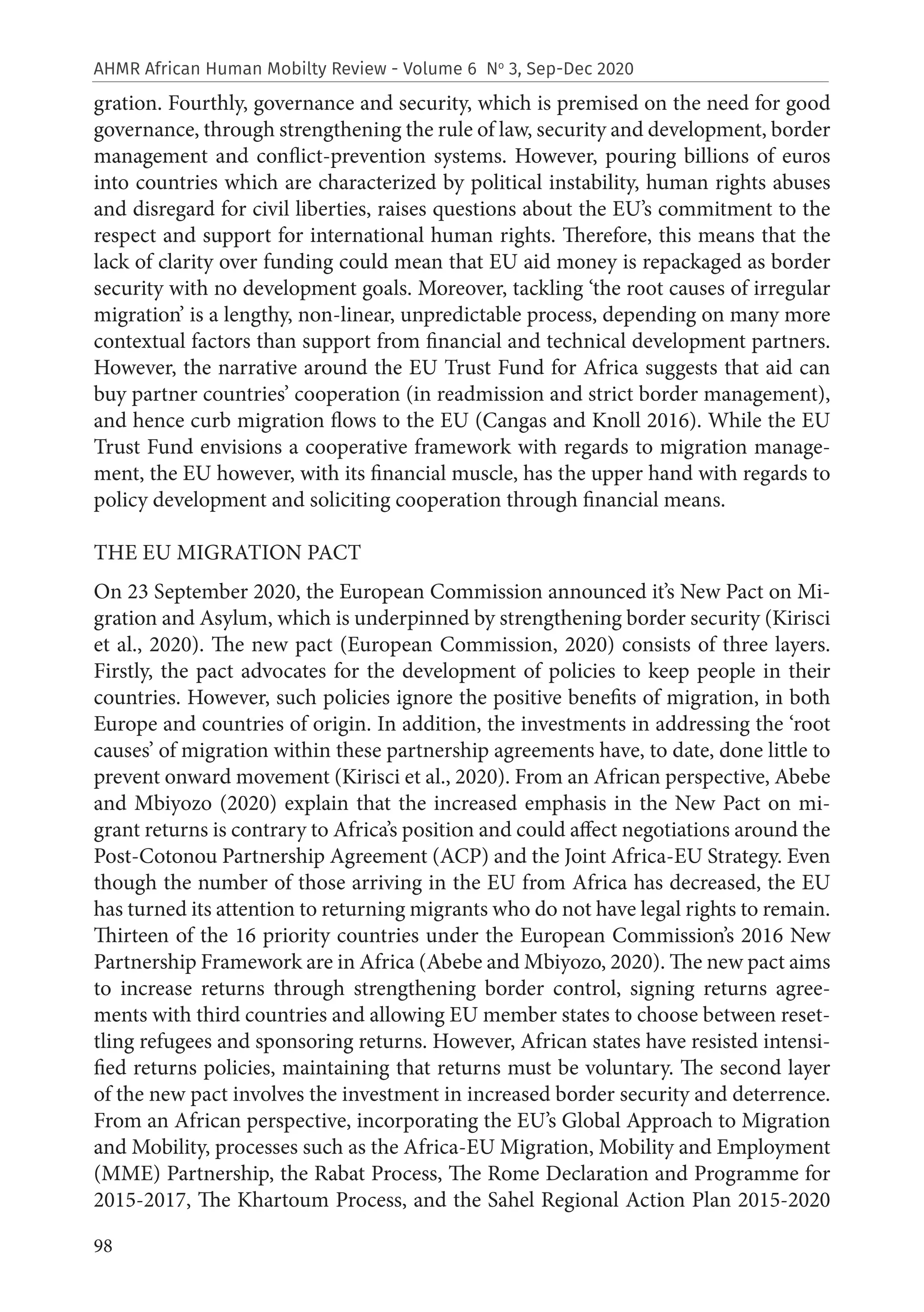 98
AHMR African Human Mobilty Review - Volume 6 No
3, Sep-Dec 2020
gration. Fourthly, governance and security, which is premised on the need for good
governance, through strengthening the rule of law, security and development, border
management and conflict-prevention systems. However, pouring billions of euros
into countries which are characterized by political instability, human rights abuses
and disregard for civil liberties, raises questions about the EU’s commitment to the
respect and support for international human rights. Therefore, this means that the
lack of clarity over funding could mean that EU aid money is repackaged as border
security with no development goals. Moreover, tackling ‘the root causes of irregular
migration’ is a lengthy, non-linear, unpredictable process, depending on many more
contextual factors than support from financial and technical development partners.
However, the narrative around the EU Trust Fund for Africa suggests that aid can
buy partner countries’ cooperation (in readmission and strict border management),
and hence curb migration flows to the EU (Cangas and Knoll 2016). While the EU
Trust Fund envisions a cooperative framework with regards to migration manage-
ment, the EU however, with its financial muscle, has the upper hand with regards to
policy development and soliciting cooperation through financial means.
THE EU MIGRATION PACT
On 23 September 2020, the European Commission announced it’s New Pact on Mi-
gration and Asylum, which is underpinned by strengthening border security (Kirisci
et al., 2020). The new pact (European Commission, 2020) consists of three layers.
Firstly, the pact advocates for the development of policies to keep people in their
countries. However, such policies ignore the positive benefits of migration, in both
Europe and countries of origin. In addition, the investments in addressing the ‘root
causes’ of migration within these partnership agreements have, to date, done little to
prevent onward movement (Kirisci et al., 2020). From an African perspective, Abebe
and Mbiyozo (2020) explain that the increased emphasis in the New Pact on mi-
grant returns is contrary to Africa’s position and could affect negotiations around the
Post-Cotonou Partnership Agreement (ACP) and the Joint Africa-EU Strategy. Even
though the number of those arriving in the EU from Africa has decreased, the EU
has turned its attention to returning migrants who do not have legal rights to remain.
Thirteen of the 16 priority countries under the European Commission’s 2016 New
Partnership Framework are in Africa (Abebe and Mbiyozo, 2020). The new pact aims
to increase returns through strengthening border control, signing returns agree-
ments with third countries and allowing EU member states to choose between reset-
tling refugees and sponsoring returns. However, African states have resisted intensi-
fied returns policies, maintaining that returns must be voluntary. The second layer
of the new pact involves the investment in increased border security and deterrence.
From an African perspective, incorporating the EU’s Global Approach to Migration
and Mobility, processes such as the Africa-EU Migration, Mobility and Employment
(MME) Partnership, the Rabat Process, The Rome Declaration and Programme for
2015-2017, The Khartoum Process, and the Sahel Regional Action Plan 2015-2020
 