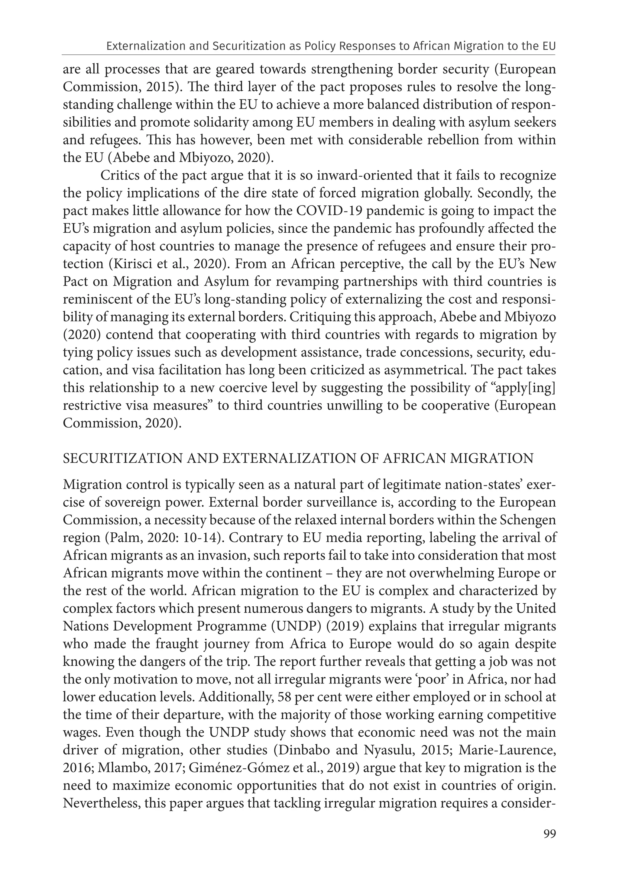 99
are all processes that are geared towards strengthening border security (European
Commission, 2015). The third layer of the pact proposes rules to resolve the long-
standing challenge within the EU to achieve a more balanced distribution of respon-
sibilities and promote solidarity among EU members in dealing with asylum seekers
and refugees. This has however, been met with considerable rebellion from within
the EU (Abebe and Mbiyozo, 2020).
Critics of the pact argue that it is so inward-oriented that it fails to recognize
the policy implications of the dire state of forced migration globally. Secondly, the
pact makes little allowance for how the COVID-19 pandemic is going to impact the
EU’s migration and asylum policies, since the pandemic has profoundly affected the
capacity of host countries to manage the presence of refugees and ensure their pro-
tection (Kirisci et al., 2020). From an African perceptive, the call by the EU’s New
Pact on Migration and Asylum for revamping partnerships with third countries is
reminiscent of the EU’s long-standing policy of externalizing the cost and responsi-
bility of managing its external borders. Critiquing this approach, Abebe and Mbiyozo
(2020) contend that cooperating with third countries with regards to migration by
tying policy issues such as development assistance, trade concessions, security, edu-
cation, and visa facilitation has long been criticized as asymmetrical. The pact takes
this relationship to a new coercive level by suggesting the possibility of “apply[ing]
restrictive visa measures” to third countries unwilling to be cooperative (European
Commission, 2020).
SECURITIZATION AND EXTERNALIZATION OF AFRICAN MIGRATION
Migration control is typically seen as a natural part of legitimate nation-states’ exer-
cise of sovereign power. External border surveillance is, according to the European
Commission, a necessity because of the relaxed internal borders within the Schengen
region (Palm, 2020: 10-14). Contrary to EU media reporting, labeling the arrival of
African migrants as an invasion, such reports fail to take into consideration that most
African migrants move within the continent – they are not overwhelming Europe or
the rest of the world. African migration to the EU is complex and characterized by
complex factors which present numerous dangers to migrants. A study by the United
Nations Development Programme (UNDP) (2019) explains that irregular migrants
who made the fraught journey from Africa to Europe would do so again despite
knowing the dangers of the trip. The report further reveals that getting a job was not
the only motivation to move, not all irregular migrants were ‘poor’ in Africa, nor had
lower education levels. Additionally, 58 per cent were either employed or in school at
the time of their departure, with the majority of those working earning competitive
wages. Even though the UNDP study shows that economic need was not the main
driver of migration, other studies (Dinbabo and Nyasulu, 2015; Marie-Laurence,
2016; Mlambo, 2017; Giménez-Gómez et al., 2019) argue that key to migration is the
need to maximize economic opportunities that do not exist in countries of origin.
Nevertheless, this paper argues that tackling irregular migration requires a consider-
Externalization and Securitization as Policy Responses to African Migration to the EU
 