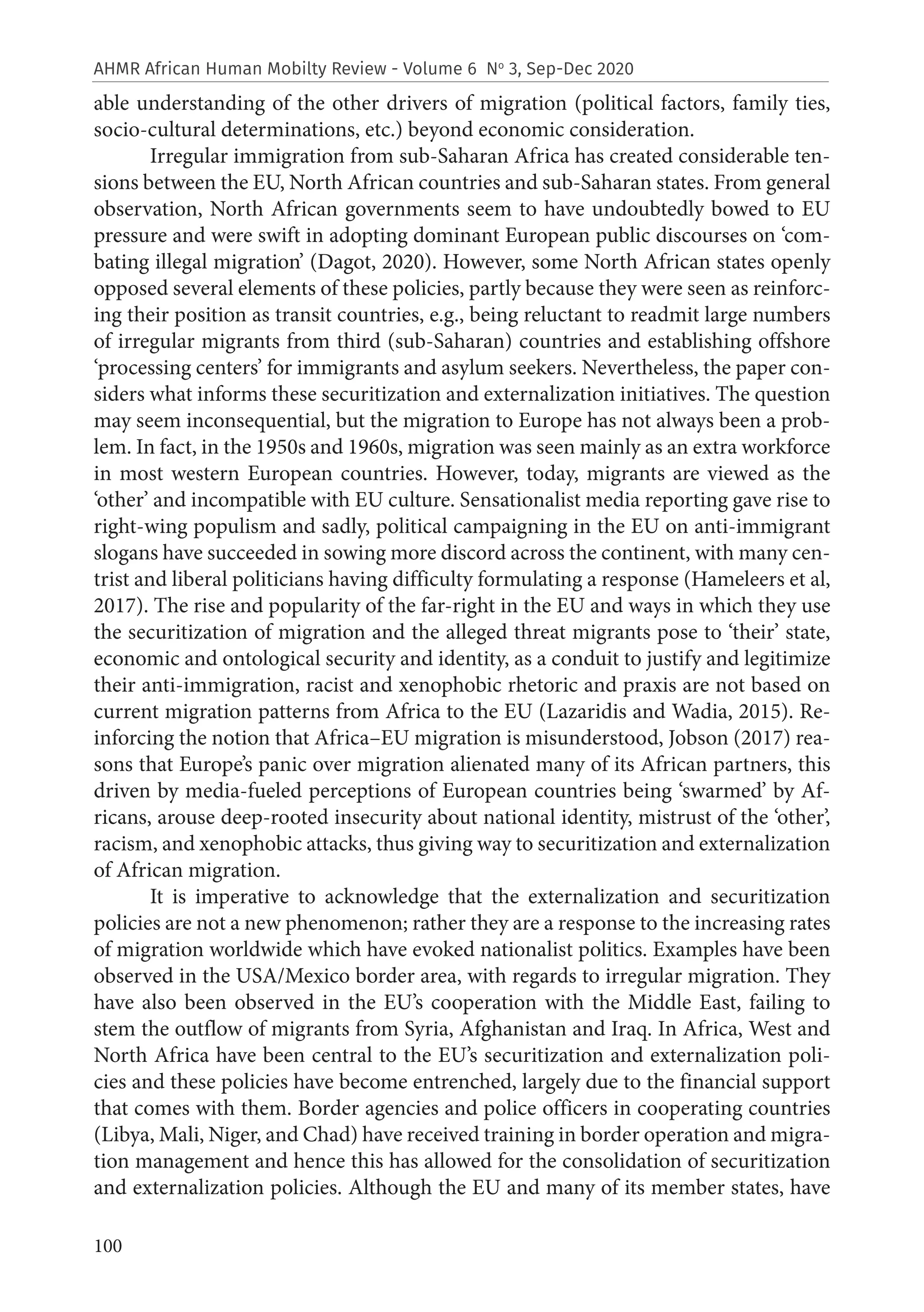 100
AHMR African Human Mobilty Review - Volume 6 No
3, Sep-Dec 2020
able understanding of the other drivers of migration (political factors, family ties,
socio-cultural determinations, etc.) beyond economic consideration.
Irregular immigration from sub-Saharan Africa has created considerable ten-
sions between the EU, North African countries and sub-Saharan states. From general
observation, North African governments seem to have undoubtedly bowed to EU
pressure and were swift in adopting dominant European public discourses on ‘com-
bating illegal migration’ (Dagot, 2020). However, some North African states openly
opposed several elements of these policies, partly because they were seen as reinforc-
ing their position as transit countries, e.g., being reluctant to readmit large numbers
of irregular migrants from third (sub-Saharan) countries and establishing offshore
‘processing centers’ for immigrants and asylum seekers. Nevertheless, the paper con-
siders what informs these securitization and externalization initiatives. The question
may seem inconsequential, but the migration to Europe has not always been a prob-
lem. In fact, in the 1950s and 1960s, migration was seen mainly as an extra workforce
in most western European countries. However, today, migrants are viewed as the
‘other’ and incompatible with EU culture. Sensationalist media reporting gave rise to
right-wing populism and sadly, political campaigning in the EU on anti-immigrant
slogans have succeeded in sowing more discord across the continent, with many cen-
trist and liberal politicians having difficulty formulating a response (Hameleers et al,
2017). The rise and popularity of the far-right in the EU and ways in which they use
the securitization of migration and the alleged threat migrants pose to ‘their’ state,
economic and ontological security and identity, as a conduit to justify and legitimize
their anti-immigration, racist and xenophobic rhetoric and praxis are not based on
current migration patterns from Africa to the EU (Lazaridis and Wadia, 2015). Re-
inforcing the notion that Africa–EU migration is misunderstood, Jobson (2017) rea-
sons that Europe’s panic over migration alienated many of its African partners, this
driven by media-fueled perceptions of European countries being ‘swarmed’ by Af-
ricans, arouse deep-rooted insecurity about national identity, mistrust of the ‘other’,
racism, and xenophobic attacks, thus giving way to securitization and externalization
of African migration.
It is imperative to acknowledge that the externalization and securitization
policies are not a new phenomenon; rather they are a response to the increasing rates
of migration worldwide which have evoked nationalist politics. Examples have been
observed in the USA/Mexico border area, with regards to irregular migration. They
have also been observed in the EU’s cooperation with the Middle East, failing to
stem the outflow of migrants from Syria, Afghanistan and Iraq. In Africa, West and
North Africa have been central to the EU’s securitization and externalization poli-
cies and these policies have become entrenched, largely due to the financial support
that comes with them. Border agencies and police officers in cooperating countries
(Libya, Mali, Niger, and Chad) have received training in border operation and migra-
tion management and hence this has allowed for the consolidation of securitization
and externalization policies. Although the EU and many of its member states, have
 