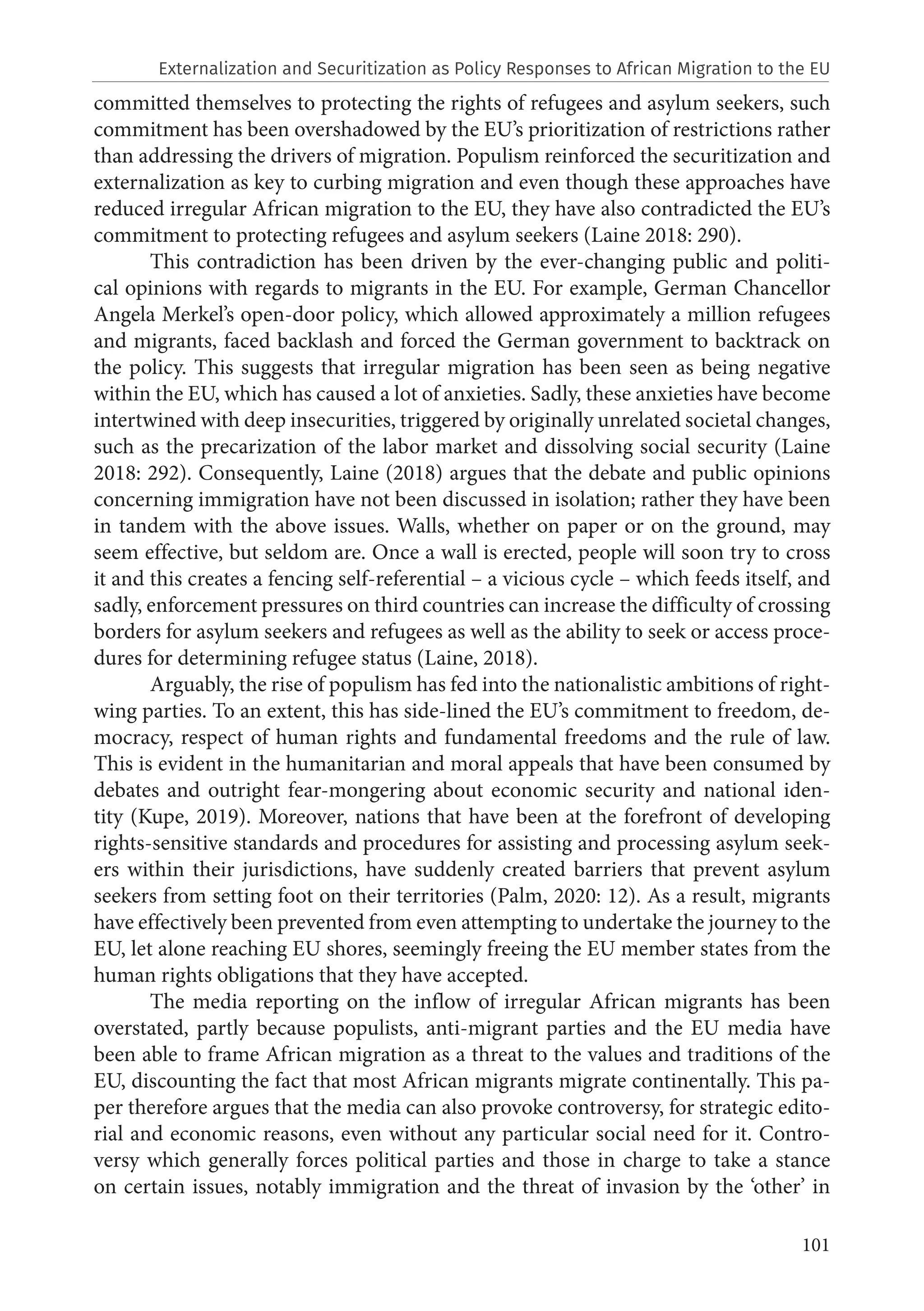 101
committed themselves to protecting the rights of refugees and asylum seekers, such
commitment has been overshadowed by the EU’s prioritization of restrictions rather
than addressing the drivers of migration. Populism reinforced the securitization and
externalization as key to curbing migration and even though these approaches have
reduced irregular African migration to the EU, they have also contradicted the EU’s
commitment to protecting refugees and asylum seekers (Laine 2018: 290).
This contradiction has been driven by the ever-changing public and politi-
cal opinions with regards to migrants in the EU. For example, German Chancellor
Angela Merkel’s open-door policy, which allowed approximately a million refugees
and migrants, faced backlash and forced the German government to backtrack on
the policy. This suggests that irregular migration has been seen as being negative
within the EU, which has caused a lot of anxieties. Sadly, these anxieties have become
intertwined with deep insecurities, triggered by originally unrelated societal changes,
such as the precarization of the labor market and dissolving social security (Laine
2018: 292). Consequently, Laine (2018) argues that the debate and public opinions
concerning immigration have not been discussed in isolation; rather they have been
in tandem with the above issues. Walls, whether on paper or on the ground, may
seem effective, but seldom are. Once a wall is erected, people will soon try to cross
it and this creates a fencing self-referential – a vicious cycle – which feeds itself, and
sadly, enforcement pressures on third countries can increase the difficulty of crossing
borders for asylum seekers and refugees as well as the ability to seek or access proce-
dures for determining refugee status (Laine, 2018).
Arguably, the rise of populism has fed into the nationalistic ambitions of right-
wing parties. To an extent, this has side-lined the EU’s commitment to freedom, de-
mocracy, respect of human rights and fundamental freedoms and the rule of law.
This is evident in the humanitarian and moral appeals that have been consumed by
debates and outright fear-mongering about economic security and national iden-
tity (Kupe, 2019). Moreover, nations that have been at the forefront of developing
rights‐sensitive standards and procedures for assisting and processing asylum seek-
ers within their jurisdictions, have suddenly created barriers that prevent asylum
seekers from setting foot on their territories (Palm, 2020: 12). As a result, migrants
have effectively been prevented from even attempting to undertake the journey to the
EU, let alone reaching EU shores, seemingly freeing the EU member states from the
human rights obligations that they have accepted.
The media reporting on the inflow of irregular African migrants has been
overstated, partly because populists, anti-migrant parties and the EU media have
been able to frame African migration as a threat to the values and traditions of the
EU, discounting the fact that most African migrants migrate continentally. This pa-
per therefore argues that the media can also provoke controversy, for strategic edito-
rial and economic reasons, even without any particular social need for it. Contro-
versy which generally forces political parties and those in charge to take a stance
on certain issues, notably immigration and the threat of invasion by the ‘other’ in
Externalization and Securitization as Policy Responses to African Migration to the EU
 