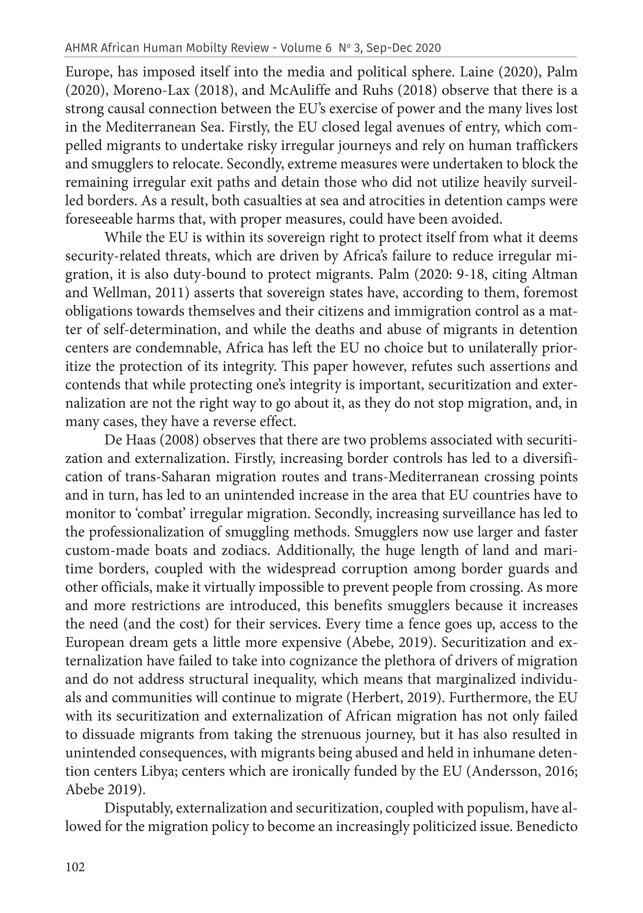 102
AHMR African Human Mobilty Review - Volume 6 No
3, Sep-Dec 2020
Europe, has imposed itself into the media and political sphere. Laine (2020), Palm
(2020), Moreno‐Lax (2018), and McAuliffe and Ruhs (2018) observe that there is a
strong causal connection between the EU’s exercise of power and the many lives lost
in the Mediterranean Sea. Firstly, the EU closed legal avenues of entry, which com-
pelled migrants to undertake risky irregular journeys and rely on human traffickers
and smugglers to relocate. Secondly, extreme measures were undertaken to block the
remaining irregular exit paths and detain those who did not utilize heavily surveil-
led borders. As a result, both casualties at sea and atrocities in detention camps were
foreseeable harms that, with proper measures, could have been avoided.
While the EU is within its sovereign right to protect itself from what it deems
security-related threats, which are driven by Africa’s failure to reduce irregular mi-
gration, it is also duty-bound to protect migrants. Palm (2020: 9-18, citing Altman
and Wellman, 2011) asserts that sovereign states have, according to them, foremost
obligations towards themselves and their citizens and immigration control as a mat-
ter of self‐determination, and while the deaths and abuse of migrants in detention
centers are condemnable, Africa has left the EU no choice but to unilaterally prior-
itize the protection of its integrity. This paper however, refutes such assertions and
contends that while protecting one’s integrity is important, securitization and exter-
nalization are not the right way to go about it, as they do not stop migration, and, in
many cases, they have a reverse effect.
De Haas (2008) observes that there are two problems associated with securiti-
zation and externalization. Firstly, increasing border controls has led to a diversifi-
cation of trans-Saharan migration routes and trans-Mediterranean crossing points
and in turn, has led to an unintended increase in the area that EU countries have to
monitor to ‘combat’ irregular migration. Secondly, increasing surveillance has led to
the professionalization of smuggling methods. Smugglers now use larger and faster
custom-made boats and zodiacs. Additionally, the huge length of land and mari-
time borders, coupled with the widespread corruption among border guards and
other officials, make it virtually impossible to prevent people from crossing. As more
and more restrictions are introduced, this benefits smugglers because it increases
the need (and the cost) for their services. Every time a fence goes up, access to the
European dream gets a little more expensive (Abebe, 2019). Securitization and ex-
ternalization have failed to take into cognizance the plethora of drivers of migration
and do not address structural inequality, which means that marginalized individu-
als and communities will continue to migrate (Herbert, 2019). Furthermore, the EU
with its securitization and externalization of African migration has not only failed
to dissuade migrants from taking the strenuous journey, but it has also resulted in
unintended consequences, with migrants being abused and held in inhumane deten-
tion centers Libya; centers which are ironically funded by the EU (Andersson, 2016;
Abebe 2019).
Disputably, externalization and securitization, coupled with populism, have al-
lowed for the migration policy to become an increasingly politicized issue. Benedicto
 