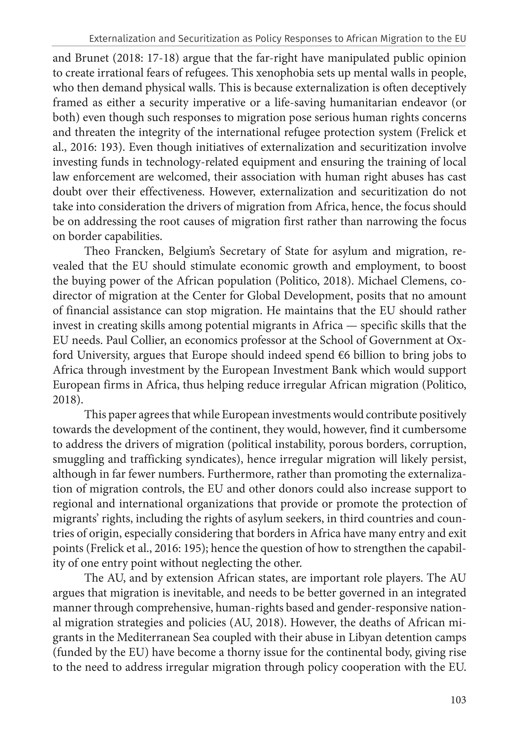 103
and Brunet (2018: 17-18) argue that the far-right have manipulated public opinion
to create irrational fears of refugees. This xenophobia sets up mental walls in people,
who then demand physical walls. This is because externalization is often deceptively
framed as either a security imperative or a life-saving humanitarian endeavor (or
both) even though such responses to migration pose serious human rights concerns
and threaten the integrity of the international refugee protection system (Frelick et
al., 2016: 193). Even though initiatives of externalization and securitization involve
investing funds in technology-related equipment and ensuring the training of local
law enforcement are welcomed, their association with human right abuses has cast
doubt over their effectiveness. However, externalization and securitization do not
take into consideration the drivers of migration from Africa, hence, the focus should
be on addressing the root causes of migration first rather than narrowing the focus
on border capabilities.
Theo Francken, Belgium’s Secretary of State for asylum and migration, re-
vealed that the EU should stimulate economic growth and employment, to boost
the buying power of the African population (Politico, 2018). Michael Clemens, co-
director of migration at the Center for Global Development, posits that no amount
of financial assistance can stop migration. He maintains that the EU should rather
invest in creating skills among potential migrants in Africa — specific skills that the
EU needs. Paul Collier, an economics professor at the School of Government at Ox-
ford University, argues that Europe should indeed spend €6 billion to bring jobs to
Africa through investment by the European Investment Bank which would support
European firms in Africa, thus helping reduce irregular African migration (Politico,
2018).
This paper agrees that while European investments would contribute positively
towards the development of the continent, they would, however, find it cumbersome
to address the drivers of migration (political instability, porous borders, corruption,
smuggling and trafficking syndicates), hence irregular migration will likely persist,
although in far fewer numbers. Furthermore, rather than promoting the externaliza-
tion of migration controls, the EU and other donors could also increase support to
regional and international organizations that provide or promote the protection of
migrants’ rights, including the rights of asylum seekers, in third countries and coun-
tries of origin, especially considering that borders in Africa have many entry and exit
points (Frelick et al., 2016: 195); hence the question of how to strengthen the capabil-
ity of one entry point without neglecting the other.
The AU, and by extension African states, are important role players. The AU
argues that migration is inevitable, and needs to be better governed in an integrated
manner through comprehensive, human-rights based and gender-responsive nation-
al migration strategies and policies (AU, 2018). However, the deaths of African mi-
grants in the Mediterranean Sea coupled with their abuse in Libyan detention camps
(funded by the EU) have become a thorny issue for the continental body, giving rise
to the need to address irregular migration through policy cooperation with the EU.
Externalization and Securitization as Policy Responses to African Migration to the EU
 
