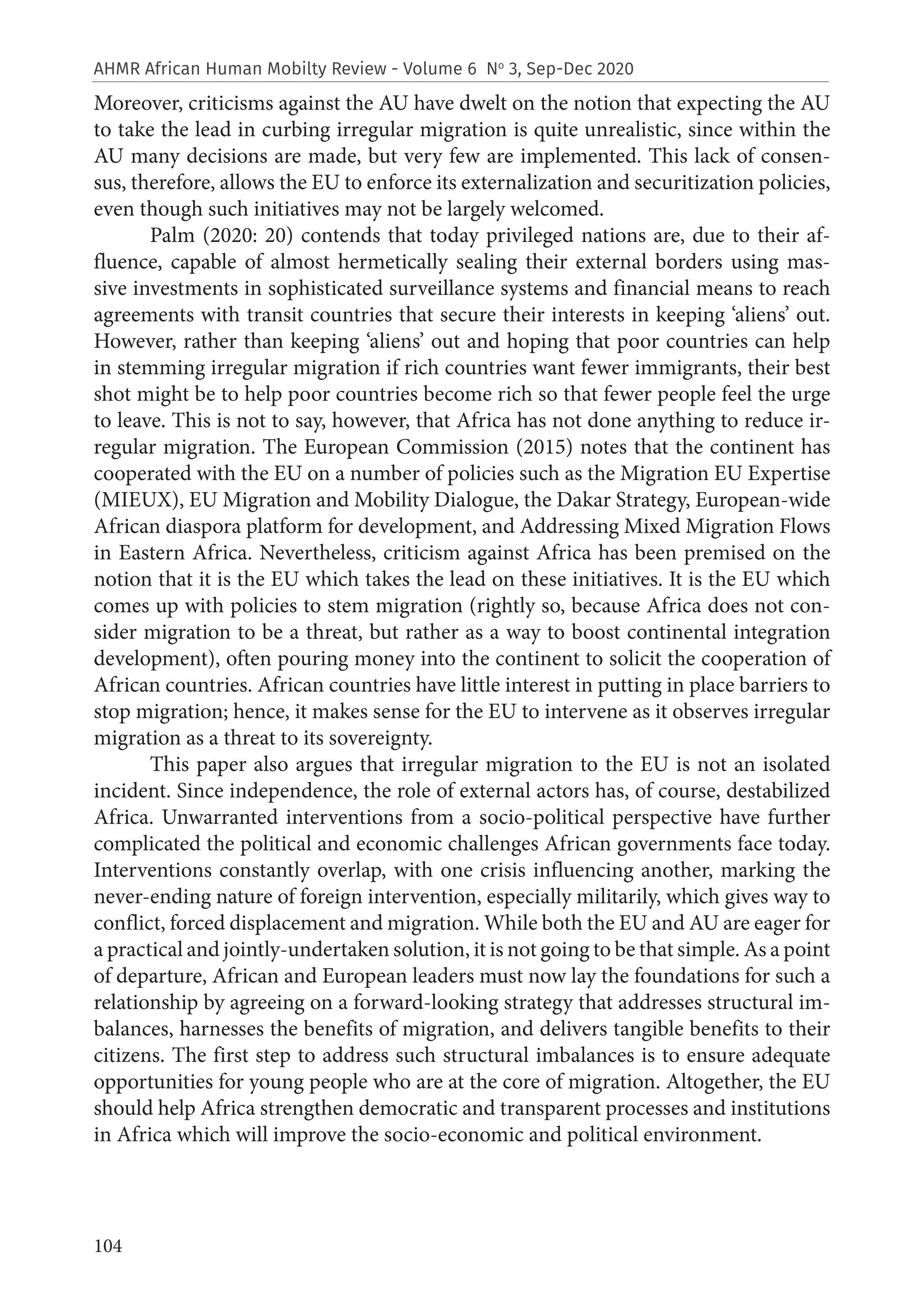 104
AHMR African Human Mobilty Review - Volume 6 No
3, Sep-Dec 2020
Moreover, criticisms against the AU have dwelt on the notion that expecting the AU
to take the lead in curbing irregular migration is quite unrealistic, since within the
AU many decisions are made, but very few are implemented. This lack of consen-
sus, therefore, allows the EU to enforce its externalization and securitization policies,
even though such initiatives may not be largely welcomed.
Palm (2020: 20) contends that today privileged nations are, due to their af-
fluence, capable of almost hermetically sealing their external borders using mas-
sive investments in sophisticated surveillance systems and financial means to reach
agreements with transit countries that secure their interests in keeping ‘aliens’ out.
However, rather than keeping ‘aliens’ out and hoping that poor countries can help
in stemming irregular migration if rich countries want fewer immigrants, their best
shot might be to help poor countries become rich so that fewer people feel the urge
to leave. This is not to say, however, that Africa has not done anything to reduce ir-
regular migration. The European Commission (2015) notes that the continent has
cooperated with the EU on a number of policies such as the Migration EU Expertise
(MIEUX), EU Migration and Mobility Dialogue, the Dakar Strategy, European-wide
African diaspora platform for development, and Addressing Mixed Migration Flows
in Eastern Africa. Nevertheless, criticism against Africa has been premised on the
notion that it is the EU which takes the lead on these initiatives. It is the EU which
comes up with policies to stem migration (rightly so, because Africa does not con-
sider migration to be a threat, but rather as a way to boost continental integration
development), often pouring money into the continent to solicit the cooperation of
African countries. African countries have little interest in putting in place barriers to
stop migration; hence, it makes sense for the EU to intervene as it observes irregular
migration as a threat to its sovereignty.
This paper also argues that irregular migration to the EU is not an isolated
incident. Since independence, the role of external actors has, of course, destabilized
Africa. Unwarranted interventions from a socio-political perspective have further
complicated the political and economic challenges African governments face today.
Interventions constantly overlap, with one crisis influencing another, marking the
never-ending nature of foreign intervention, especially militarily, which gives way to
conflict, forced displacement and migration. While both the EU and AU are eager for
a practical and jointly-undertaken solution, it is not going to be that simple. As a point
of departure, African and European leaders must now lay the foundations for such a
relationship by agreeing on a forward-looking strategy that addresses structural im-
balances, harnesses the benefits of migration, and delivers tangible benefits to their
citizens. The first step to address such structural imbalances is to ensure adequate
opportunities for young people who are at the core of migration. Altogether, the EU
should help Africa strengthen democratic and transparent processes and institutions
in Africa which will improve the socio-economic and political environment.
 