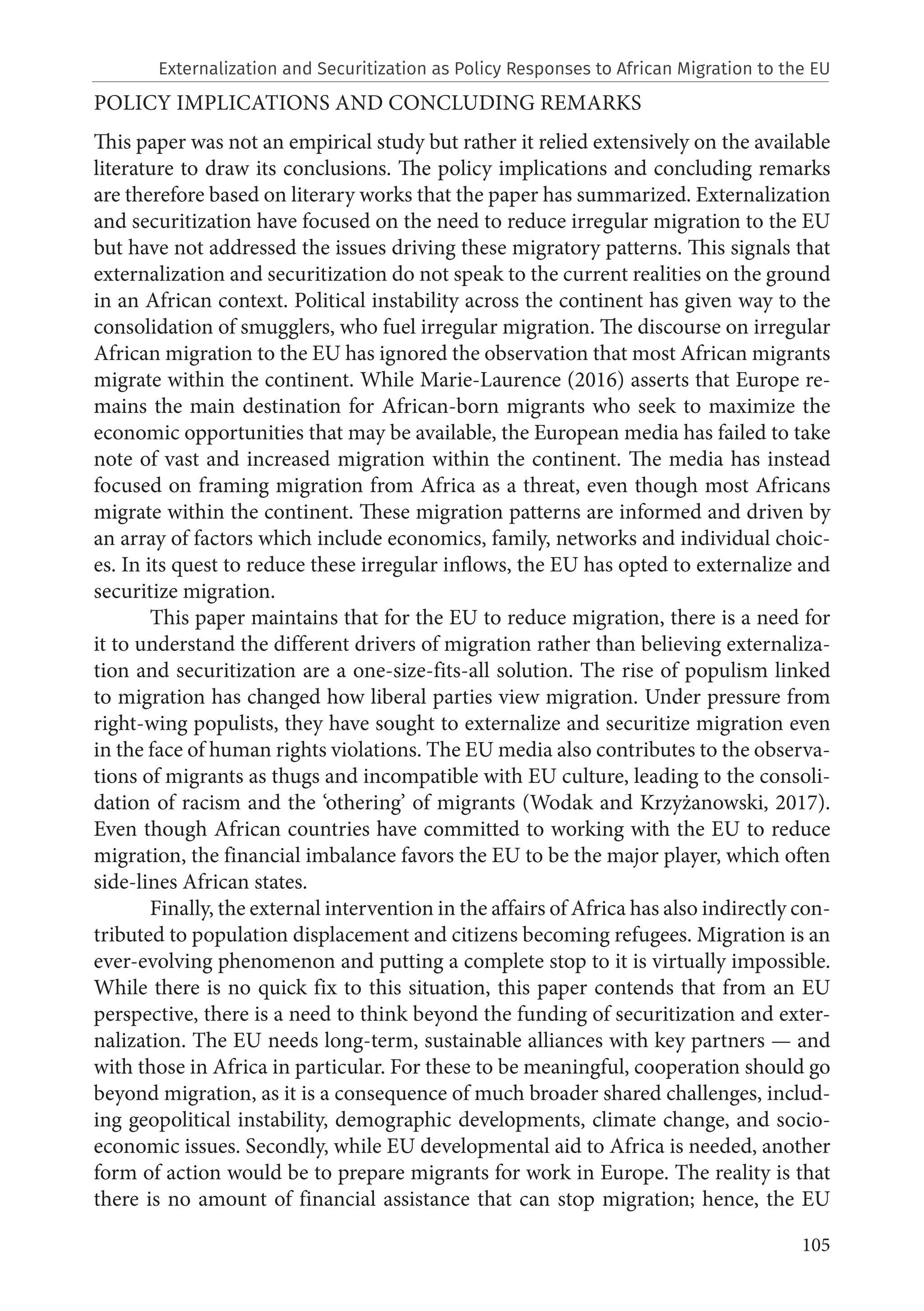 105
POLICY IMPLICATIONS AND CONCLUDING REMARKS
This paper was not an empirical study but rather it relied extensively on the available
literature to draw its conclusions. The policy implications and concluding remarks
are therefore based on literary works that the paper has summarized. Externalization
and securitization have focused on the need to reduce irregular migration to the EU
but have not addressed the issues driving these migratory patterns. This signals that
externalization and securitization do not speak to the current realities on the ground
in an African context. Political instability across the continent has given way to the
consolidation of smugglers, who fuel irregular migration. The discourse on irregular
African migration to the EU has ignored the observation that most African migrants
migrate within the continent. While Marie-Laurence (2016) asserts that Europe re-
mains the main destination for African-born migrants who seek to maximize the
economic opportunities that may be available, the European media has failed to take
note of vast and increased migration within the continent. The media has instead
focused on framing migration from Africa as a threat, even though most Africans
migrate within the continent. These migration patterns are informed and driven by
an array of factors which include economics, family, networks and individual choic-
es. In its quest to reduce these irregular inflows, the EU has opted to externalize and
securitize migration.
This paper maintains that for the EU to reduce migration, there is a need for
it to understand the different drivers of migration rather than believing externaliza-
tion and securitization are a one-size-fits-all solution. The rise of populism linked
to migration has changed how liberal parties view migration. Under pressure from
right-wing populists, they have sought to externalize and securitize migration even
in the face of human rights violations. The EU media also contributes to the observa-
tions of migrants as thugs and incompatible with EU culture, leading to the consoli-
dation of racism and the ‘othering’ of migrants (Wodak and Krzyżanowski, 2017).
Even though African countries have committed to working with the EU to reduce
migration, the financial imbalance favors the EU to be the major player, which often
side-lines African states.
Finally, the external intervention in the affairs of Africa has also indirectly con-
tributed to population displacement and citizens becoming refugees. Migration is an
ever-evolving phenomenon and putting a complete stop to it is virtually impossible.
While there is no quick fix to this situation, this paper contends that from an EU
perspective, there is a need to think beyond the funding of securitization and exter-
nalization. The EU needs long-term, sustainable alliances with key partners — and
with those in Africa in particular. For these to be meaningful, cooperation should go
beyond migration, as it is a consequence of much broader shared challenges, includ-
ing geopolitical instability, demographic developments, climate change, and socio-
economic issues. Secondly, while EU developmental aid to Africa is needed, another
form of action would be to prepare migrants for work in Europe. The reality is that
there is no amount of financial assistance that can stop migration; hence, the EU
Externalization and Securitization as Policy Responses to African Migration to the EU
 
