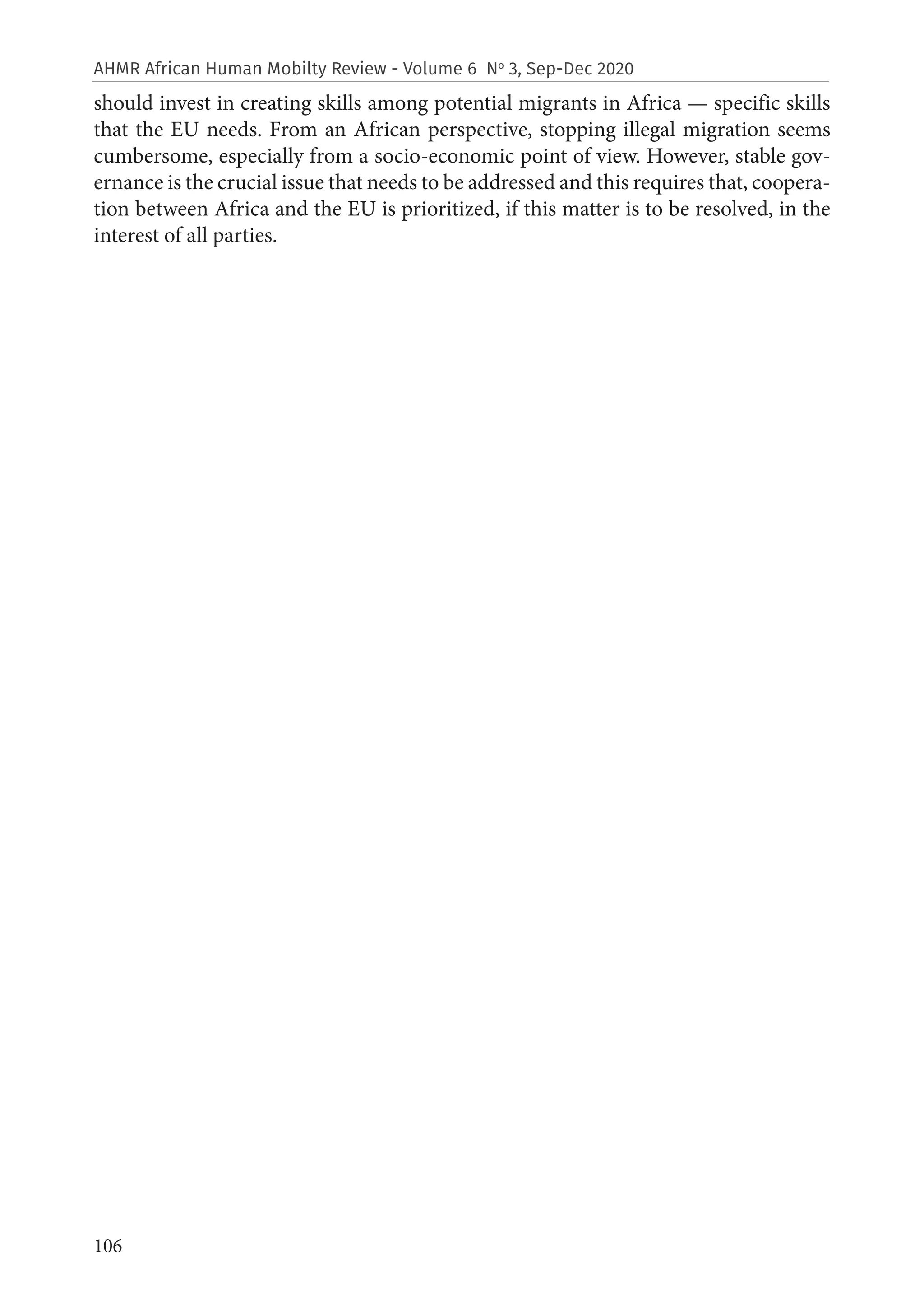 106
AHMR African Human Mobilty Review - Volume 6 No
3, Sep-Dec 2020
should invest in creating skills among potential migrants in Africa — specific skills
that the EU needs. From an African perspective, stopping illegal migration seems
cumbersome, especially from a socio-economic point of view. However, stable gov-
ernance is the crucial issue that needs to be addressed and this requires that, coopera-
tion between Africa and the EU is prioritized, if this matter is to be resolved, in the
interest of all parties.
 