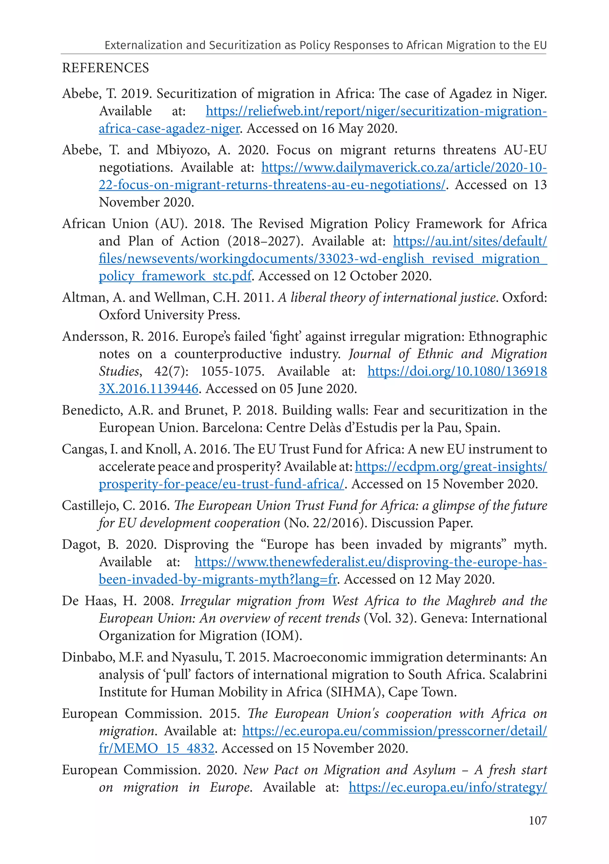 107
REFERENCES
Abebe, T. 2019. Securitization of migration in Africa: The case of Agadez in Niger.
Available at: https://reliefweb.int/report/niger/securitization-migration-
africa-case-agadez-niger. Accessed on 16 May 2020.
Abebe, T. and Mbiyozo, A. 2020. Focus on migrant returns threatens AU-EU
negotiations. Available at: https://www.dailymaverick.co.za/article/2020-10-
22-focus-on-migrant-returns-threatens-au-eu-negotiations/. Accessed on 13
November 2020.
African Union (AU). 2018. The Revised Migration Policy Framework for Africa
and Plan of Action (2018–2027). Available at: https://au.int/sites/default/
files/newsevents/workingdocuments/33023-wd-english_revised_migration_
policy_framework_stc.pdf. Accessed on 12 October 2020.
Altman, A. and Wellman, C.H. 2011. A liberal theory of international justice. Oxford:
Oxford University Press.
Andersson, R. 2016. Europe’s failed ‘fight’ against irregular migration: Ethnographic
notes on a counterproductive industry. Journal of Ethnic and Migration
Studies, 42(7): 1055-1075. Available at: https://doi.org/10.1080/136918
3X.2016.1139446. Accessed on 05 June 2020.
Benedicto, A.R. and Brunet, P. 2018. Building walls: Fear and securitization in the
European Union. Barcelona: Centre Delàs d’Estudis per la Pau, Spain.
Cangas, I. and Knoll, A. 2016. The EU Trust Fund for Africa: A new EU instrument to
accelerate peace and prosperity? Available at: https://ecdpm.org/great-insights/
prosperity-for-peace/eu-trust-fund-africa/. Accessed on 15 November 2020.
Castillejo, C. 2016. The European Union Trust Fund for Africa: a glimpse of the future
for EU development cooperation (No. 22/2016). Discussion Paper.
Dagot, B. 2020. Disproving the “Europe has been invaded by migrants” myth.
Available at: https://www.thenewfederalist.eu/disproving-the-europe-has-
been-invaded-by-migrants-myth?lang=fr. Accessed on 12 May 2020.
De Haas, H. 2008. Irregular migration from West Africa to the Maghreb and the
European Union: An overview of recent trends (Vol. 32). Geneva: International
Organization for Migration (IOM).
Dinbabo, M.F. and Nyasulu, T. 2015. Macroeconomic immigration determinants: An
analysis of ‘pull’ factors of international migration to South Africa. Scalabrini
Institute for Human Mobility in Africa (SIHMA), Cape Town.
European Commission. 2015. The European Union's cooperation with Africa on
migration. Available at: https://ec.europa.eu/commission/presscorner/detail/
fr/MEMO_15_4832. Accessed on 15 November 2020.
European Commission. 2020. New Pact on Migration and Asylum – A fresh start
on migration in Europe. Available at: https://ec.europa.eu/info/strategy/
Externalization and Securitization as Policy Responses to African Migration to the EU
 