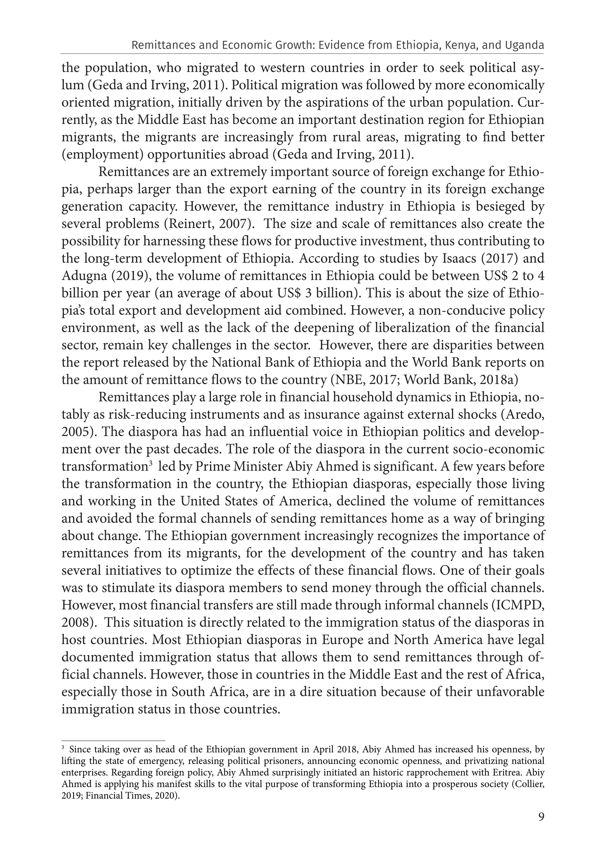 9
the population, who migrated to western countries in order to seek political asy-
lum (Geda and Irving, 2011). Political migration was followed by more economically
oriented migration, initially driven by the aspirations of the urban population. Cur-
rently, as the Middle East has become an important destination region for Ethiopian
migrants, the migrants are increasingly from rural areas, migrating to find better
(employment) opportunities abroad (Geda and Irving, 2011).
Remittances are an extremely important source of foreign exchange for Ethio-
pia, perhaps larger than the export earning of the country in its foreign exchange
generation capacity. However, the remittance industry in Ethiopia is besieged by
several problems (Reinert, 2007). The size and scale of remittances also create the
possibility for harnessing these flows for productive investment, thus contributing to
the long-term development of Ethiopia. According to studies by Isaacs (2017) and
Adugna (2019), the volume of remittances in Ethiopia could be between US$ 2 to 4
billion per year (an average of about US$ 3 billion). This is about the size of Ethio-
pia’s total export and development aid combined. However, a non-conducive policy
environment, as well as the lack of the deepening of liberalization of the financial
sector, remain key challenges in the sector. However, there are disparities between
the report released by the National Bank of Ethiopia and the World Bank reports on
the amount of remittance flows to the country (NBE, 2017; World Bank, 2018a)
Remittances play a large role in financial household dynamics in Ethiopia, no-
tably as risk-reducing instruments and as insurance against external shocks (Aredo,
2005). The diaspora has had an influential voice in Ethiopian politics and develop-
ment over the past decades. The role of the diaspora in the current socio-economic
transformation3
led by Prime Minister Abiy Ahmed is significant. A few years before
the transformation in the country, the Ethiopian diasporas, especially those living
and working in the United States of America, declined the volume of remittances
and avoided the formal channels of sending remittances home as a way of bringing
about change. The Ethiopian government increasingly recognizes the importance of
remittances from its migrants, for the development of the country and has taken
several initiatives to optimize the effects of these financial flows. One of their goals
was to stimulate its diaspora members to send money through the official channels.
However, most financial transfers are still made through informal channels (ICMPD,
2008). This situation is directly related to the immigration status of the diasporas in
host countries. Most Ethiopian diasporas in Europe and North America have legal
documented immigration status that allows them to send remittances through of-
ficial channels. However, those in countries in the Middle East and the rest of Africa,
especially those in South Africa, are in a dire situation because of their unfavorable
immigration status in those countries.
3
  Since taking over as head of the Ethiopian government in April 2018, Abiy Ahmed has increased his openness, by
lifting the state of emergency, releasing political prisoners, announcing economic openness, and privatizing national
enterprises. Regarding foreign policy, Abiy Ahmed surprisingly initiated an historic rapprochement with Eritrea. Abiy
Ahmed is applying his manifest skills to the vital purpose of transforming Ethiopia into a prosperous society (Collier,
2019; Financial Times, 2020).
Remittances and Economic Growth: Evidence from Ethiopia, Kenya, and Uganda
 