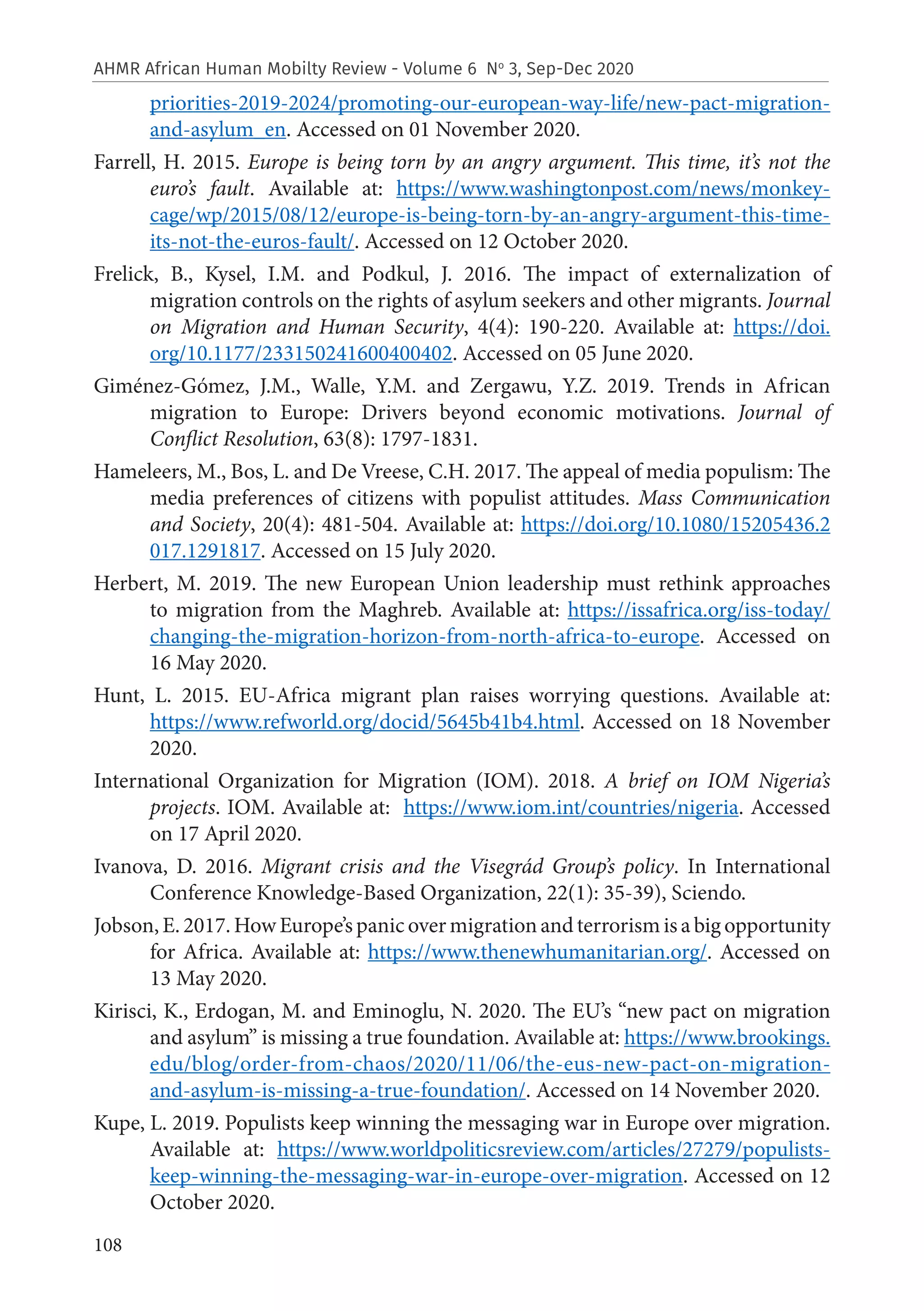 108
AHMR African Human Mobilty Review - Volume 6 No
3, Sep-Dec 2020
priorities-2019-2024/promoting-our-european-way-life/new-pact-migration-
and-asylum_en. Accessed on 01 November 2020.
Farrell, H. 2015. Europe is being torn by an angry argument. This time, it’s not the
euro’s fault. Available at: https://www.washingtonpost.com/news/monkey-
cage/wp/2015/08/12/europe-is-being-torn-by-an-angry-argument-this-time-
its-not-the-euros-fault/. Accessed on 12 October 2020.
Frelick, B., Kysel, I.M. and Podkul, J. 2016. The impact of externalization of
migration controls on the rights of asylum seekers and other migrants. Journal
on Migration and Human Security, 4(4): 190-220. Available at: https://doi.
org/10.1177/233150241600400402. Accessed on 05 June 2020.
Giménez-Gómez, J.M., Walle, Y.M. and Zergawu, Y.Z. 2019. Trends in African
migration to Europe: Drivers beyond economic motivations. Journal of
Conflict Resolution, 63(8): 1797-1831.
Hameleers, M., Bos, L. and De Vreese, C.H. 2017. The appeal of media populism: The
media preferences of citizens with populist attitudes. Mass Communication
and Society, 20(4): 481-504. Available at: https://doi.org/10.1080/15205436.2
017.1291817. Accessed on 15 July 2020.
Herbert, M. 2019. The new European Union leadership must rethink approaches
to migration from the Maghreb. Available at: https://issafrica.org/iss-today/
changing-the-migration-horizon-from-north-africa-to-europe. Accessed on
16 May 2020.
Hunt, L. 2015. EU-Africa migrant plan raises worrying questions. Available at:
https://www.refworld.org/docid/5645b41b4.html. Accessed on 18 November
2020.
International Organization for Migration (IOM). 2018. A brief on IOM Nigeria’s
projects. IOM. Available at: https://www.iom.int/countries/nigeria. Accessed
on 17 April 2020.
Ivanova, D. 2016. Migrant crisis and the Visegrád Group’s policy. In International
Conference Knowledge-Based Organization, 22(1): 35-39), Sciendo.
Jobson, E. 2017. How Europe’s panic over migration and terrorism is a big opportunity
for Africa. Available at: https://www.thenewhumanitarian.org/. Accessed on
13 May 2020.
Kirisci, K., Erdogan, M. and Eminoglu, N. 2020. The EU’s “new pact on migration
and asylum” is missing a true foundation. Available at: https://www.brookings.
edu/blog/order-from-chaos/2020/11/06/the-eus-new-pact-on-migration-
and-asylum-is-missing-a-true-foundation/. Accessed on 14 November 2020.
Kupe, L. 2019. Populists keep winning the messaging war in Europe over migration.
Available at: https://www.worldpoliticsreview.com/articles/27279/populists-
keep-winning-the-messaging-war-in-europe-over-migration. Accessed on 12
October 2020.
 