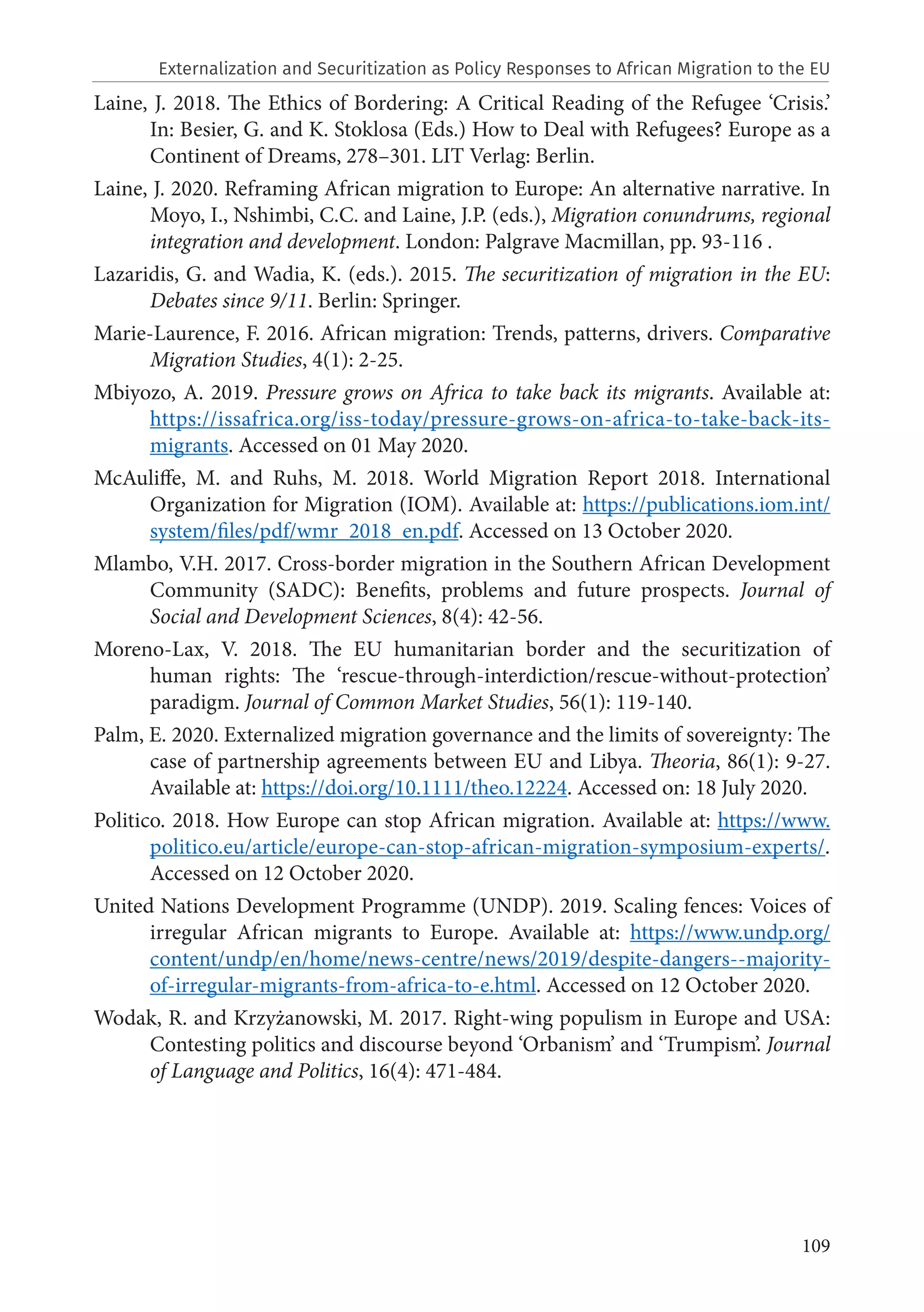 109
Laine, J. 2018. The Ethics of Bordering: A Critical Reading of the Refugee ‘Crisis.’
In: Besier, G. and K. Stoklosa (Eds.) How to Deal with Refugees? Europe as a
Continent of Dreams, 278–301. LIT Verlag: Berlin.
Laine, J. 2020. Reframing African migration to Europe: An alternative narrative. In
Moyo, I., Nshimbi, C.C. and Laine, J.P. (eds.), Migration conundrums, regional
integration and development. London: Palgrave Macmillan, pp. 93-116 .
Lazaridis, G. and Wadia, K. (eds.). 2015. The securitization of migration in the EU:
Debates since 9/11. Berlin: Springer.
Marie-Laurence, F. 2016. African migration: Trends, patterns, drivers. Comparative
Migration Studies, 4(1): 2-25.
Mbiyozo, A. 2019. Pressure grows on Africa to take back its migrants. Available at:
https://issafrica.org/iss-today/pressure-grows-on-africa-to-take-back-its-
migrants. Accessed on 01 May 2020.
McAuliffe, M. and Ruhs, M. 2018. World Migration Report 2018. International
Organization for Migration (IOM). Available at: https://publications.iom.int/
system/files/pdf/wmr_2018_en.pdf. Accessed on 13 October 2020.
Mlambo, V.H. 2017. Cross-border migration in the Southern African Development
Community (SADC): Benefits, problems and future prospects. Journal of
Social and Development Sciences, 8(4): 42-56.
Moreno‐Lax, V. 2018. The EU humanitarian border and the securitization of
human rights: The ‘rescue‐through‐interdiction/rescue‐without‐protection’
paradigm. Journal of Common Market Studies, 56(1): 119-140.
Palm, E. 2020. Externalized migration governance and the limits of sovereignty: The
case of partnership agreements between EU and Libya. Theoria, 86(1): 9-27.
Available at: https://doi.org/10.1111/theo.12224. Accessed on: 18 July 2020.
Politico. 2018. How Europe can stop African migration. Available at: https://www.
politico.eu/article/europe-can-stop-african-migration-symposium-experts/.
Accessed on 12 October 2020.
United Nations Development Programme (UNDP). 2019. Scaling fences: Voices of
irregular African migrants to Europe. Available at: https://www.undp.org/
content/undp/en/home/news-centre/news/2019/despite-dangers--majority-
of-irregular-migrants-from-africa-to-e.html. Accessed on 12 October 2020.
Wodak, R. and Krzyżanowski, M. 2017. Right-wing populism in Europe and USA:
Contesting politics and discourse beyond ‘Orbanism’ and ‘Trumpism’. Journal
of Language and Politics, 16(4): 471-484.
Externalization and Securitization as Policy Responses to African Migration to the EU
 