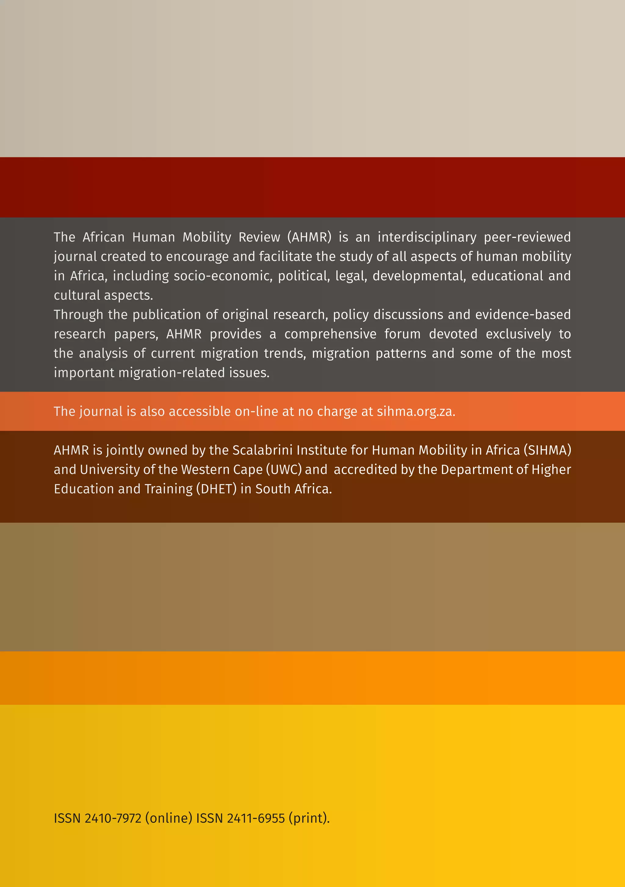 The African Human Mobility Review (AHMR) is an interdisciplinary peer-reviewed
journal created to encourage and facilitate the study of all aspects of human mobility
in Africa, including socio-economic, political, legal, developmental, educational and
cultural aspects.
Through the publication of original research, policy discussions and evidence-based
research papers, AHMR provides a comprehensive forum devoted exclusively to
the analysis of current migration trends, migration patterns and some of the most
important migration-related issues.
The journal is also accessible on-line at no charge at sihma.org.za.
AHMR is jointly owned by the Scalabrini Institute for Human Mobility in Africa (SIHMA)
and University of the Western Cape (UWC) and accredited by the Department of Higher
Education and Training (DHET) in South Africa.
ISSN 2410-7972 (online) ISSN 2411-6955 (print).
 