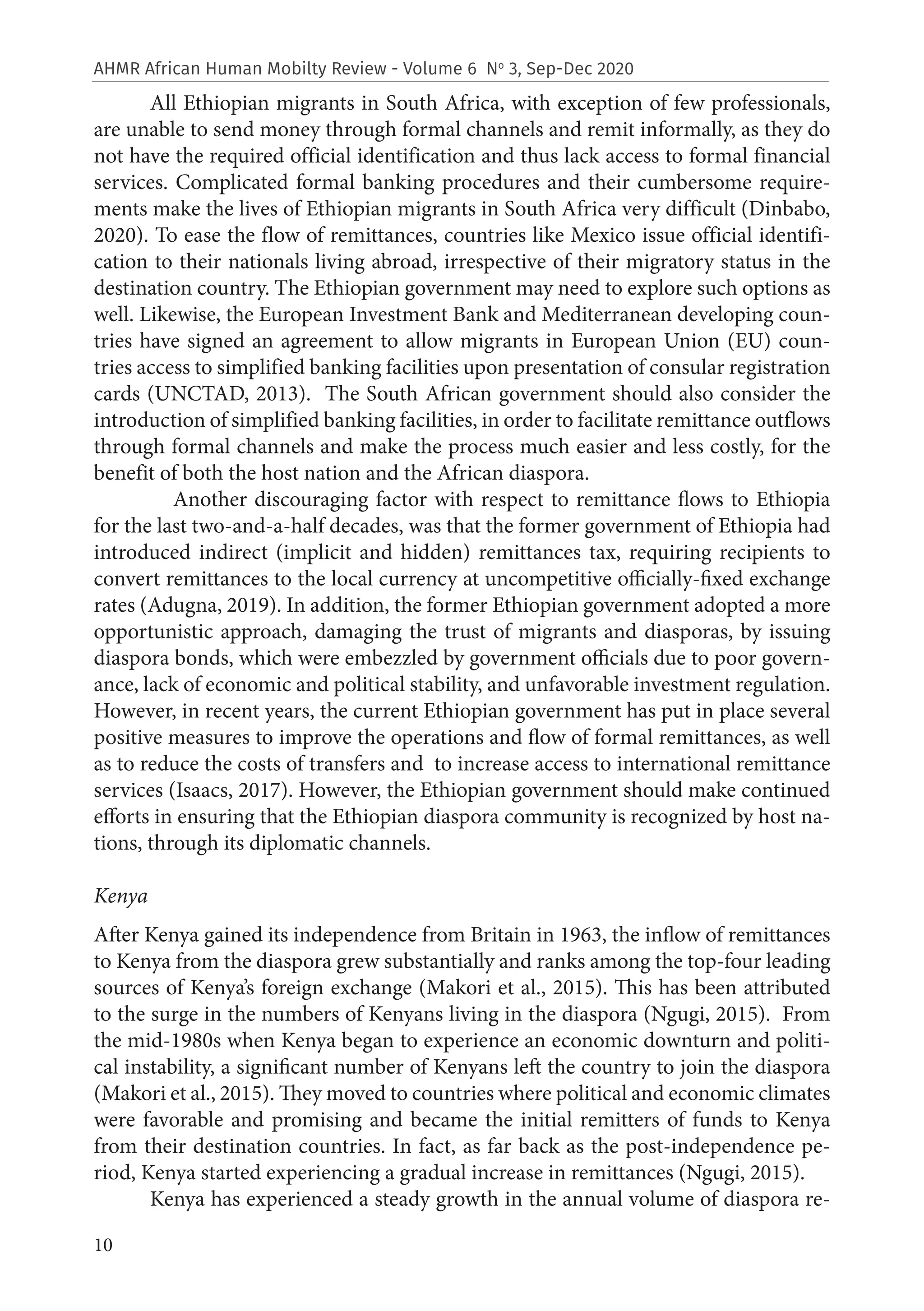 10
AHMR African Human Mobilty Review - Volume 6 No
3, Sep-Dec 2020
All Ethiopian migrants in South Africa, with exception of few professionals,
are unable to send money through formal channels and remit informally, as they do
not have the required official identification and thus lack access to formal financial
services. Complicated formal banking procedures and their cumbersome require-
ments make the lives of Ethiopian migrants in South Africa very difficult (Dinbabo,
2020). To ease the flow of remittances, countries like Mexico issue official identifi-
cation to their nationals living abroad, irrespective of their migratory status in the
destination country. The Ethiopian government may need to explore such options as
well. Likewise, the European Investment Bank and Mediterranean developing coun-
tries have signed an agreement to allow migrants in European Union (EU) coun-
tries access to simplified banking facilities upon presentation of consular registration
cards (UNCTAD, 2013). The South African government should also consider the
introduction of simplified banking facilities, in order to facilitate remittance outflows
through formal channels and make the process much easier and less costly, for the
benefit of both the host nation and the African diaspora.
	 Another discouraging factor with respect to remittance flows to Ethiopia
for the last two-and-a-half decades, was that the former government of Ethiopia had
introduced indirect (implicit and hidden) remittances tax, requiring recipients to
convert remittances to the local currency at uncompetitive officially-fixed exchange
rates (Adugna, 2019). In addition, the former Ethiopian government adopted a more
opportunistic approach, damaging the trust of migrants and diasporas, by issuing
diaspora bonds, which were embezzled by government officials due to poor govern-
ance, lack of economic and political stability, and unfavorable investment regulation.
However, in recent years, the current Ethiopian government has put in place several
positive measures to improve the operations and flow of formal remittances, as well
as to reduce the costs of transfers and to increase access to international remittance
services (Isaacs, 2017). However, the Ethiopian government should make continued
efforts in ensuring that the Ethiopian diaspora community is recognized by host na-
tions, through its diplomatic channels.
Kenya
After Kenya gained its independence from Britain in 1963, the inflow of remittances
to Kenya from the diaspora grew substantially and ranks among the top-four leading
sources of Kenya’s foreign exchange (Makori et al., 2015). This has been attributed
to the surge in the numbers of Kenyans living in the diaspora (Ngugi, 2015). From
the mid-1980s when Kenya began to experience an economic downturn and politi-
cal instability, a significant number of Kenyans left the country to join the diaspora
(Makori et al., 2015). They moved to countries where political and economic climates
were favorable and promising and became the initial remitters of funds to Kenya
from their destination countries. In fact, as far back as the post-independence pe-
riod, Kenya started experiencing a gradual increase in remittances (Ngugi, 2015).
Kenya has experienced a steady growth in the annual volume of diaspora re-
 