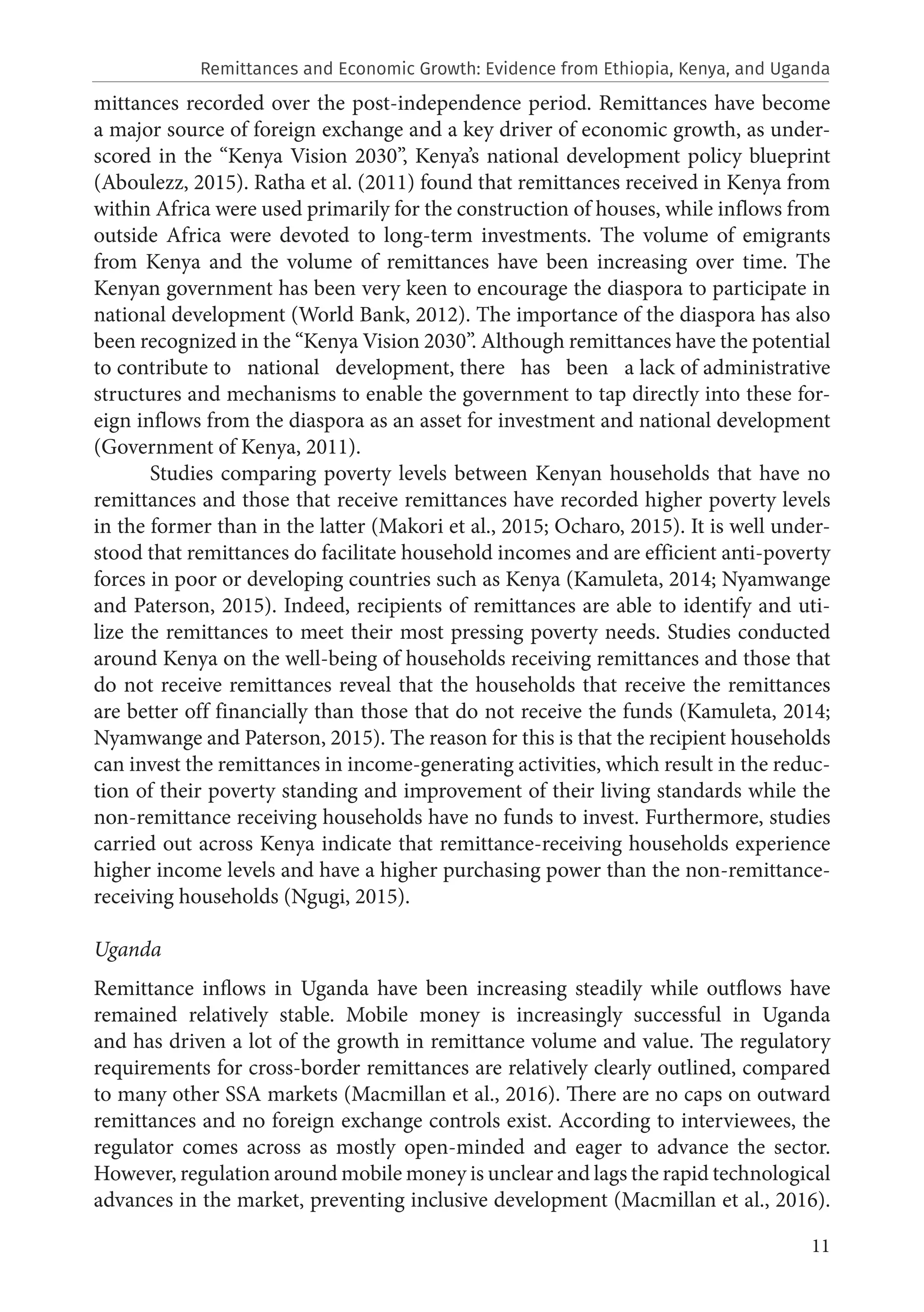 11
mittances recorded over the post-independence period. Remittances have become
a major source of foreign exchange and a key driver of economic growth, as under-
scored in the “Kenya Vision 2030”, Kenya’s national development policy blueprint
(Aboulezz, 2015). Ratha et al. (2011) found that remittances received in Kenya from
within Africa were used primarily for the construction of houses, while inflows from
outside Africa were devoted to long-term investments. The volume of emigrants
from Kenya and the volume of remittances have been increasing over time. The
Kenyan government has been very keen to encourage the diaspora to participate in
national development (World Bank, 2012). The importance of the diaspora has also
been recognized in the “Kenya Vision 2030”. Although remittances have the potential
to contribute to national development, there has been a lack of administrative
structures and mechanisms to enable the government to tap directly into these for-
eign inflows from the diaspora as an asset for investment and national development
(Government of Kenya, 2011).
Studies comparing poverty levels between Kenyan households that have no
remittances and those that receive remittances have recorded higher poverty levels
in the former than in the latter (Makori et al., 2015; Ocharo, 2015). It is well under-
stood that remittances do facilitate household incomes and are efficient anti-poverty
forces in poor or developing countries such as Kenya (Kamuleta, 2014; Nyamwange
and Paterson, 2015). Indeed, recipients of remittances are able to identify and uti-
lize the remittances to meet their most pressing poverty needs. Studies conducted
around Kenya on the well-being of households receiving remittances and those that
do not receive remittances reveal that the households that receive the remittances
are better off financially than those that do not receive the funds (Kamuleta, 2014;
Nyamwange and Paterson, 2015). The reason for this is that the recipient households
can invest the remittances in income-generating activities, which result in the reduc-
tion of their poverty standing and improvement of their living standards while the
non-remittance receiving households have no funds to invest. Furthermore, studies
carried out across Kenya indicate that remittance-receiving households experience
higher income levels and have a higher purchasing power than the non-remittance-
receiving households (Ngugi, 2015).
Uganda
Remittance inflows in Uganda have been increasing steadily while outflows have
remained relatively stable. Mobile money is increasingly successful in Uganda
and has driven a lot of the growth in remittance volume and value. The regulatory
requirements for cross-border remittances are relatively clearly outlined, compared
to many other SSA markets (Macmillan et al., 2016). There are no caps on outward
remittances and no foreign exchange controls exist. According to interviewees, the
regulator comes across as mostly open-minded and eager to advance the sector.
However, regulation around mobile money is unclear and lags the rapid technological
advances in the market, preventing inclusive development (Macmillan et al., 2016).
Remittances and Economic Growth: Evidence from Ethiopia, Kenya, and Uganda
 