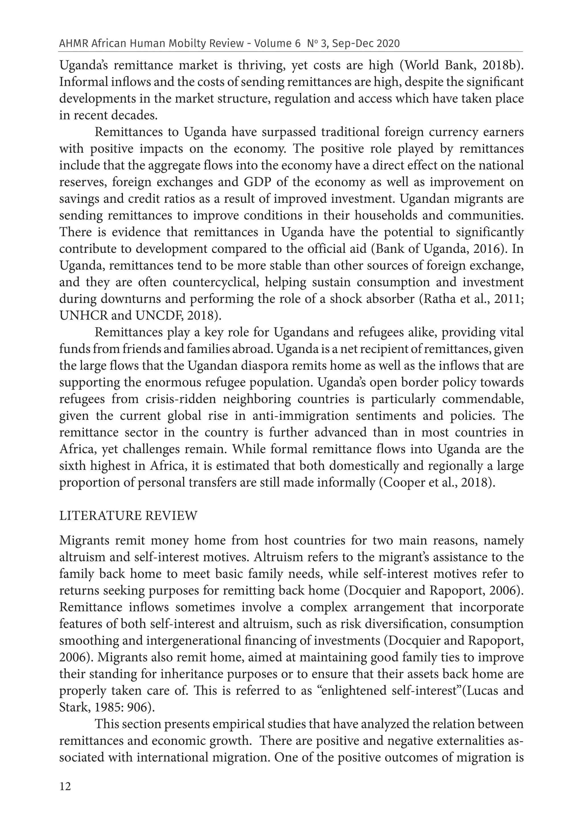 12
AHMR African Human Mobilty Review - Volume 6 No
3, Sep-Dec 2020
Uganda’s remittance market is thriving, yet costs are high (World Bank, 2018b).
Informal inflows and the costs of sending remittances are high, despite the significant
developments in the market structure, regulation and access which have taken place
in recent decades.
Remittances to Uganda have surpassed traditional foreign currency earners
with positive impacts on the economy. The positive role played by remittances
include that the aggregate flows into the economy have a direct effect on the national
reserves, foreign exchanges and GDP of the economy as well as improvement on
savings and credit ratios as a result of improved investment. Ugandan migrants are
sending remittances to improve conditions in their households and communities.
There is evidence that remittances in Uganda have the potential to significantly
contribute to development compared to the official aid (Bank of Uganda, 2016). In
Uganda, remittances tend to be more stable than other sources of foreign exchange,
and they are often countercyclical, helping sustain consumption and investment
during downturns and performing the role of a shock absorber (Ratha et al., 2011;
UNHCR and UNCDF, 2018).
Remittances play a key role for Ugandans and refugees alike, providing vital
funds from friends and families abroad. Uganda is a net recipient of remittances, given
the large flows that the Ugandan diaspora remits home as well as the inflows that are
supporting the enormous refugee population. Uganda’s open border policy towards
refugees from crisis-ridden neighboring countries is particularly commendable,
given the current global rise in anti-immigration sentiments and policies. The
remittance sector in the country is further advanced than in most countries in
Africa, yet challenges remain. While formal remittance flows into Uganda are the
sixth highest in Africa, it is estimated that both domestically and regionally a large
proportion of personal transfers are still made informally (Cooper et al., 2018).
LITERATURE REVIEW
Migrants remit money home from host countries for two main reasons, namely
altruism and self-interest motives. Altruism refers to the migrant’s assistance to the
family back home to meet basic family needs, while self-interest motives refer to
returns seeking purposes for remitting back home (Docquier and Rapoport, 2006).
Remittance inflows sometimes involve a complex arrangement that incorporate
features of both self-interest and altruism, such as risk diversification, consumption
smoothing and intergenerational financing of investments (Docquier and Rapoport,
2006). Migrants also remit home, aimed at maintaining good family ties to improve
their standing for inheritance purposes or to ensure that their assets back home are
properly taken care of. This is referred to as “enlightened self-interest”(Lucas and
Stark, 1985: 906).
This section presents empirical studies that have analyzed the relation between
remittances and economic growth. There are positive and negative externalities as-
sociated with international migration. One of the positive outcomes of migration is
 