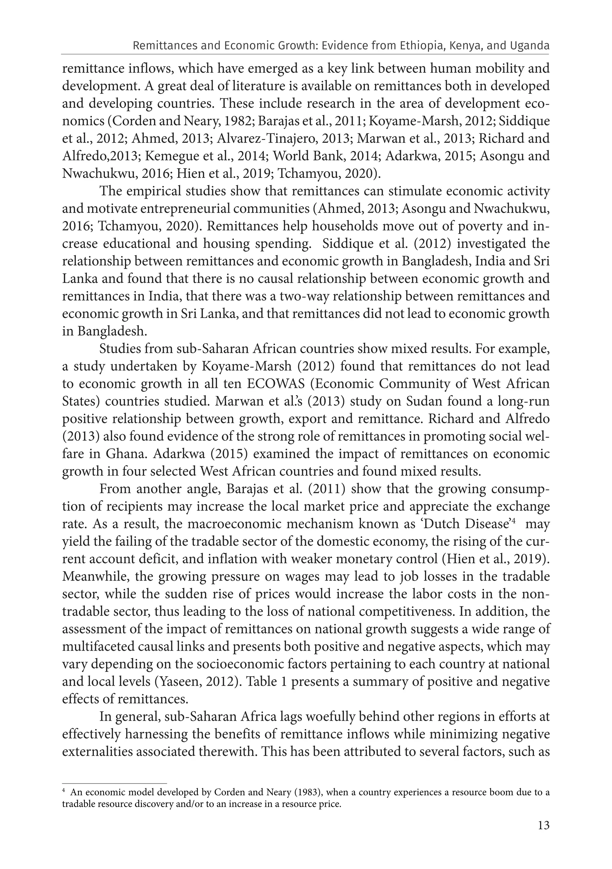 13
remittance inflows, which have emerged as a key link between human mobility and
development. A great deal of literature is available on remittances both in developed
and developing countries. These include research in the area of development eco-
nomics (Corden and Neary, 1982; Barajas et al., 2011; Koyame-Marsh, 2012; Siddique
et al., 2012; Ahmed, 2013; Alvarez-Tinajero, 2013; Marwan et al., 2013; Richard and
Alfredo,2013; Kemegue et al., 2014; World Bank, 2014; Adarkwa, 2015; Asongu and
Nwachukwu, 2016; Hien et al., 2019; Tchamyou, 2020).
The empirical studies show that remittances can stimulate economic activity
and motivate entrepreneurial communities (Ahmed, 2013; Asongu and Nwachukwu,
2016; Tchamyou, 2020). Remittances help households move out of poverty and in-
crease educational and housing spending. Siddique et al. (2012) investigated the
relationship between remittances and economic growth in Bangladesh, India and Sri
Lanka and found that there is no causal relationship between economic growth and
remittances in India, that there was a two-way relationship between remittances and
economic growth in Sri Lanka, and that remittances did not lead to economic growth
in Bangladesh.
Studies from sub-Saharan African countries show mixed results. For example,
a study undertaken by Koyame-Marsh (2012) found that remittances do not lead
to economic growth in all ten ECOWAS (Economic Community of West African
States) countries studied. Marwan et al.’s (2013) study on Sudan found a long-run
positive relationship between growth, export and remittance. Richard and Alfredo
(2013) also found evidence of the strong role of remittances in promoting social wel-
fare in Ghana. Adarkwa (2015) examined the impact of remittances on economic
growth in four selected West African countries and found mixed results.
From another angle, Barajas et al. (2011) show that the growing consump-
tion of recipients may increase the local market price and appreciate the exchange
rate. As a result, the macroeconomic mechanism known as ‘Dutch Disease’4
may
yield the failing of the tradable sector of the domestic economy, the rising of the cur-
rent account deficit, and inflation with weaker monetary control (Hien et al., 2019).
Meanwhile, the growing pressure on wages may lead to job losses in the tradable
sector, while the sudden rise of prices would increase the labor costs in the non-
tradable sector, thus leading to the loss of national competitiveness. In addition, the
assessment of the impact of remittances on national growth suggests a wide range of
multifaceted causal links and presents both positive and negative aspects, which may
vary depending on the socioeconomic factors pertaining to each country at national
and local levels (Yaseen, 2012). Table 1 presents a summary of positive and negative
effects of remittances.
In general, sub-Saharan Africa lags woefully behind other regions in efforts at
effectively harnessing the benefits of remittance inflows while minimizing negative
externalities associated therewith. This has been attributed to several factors, such as
4
  An economic model developed by Corden and Neary (1983), when a country experiences a resource boom due to a
tradable resource discovery and/or to an increase in a resource price.
Remittances and Economic Growth: Evidence from Ethiopia, Kenya, and Uganda
 