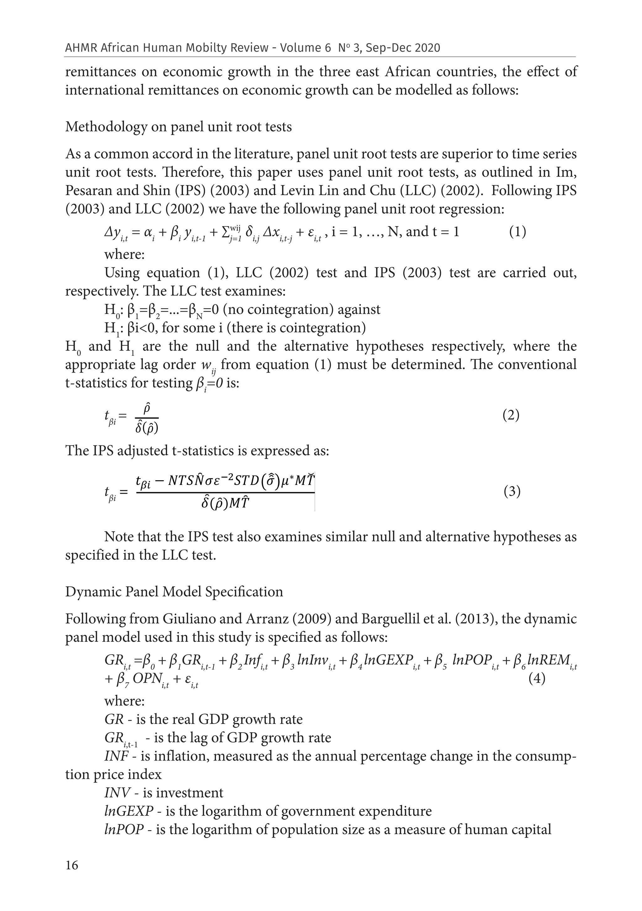 16
AHMR African Human Mobilty Review - Volume 6 No
3, Sep-Dec 2020
remittances on economic growth in the three east African countries, the effect of
international remittances on economic growth can be modelled as follows:
Methodology on panel unit root tests
As a common accord in the literature, panel unit root tests are superior to time series
unit root tests. Therefore, this paper uses panel unit root tests, as outlined in Im,
Pesaran and Shin (IPS) (2003) and Levin Lin and Chu (LLC) (2002). Following IPS
(2003) and LLC (2002) we have the following panel unit root regression:
Δyi,t
= αi
+ βi
yi,t-1
+ ∑j=1
δi,j
Δxi,t-j
+ εi,t
, i = 1, …, N, and t = 1 (1)
where:
Using equation (1), LLC (2002) test and IPS (2003) test are carried out,
respectively. The LLC test examines:
H0
: β1
=β2
=...=βN
=0 (no cointegration) against
H1
: βi<0, for some i (there is cointegration)
H0
and H1
are the null and the alternative hypotheses respectively, where the
appropriate lag order wij
from equation (1) must be determined. The conventional
t-statistics for testing βi
=0 is:
tβi
= (2)
The IPS adjusted t-statistics is expressed as:
tβi
= (3)
Note that the IPS test also examines similar null and alternative hypotheses as
specified in the LLC test.
Dynamic Panel Model Specification
Following from Giuliano and Arranz (2009) and Barguellil et al. (2013), the dynamic
panel model used in this study is specified as follows:
GRi,t
=β0
+ β1
GRi,t-1
+ β2
Infi,t
+ β3
lnInvi,t
+ β4
lnGEXPi,t
+ β5
lnPOPi,t
+ β6
lnREMi,t
+ β7
OPNi,t
+ εi,t
(4)
where:
GR - is the real GDP growth rate
GRi,t-1
- is the lag of GDP growth rate
INF - is inflation, measured as the annual percentage change in the consump-
tion price index
INV - is investment
lnGEXP - is the logarithm of government expenditure
lnPOP - is the logarithm of population size as a measure of human capital
wij
 