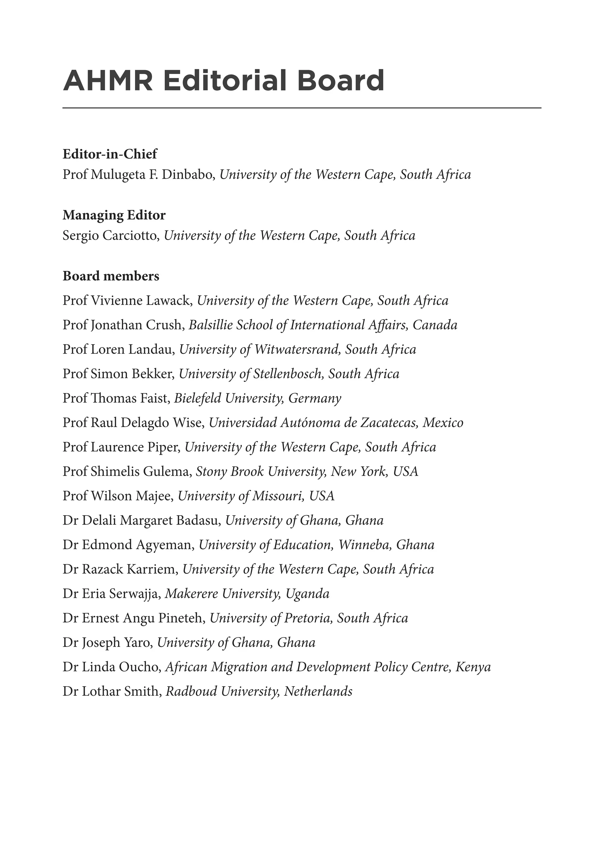 AHMR Editorial Board
_______________________________________________________
Editor-in-Chief
Prof Mulugeta F. Dinbabo, University of the Western Cape, South Africa
Managing Editor
Sergio Carciotto, University of the Western Cape, South Africa
Board members
Prof Vivienne Lawack, University of the Western Cape, South Africa
Prof Jonathan Crush, Balsillie School of International Affairs, Canada
Prof Loren Landau, University of Witwatersrand, South Africa
Prof Simon Bekker, University of Stellenbosch, South Africa
Prof Thomas Faist, Bielefeld University, Germany
Prof Raul Delagdo Wise, Universidad Autónoma de Zacatecas, Mexico
Prof Laurence Piper, University of the Western Cape, South Africa
Prof Shimelis Gulema, Stony Brook University, New York, USA
Prof Wilson Majee, University of Missouri, USA
Dr Delali Margaret Badasu, University of Ghana, Ghana
Dr Edmond Agyeman, University of Education, Winneba, Ghana
Dr Razack Karriem, University of the Western Cape, South Africa
Dr Eria Serwajja, Makerere University, Uganda
Dr Ernest Angu Pineteh, University of Pretoria, South Africa
Dr Joseph Yaro, University of Ghana, Ghana
Dr Linda Oucho, African Migration and Development Policy Centre, Kenya
Dr Lothar Smith, Radboud University, Netherlands
 