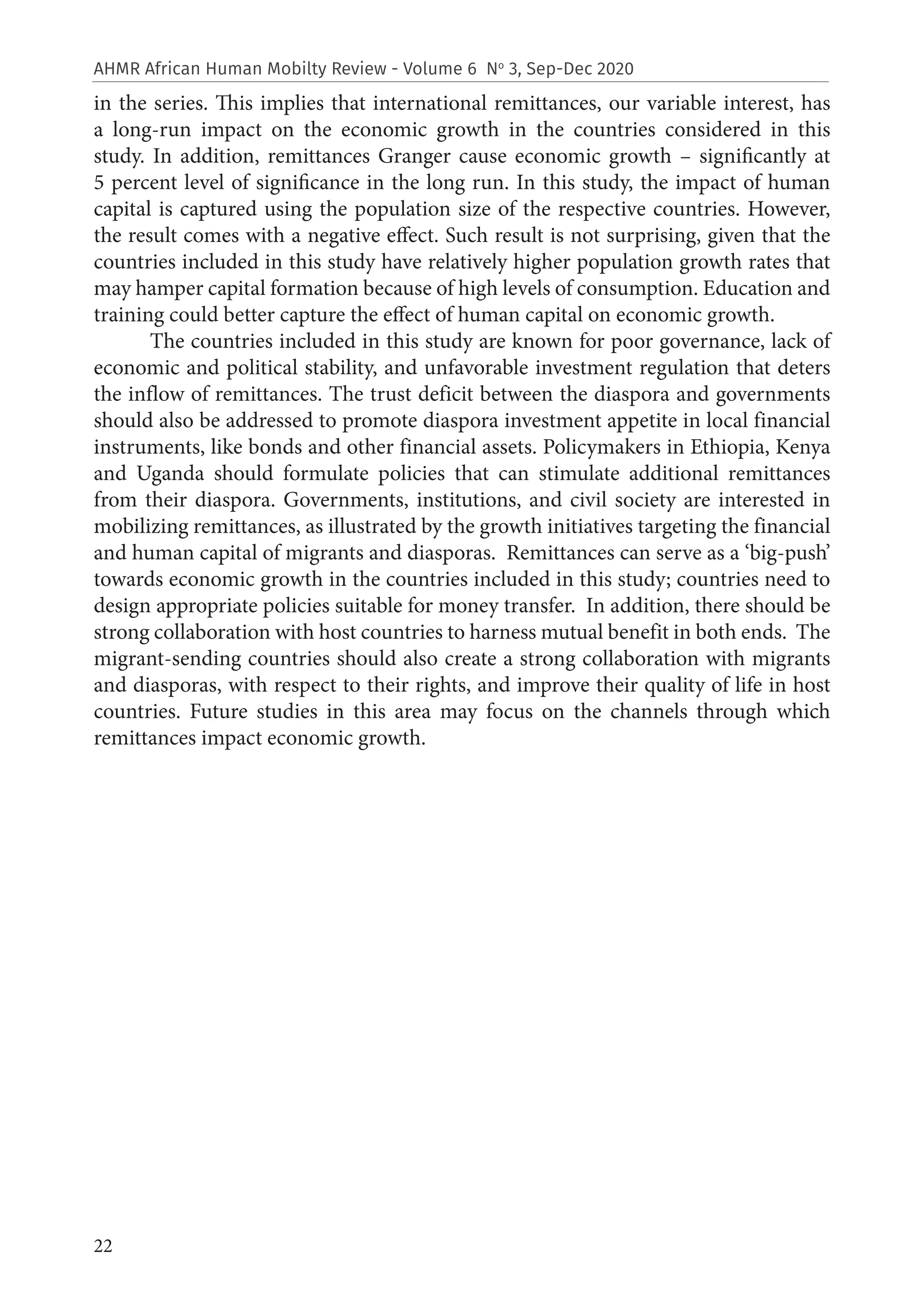 22
AHMR African Human Mobilty Review - Volume 6 No
3, Sep-Dec 2020
in the series. This implies that international remittances, our variable interest, has
a long-run impact on the economic growth in the countries considered in this
study. In addition, remittances Granger cause economic growth – significantly at
5 percent level of significance in the long run. In this study, the impact of human
capital is captured using the population size of the respective countries. However,
the result comes with a negative effect. Such result is not surprising, given that the
countries included in this study have relatively higher population growth rates that
may hamper capital formation because of high levels of consumption. Education and
training could better capture the effect of human capital on economic growth.
The countries included in this study are known for poor governance, lack of
economic and political stability, and unfavorable investment regulation that deters
the inflow of remittances. The trust deficit between the diaspora and governments
should also be addressed to promote diaspora investment appetite in local financial
instruments, like bonds and other financial assets. Policymakers in Ethiopia, Kenya
and Uganda should formulate policies that can stimulate additional remittances
from their diaspora. Governments, institutions, and civil society are interested in
mobilizing remittances, as illustrated by the growth initiatives targeting the financial
and human capital of migrants and diasporas. Remittances can serve as a ‘big-push’
towards economic growth in the countries included in this study; countries need to
design appropriate policies suitable for money transfer. In addition, there should be
strong collaboration with host countries to harness mutual benefit in both ends. The
migrant-sending countries should also create a strong collaboration with migrants
and diasporas, with respect to their rights, and improve their quality of life in host
countries. Future studies in this area may focus on the channels through which
remittances impact economic growth.
 